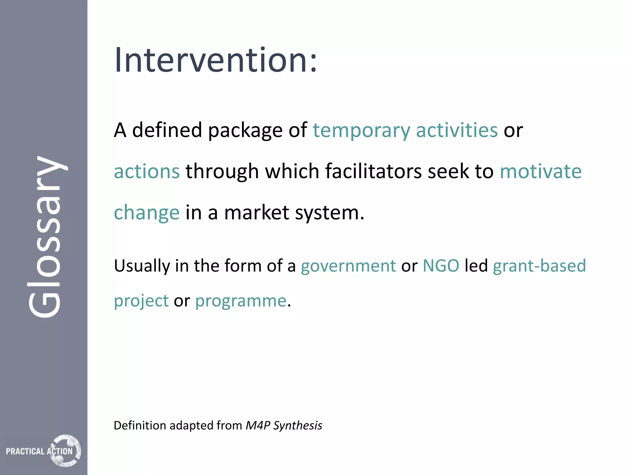 Intervention:
A defined package of temporary activities or
actions through which facilitators seek to motivate
change in a market system.

Usually in the form of a government or NGO led grant-based
project or programme.




Definition adapted from M4P Synthesis
 