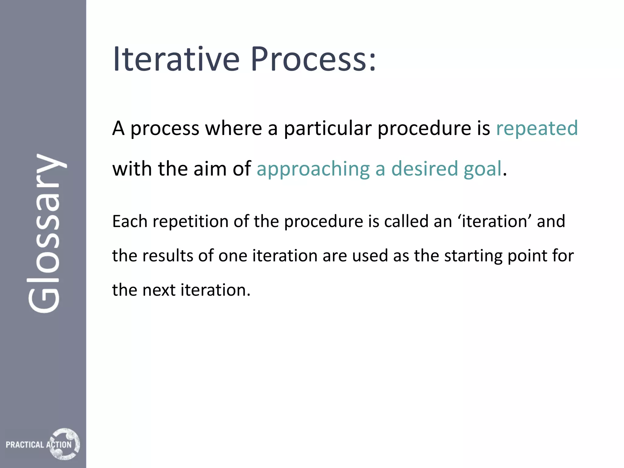 Iterative Process:
A process where a particular procedure is repeated
with the aim of approaching a desired goal.

Each repetition of the procedure is called an ‘iteration’ and
the results of one iteration are used as the starting point for
the next iteration.
 