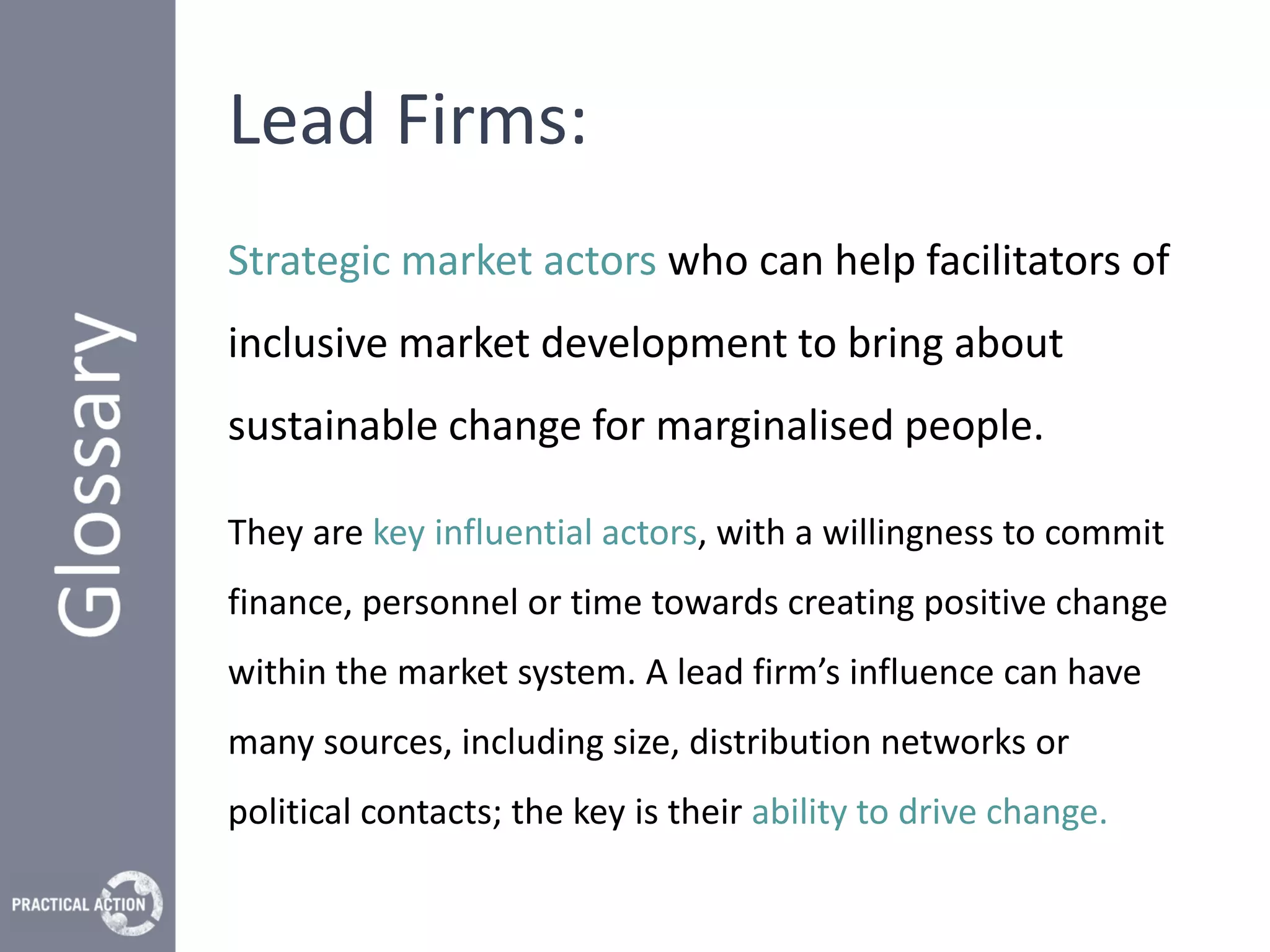 Lead Firms:
Strategic market actors who can help facilitators of
inclusive market development to bring about
sustainable change for marginalised people.

They are key influential actors, with a willingness to commit
finance, personnel or time towards creating positive change
within the market system. A lead firm’s influence can have
many sources, including size, distribution networks or
political contacts; the key is their ability to drive change.
 