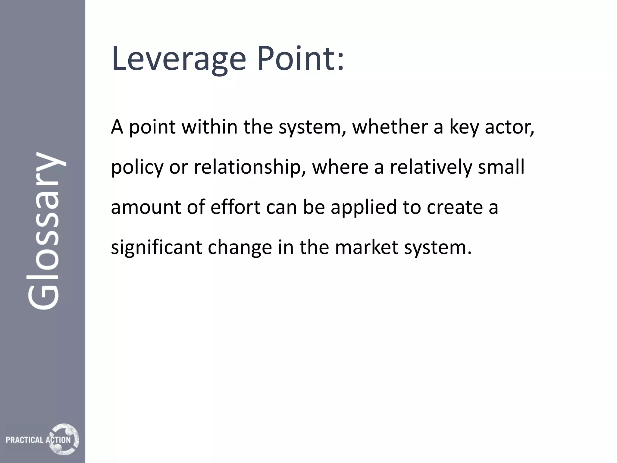 Leverage Point:
A point within the system, whether a key actor,
policy or relationship, where a relatively small
amount of effort can be applied to create a
significant change in the market system.
 