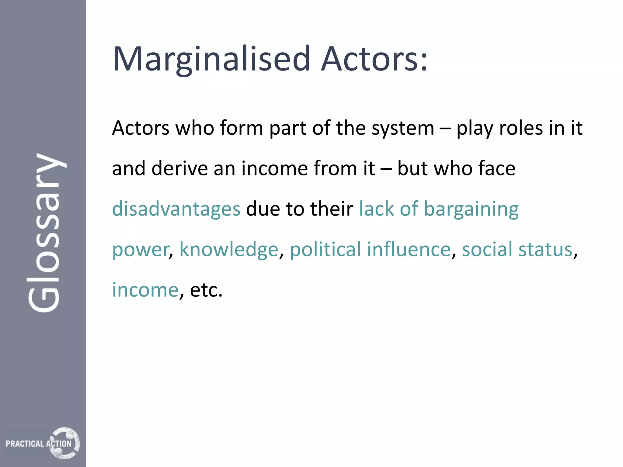 Marginalised Actors:
Actors who form part of the system – play roles in it
and derive an income from it – but who face
disadvantages due to their lack of bargaining
power, knowledge, political influence, social status,
income, etc.
 