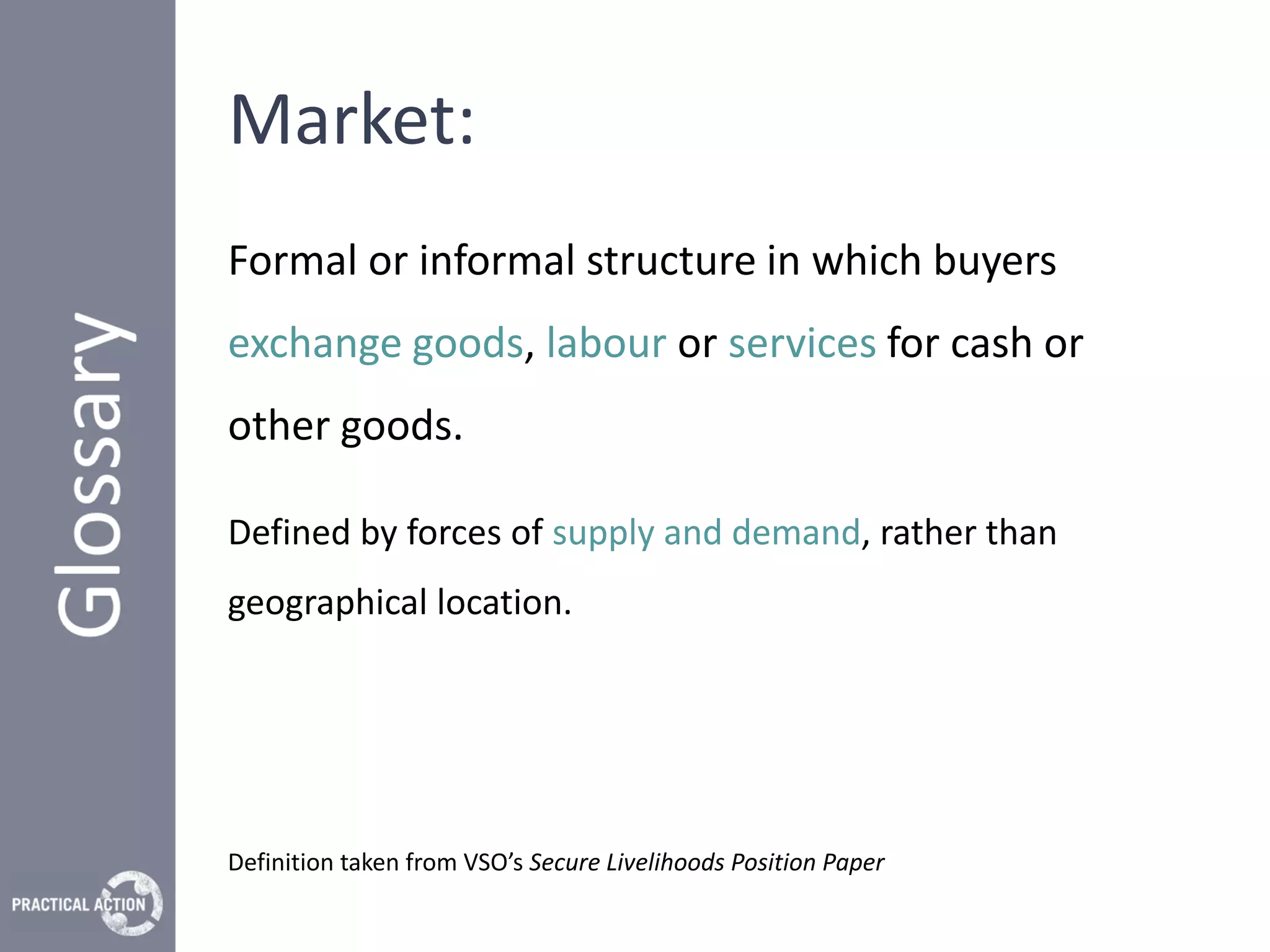 Market:
Formal or informal structure in which buyers
exchange goods, labour or services for cash or
other goods.

Defined by forces of supply and demand, rather than
geographical location.




Definition taken from VSO’s Secure Livelihoods Position Paper
 