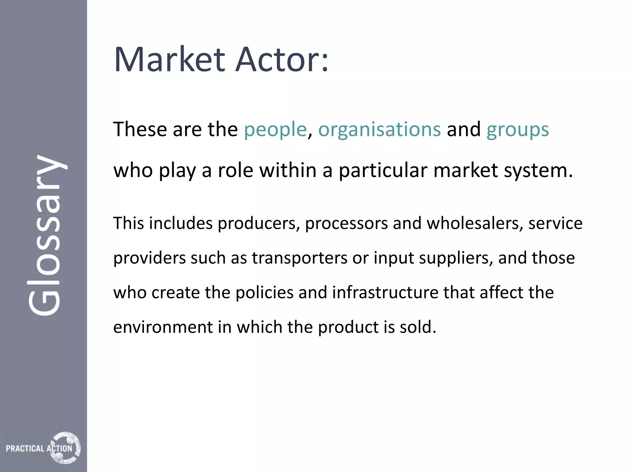 Market Actor:
These are the people, organisations and groups
who play a role within a particular market system.

This includes producers, processors and wholesalers, service
providers such as transporters or input suppliers, and those
who create the policies and infrastructure that affect the
environment in which the product is sold.
 