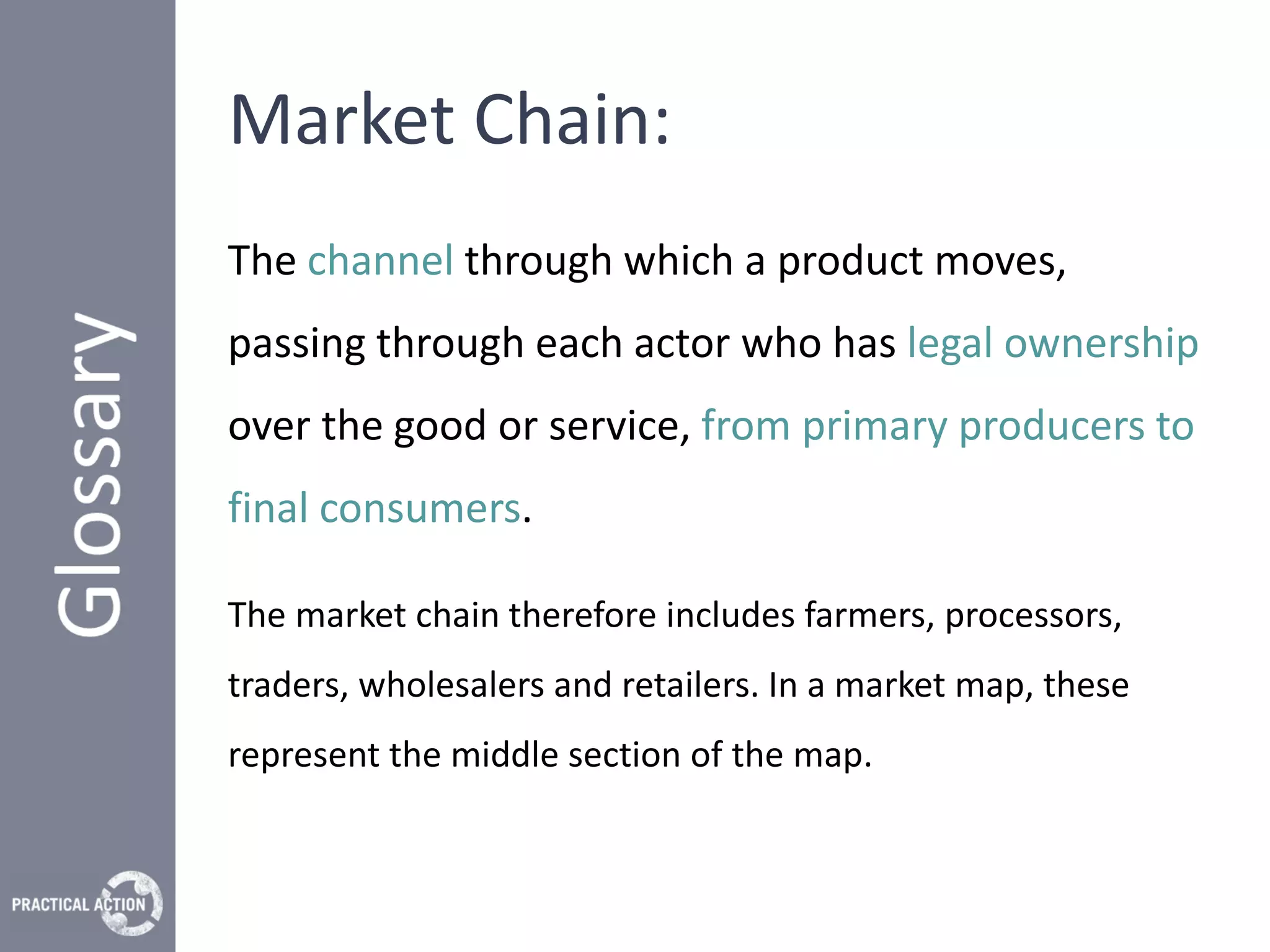Market Chain:
The channel through which a product moves,
passing through each actor who has legal ownership
over the good or service, from primary producers to
final consumers.

The market chain therefore includes farmers, processors,
traders, wholesalers and retailers. In a market map, these
represent the middle section of the map.
 