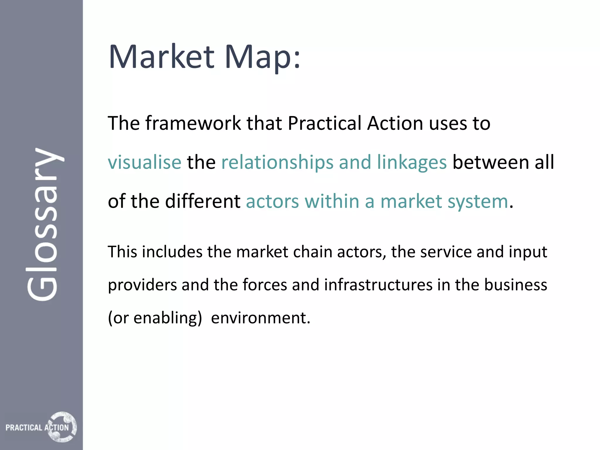 Market Map:
The framework that Practical Action uses to
visualise the relationships and linkages between all
of the different actors within a market system.

This includes the market chain actors, the service and input
providers and the forces and infrastructures in the business
(or enabling) environment.
 