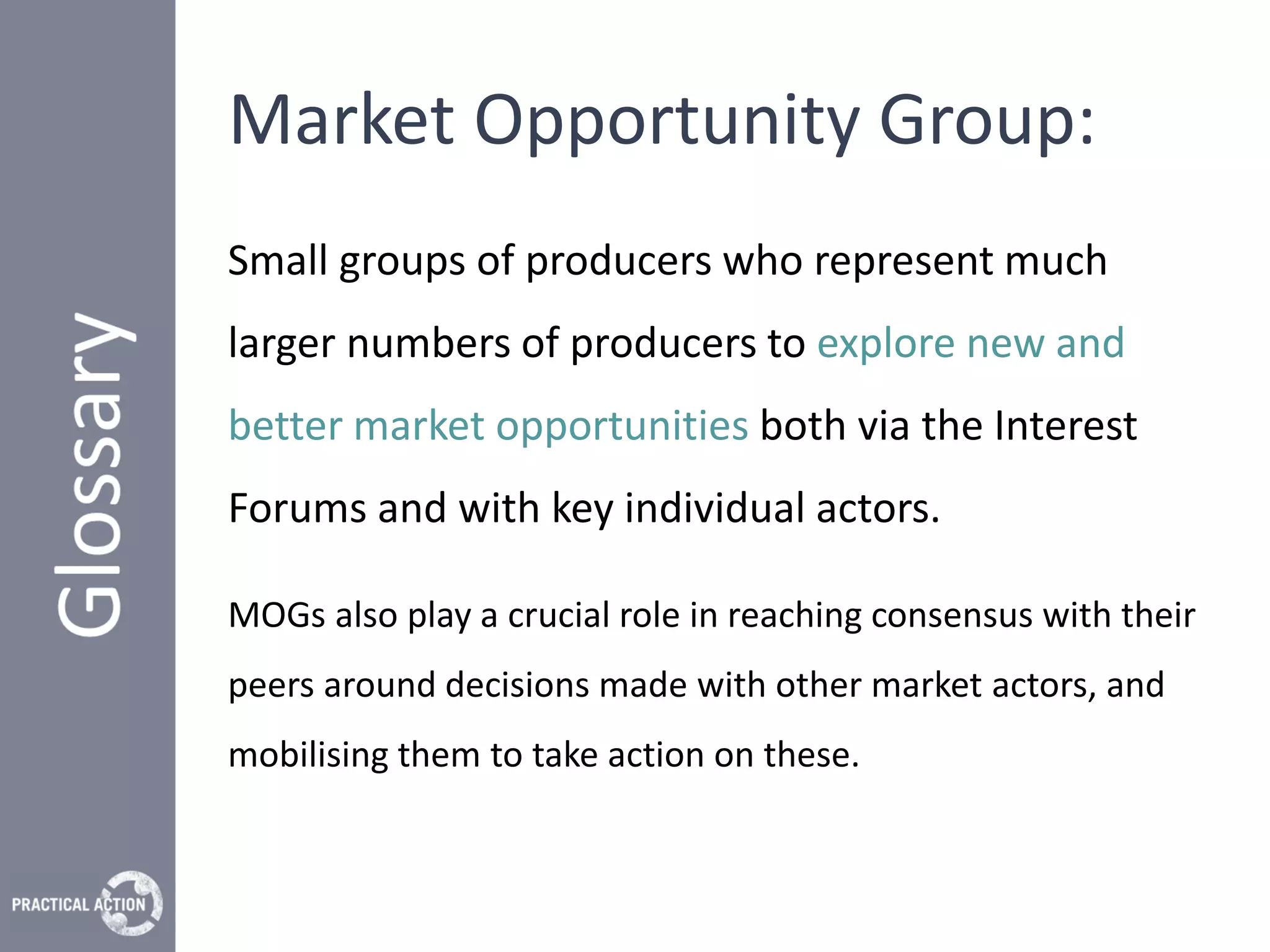 Market Opportunity Group:
Small groups of producers who represent much
larger numbers of producers to explore new and
better market opportunities both via the Interest
Forums and with key individual actors.

MOGs also play a crucial role in reaching consensus with their
peers around decisions made with other market actors, and
mobilising them to take action on these.
 