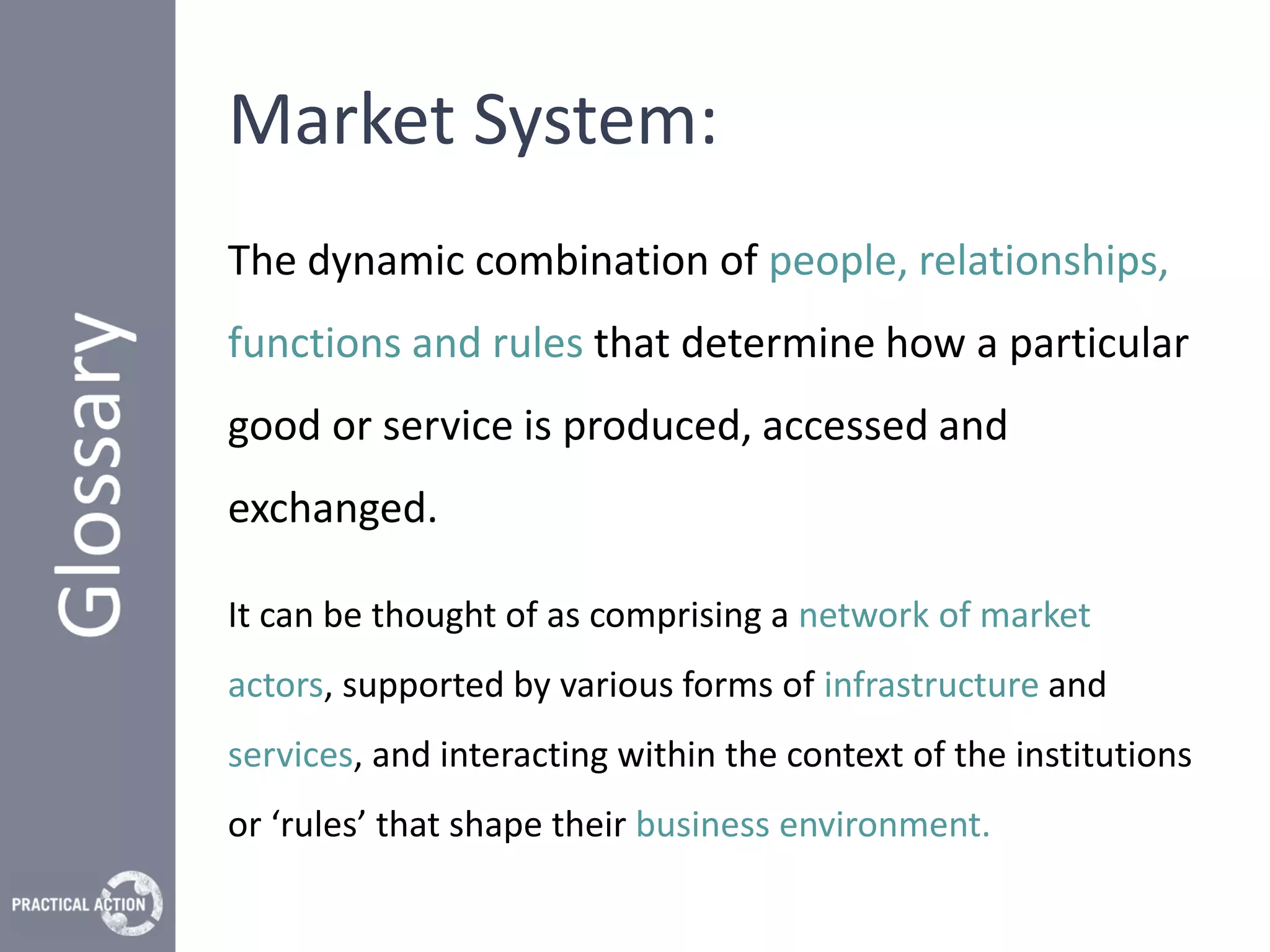 Market System:
The dynamic combination of people, relationships,
functions and rules that determine how a particular
good or service is produced, accessed and
exchanged.

It can be thought of as comprising a network of market
actors, supported by various forms of infrastructure and
services, and interacting within the context of the institutions
or ‘rules’ that shape their business environment.
 