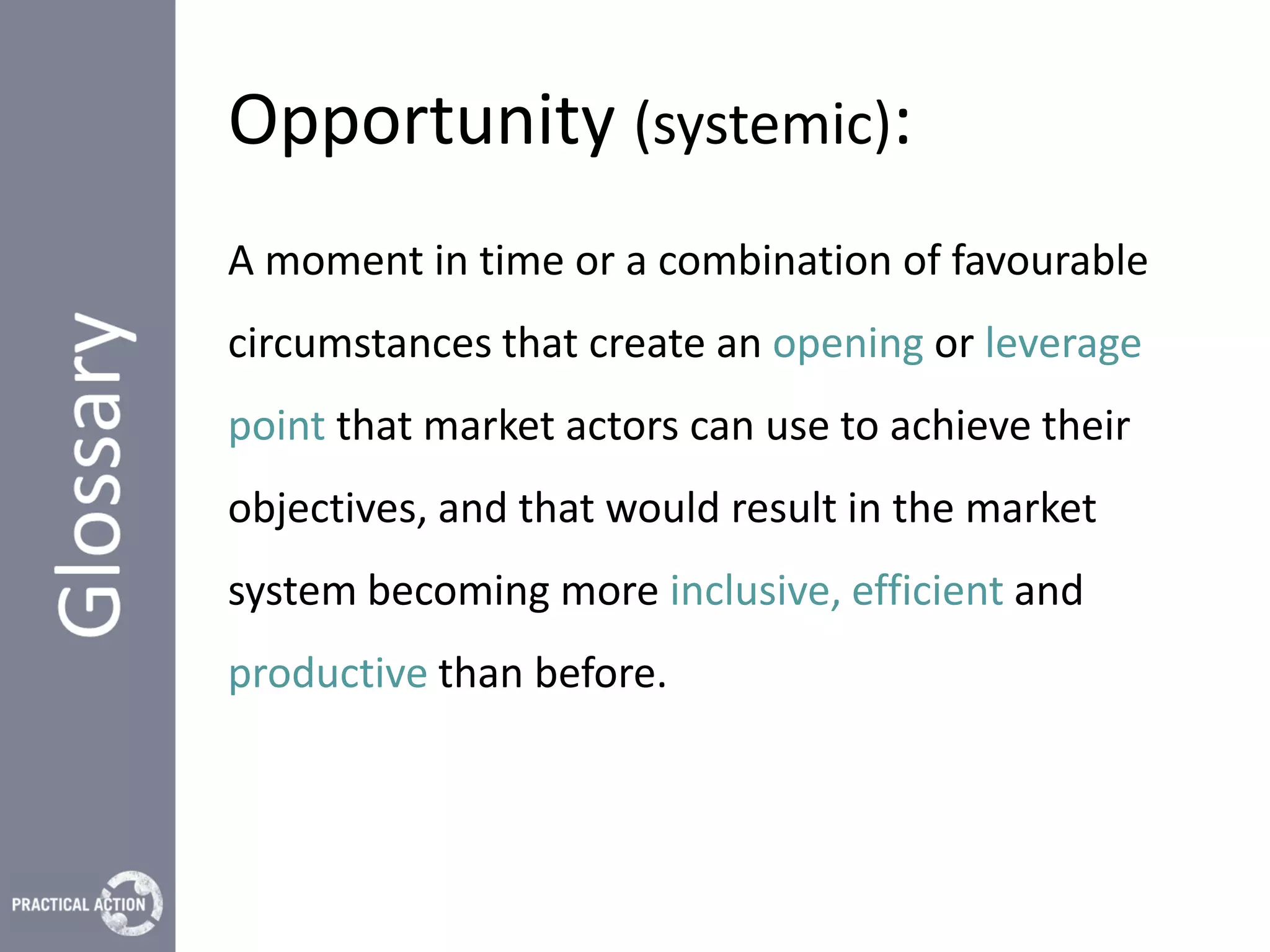 Opportunity (systemic):
A moment in time or a combination of favourable
circumstances that create an opening or leverage
point that market actors can use to achieve their
objectives, and that would result in the market
system becoming more inclusive, efficient and
productive than before.
 