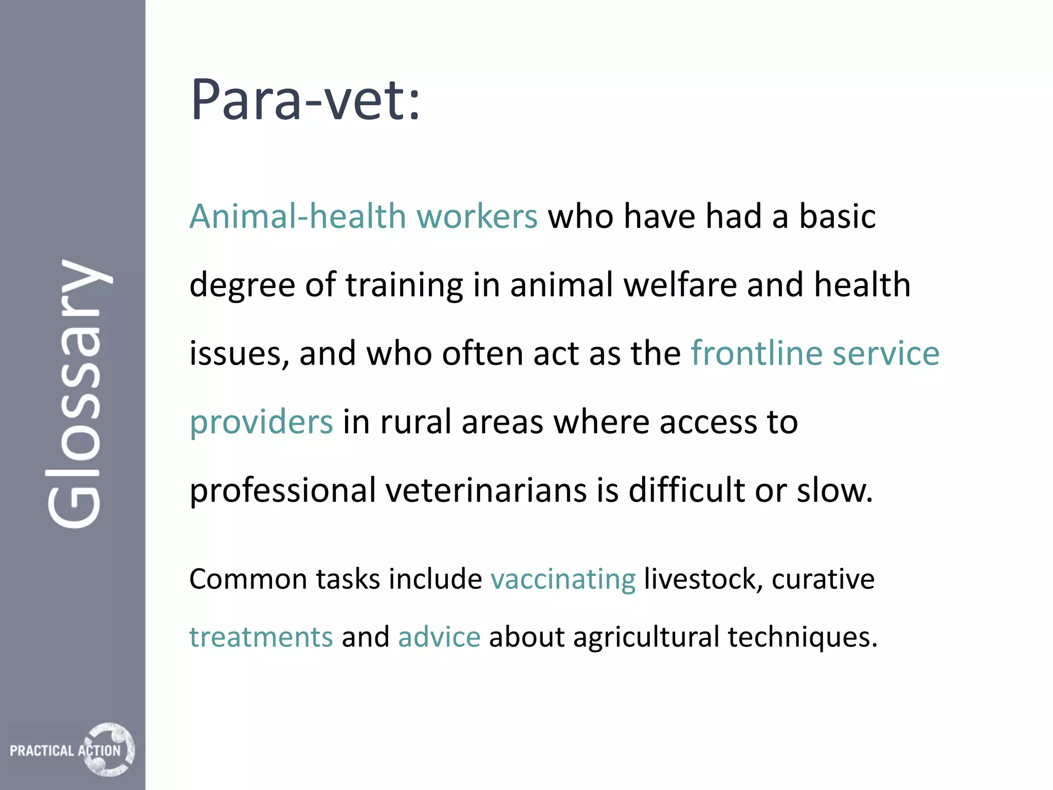 Para-vet:
Animal-health workers who have had a basic
degree of training in animal welfare and health
issues, and who often act as the frontline service
providers in rural areas where access to
professional veterinarians is difficult or slow.

Common tasks include vaccinating livestock, curative
treatments and advice about agricultural techniques.
 