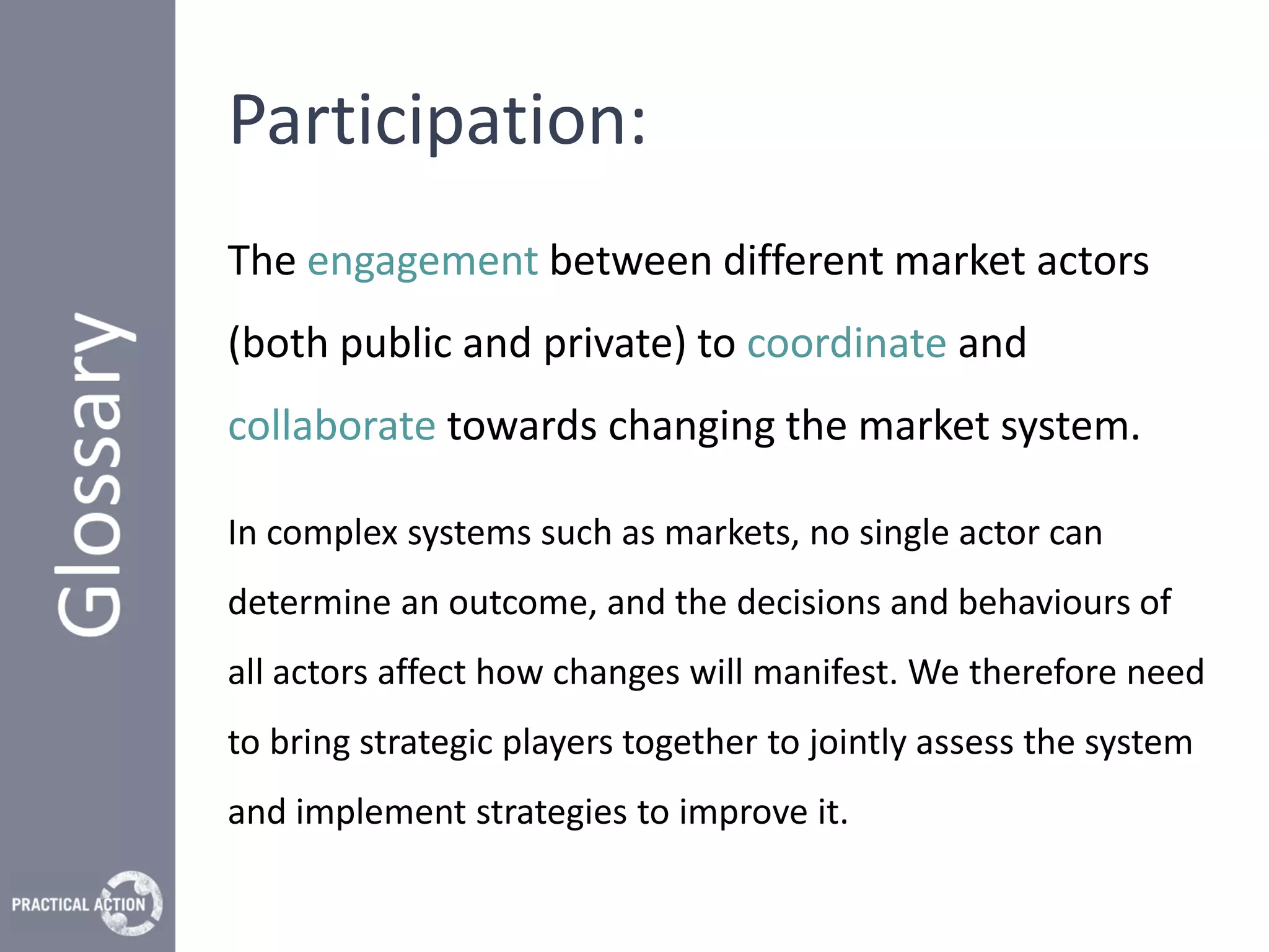 Participation:
The engagement between different market actors
(both public and private) to coordinate and
collaborate towards changing the market system.

In complex systems such as markets, no single actor can
determine an outcome, and the decisions and behaviours of
all actors affect how changes will manifest. We therefore need
to bring strategic players together to jointly assess the system
and implement strategies to improve it.
 