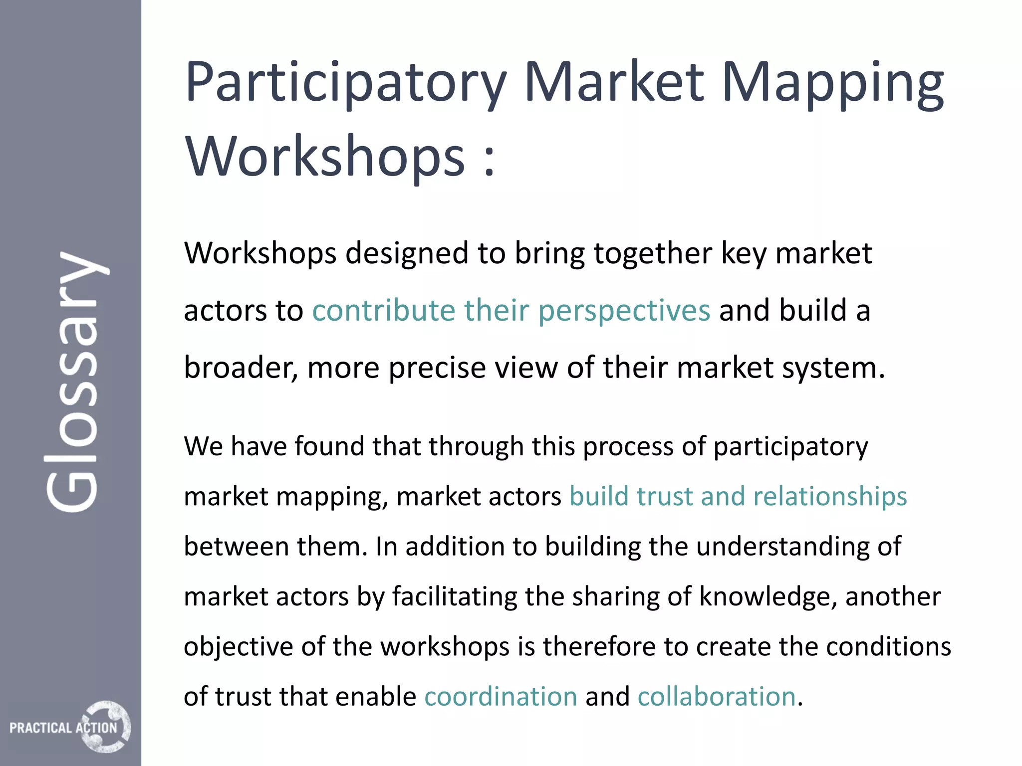 Participatory Market Mapping
Workshops :
Workshops designed to bring together key market
actors to contribute their perspectives and build a
broader, more precise view of their market system.

We have found that through this process of participatory
market mapping, market actors build trust and relationships
between them. In addition to building the understanding of
market actors by facilitating the sharing of knowledge, another
objective of the workshops is therefore to create the conditions
of trust that enable coordination and collaboration.
 