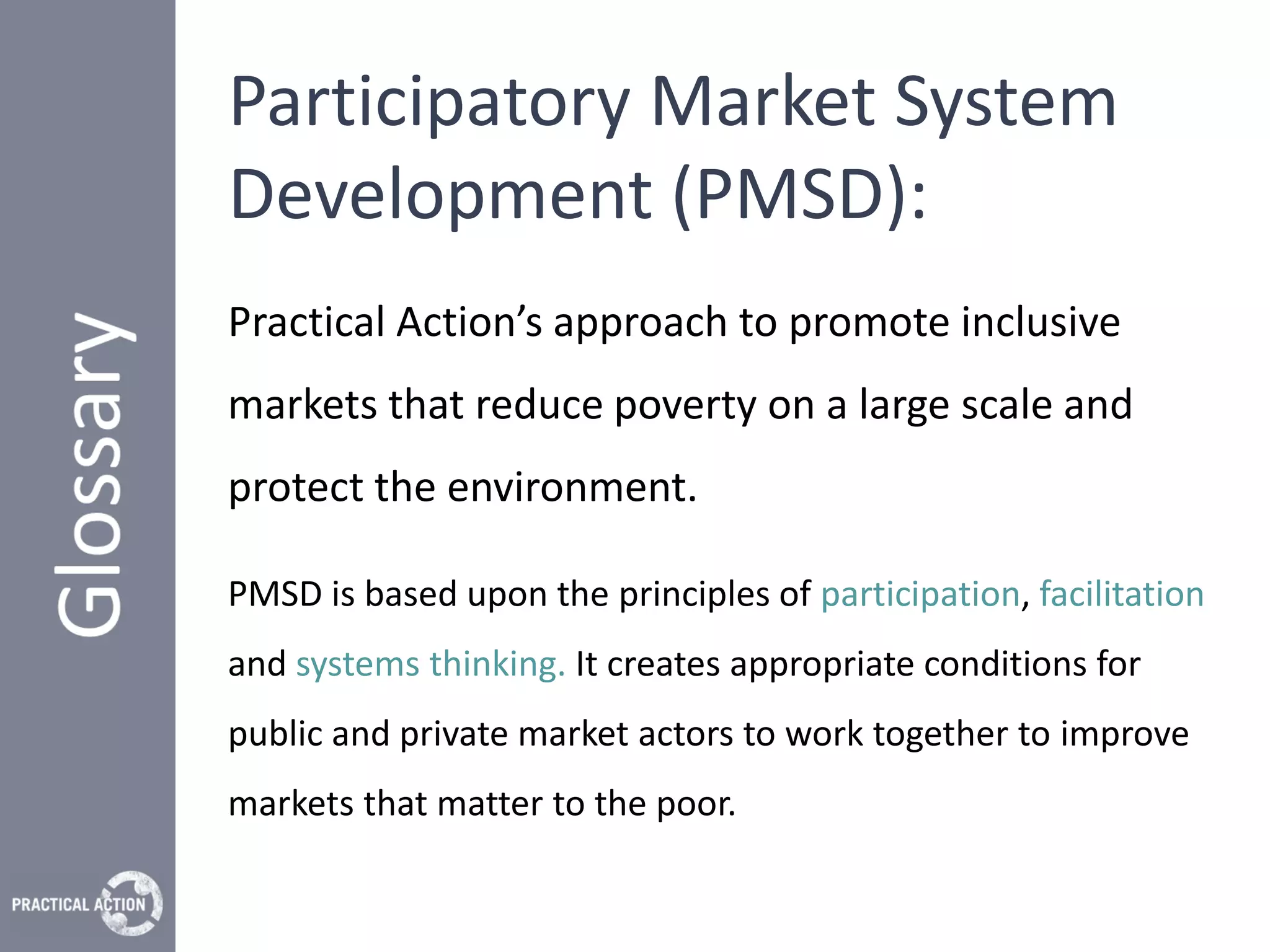 Participatory Market System
Development (PMSD):
Practical Action’s approach to promote inclusive
markets that reduce poverty on a large scale and
protect the environment.

PMSD is based upon the principles of participation, facilitation
and systems thinking. It creates appropriate conditions for
public and private market actors to work together to improve
markets that matter to the poor.
 