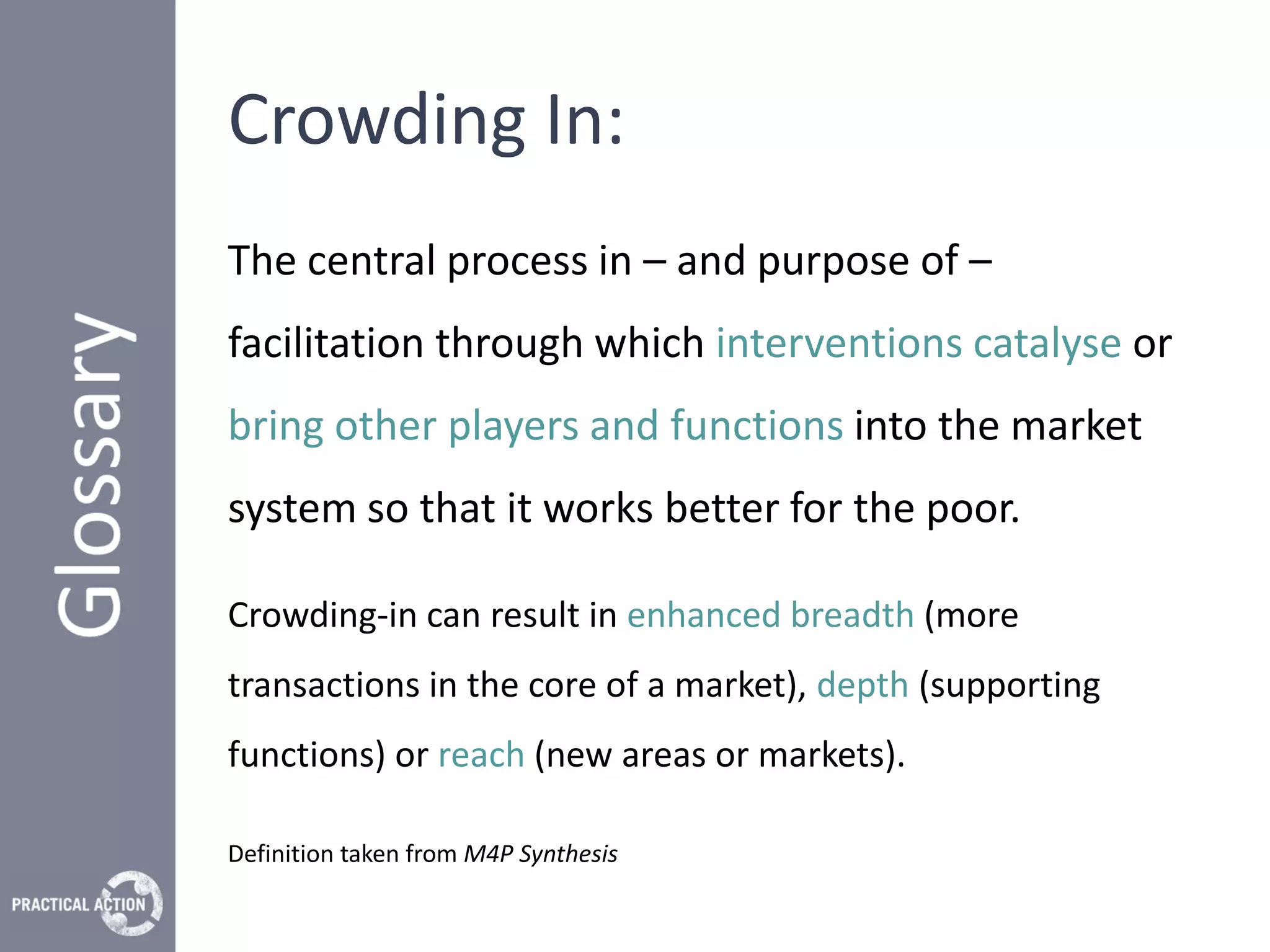Crowding In:
The central process in – and purpose of –
facilitation through which interventions catalyse or
bring other players and functions into the market
system so that it works better for the poor.

Crowding-in can result in enhanced breadth (more
transactions in the core of a market), depth (supporting
functions) or reach (new areas or markets).

Definition taken from M4P Synthesis
 