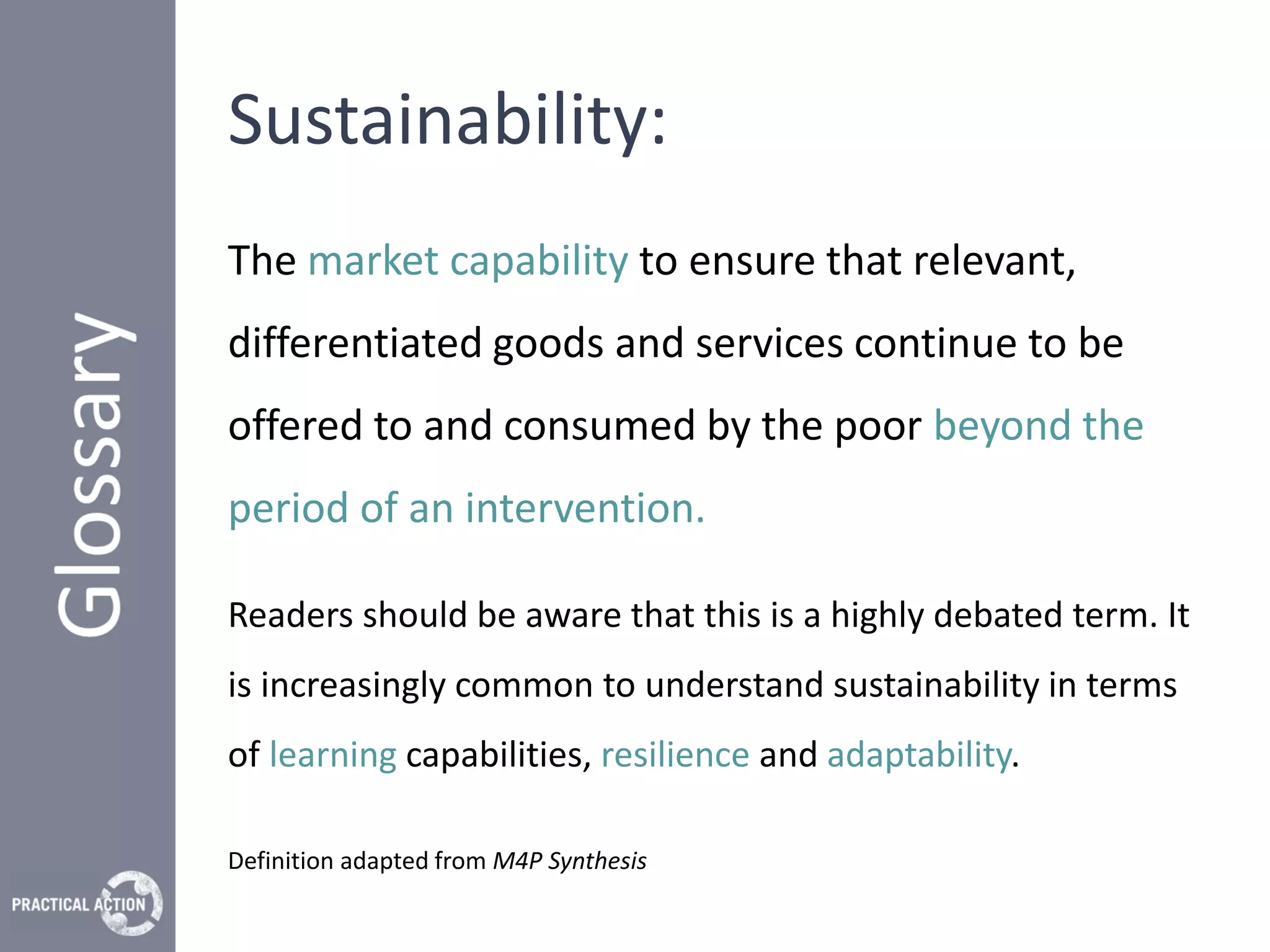 Sustainability:
The market capability to ensure that relevant,
differentiated goods and services continue to be
offered to and consumed by the poor beyond the
period of an intervention.

Readers should be aware that this is a highly debated term. It
is increasingly common to understand sustainability in terms
of learning capabilities, resilience and adaptability.

Definition adapted from M4P Synthesis
 