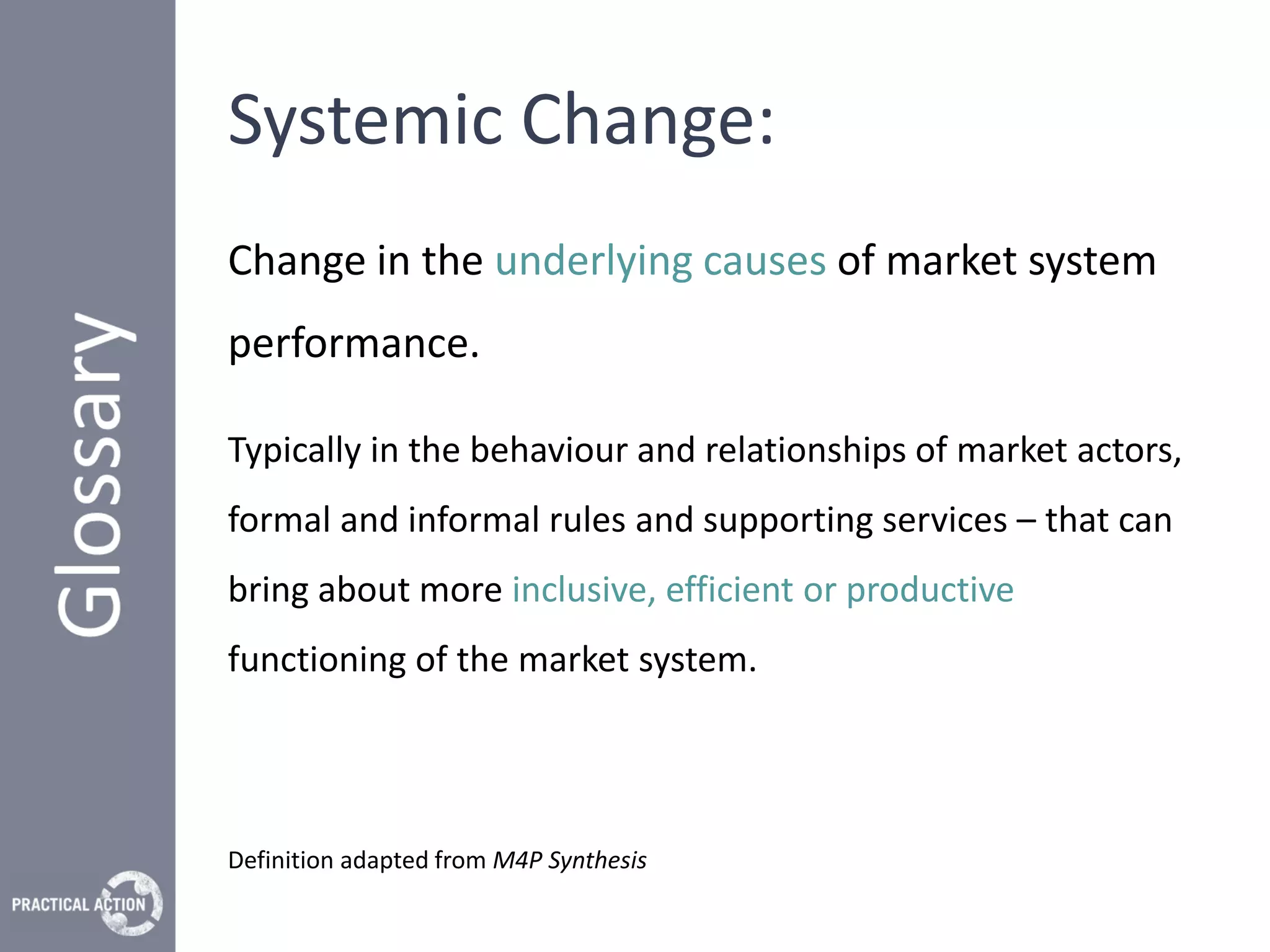 Systemic Change:
Change in the underlying causes of market system
performance.

Typically in the behaviour and relationships of market actors,
formal and informal rules and supporting services – that can
bring about more inclusive, efficient or productive
functioning of the market system.




Definition adapted from M4P Synthesis
 