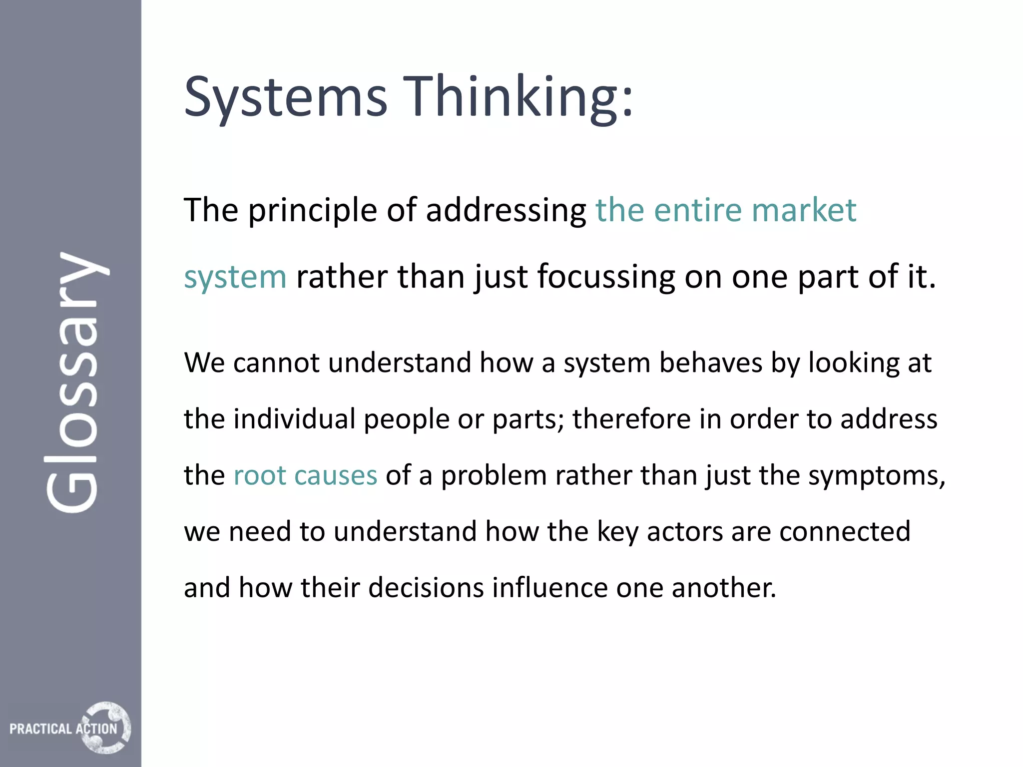 Systems Thinking:
The principle of addressing the entire market
system rather than just focussing on one part of it.

We cannot understand how a system behaves by looking at
the individual people or parts; therefore in order to address
the root causes of a problem rather than just the symptoms,
we need to understand how the key actors are connected
and how their decisions influence one another.
 
