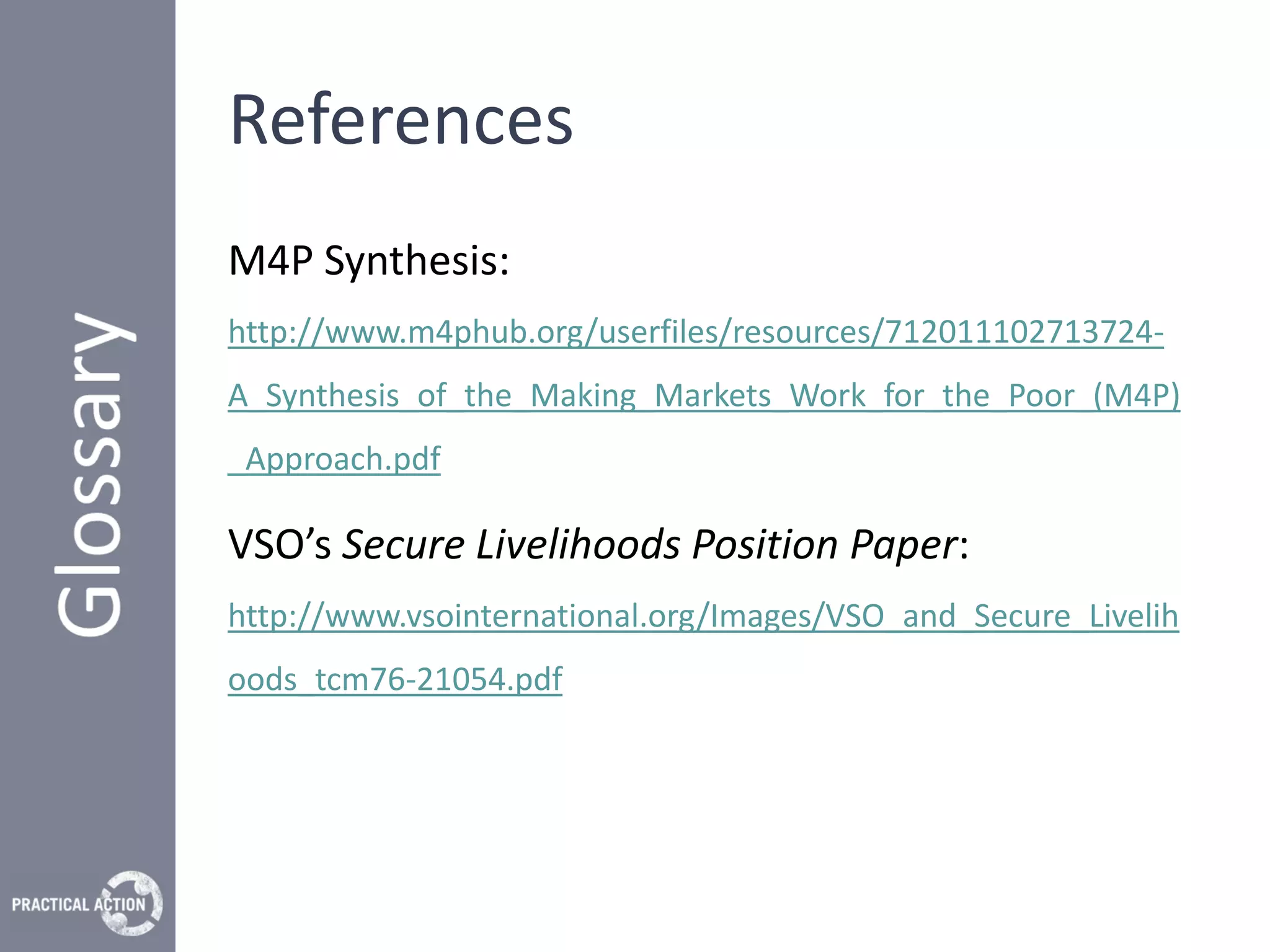 References
M4P Synthesis:
http://www.m4phub.org/userfiles/resources/712011102713724-
A_Synthesis_of_the_Making_Markets_Work_for_the_Poor_(M4P)
_Approach.pdf

VSO’s Secure Livelihoods Position Paper:
http://www.vsointernational.org/Images/VSO_and_Secure_Livelih
oods_tcm76-21054.pdf
 