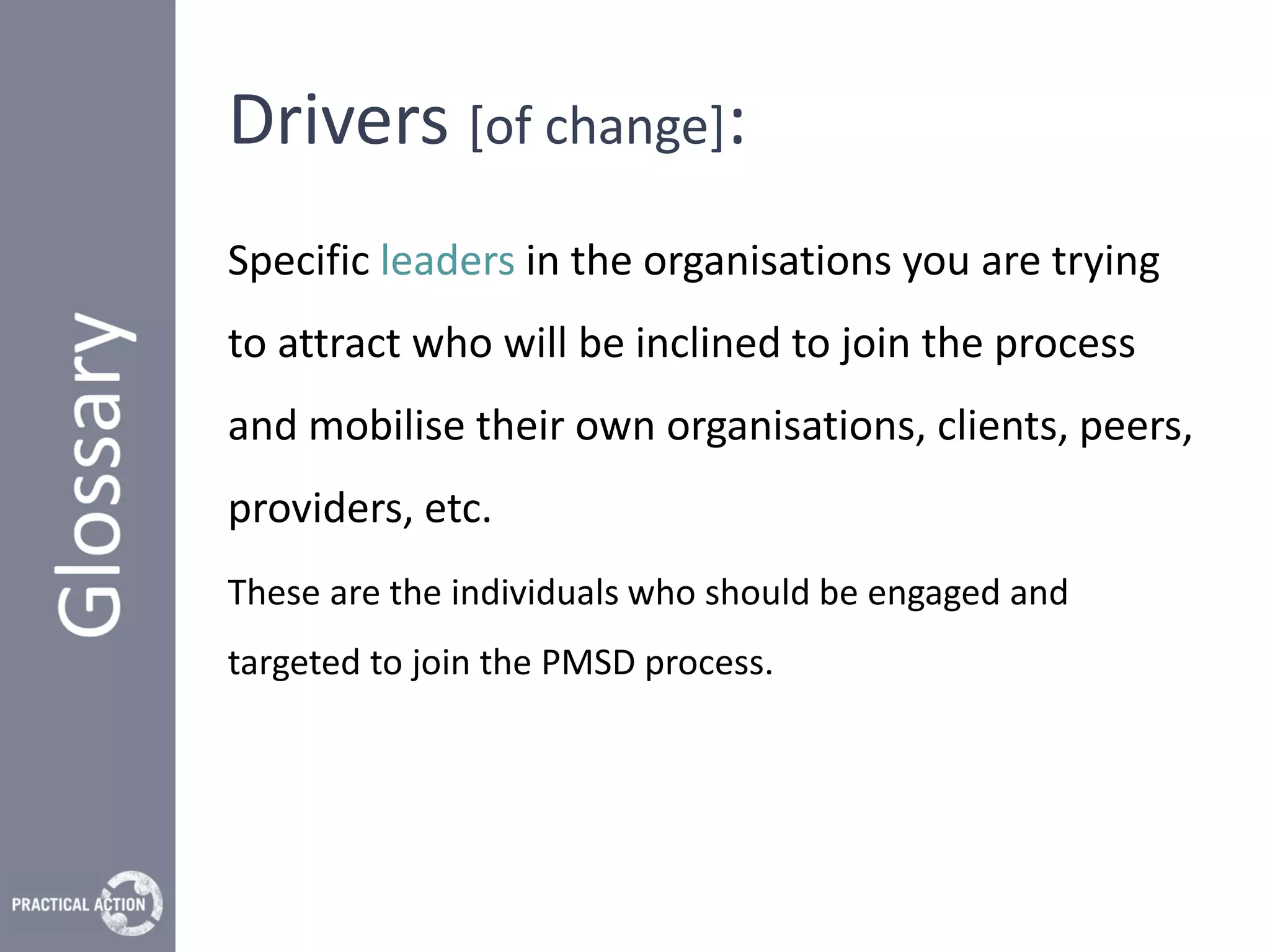 Drivers [of change]:
Specific leaders in the organisations you are trying
to attract who will be inclined to join the process
and mobilise their own organisations, clients, peers,
providers, etc.
These are the individuals who should be engaged and
targeted to join the PMSD process.
 