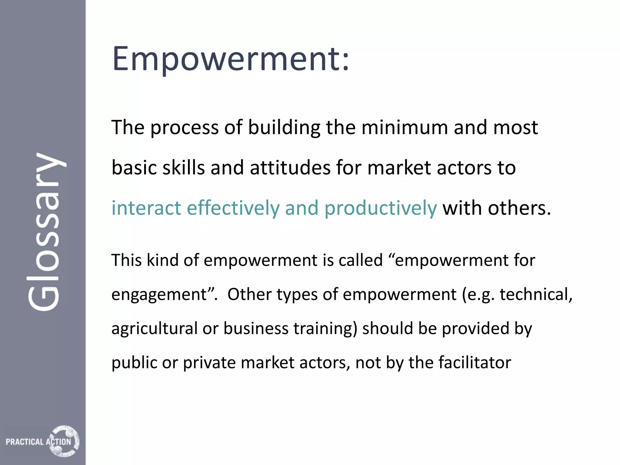 Empowerment:
The process of building the minimum and most
basic skills and attitudes for market actors to
interact effectively and productively with others.

This kind of empowerment is called “empowerment for
engagement”. Other types of empowerment (e.g. technical,
agricultural or business training) should be provided by
public or private market actors, not by the facilitator
 