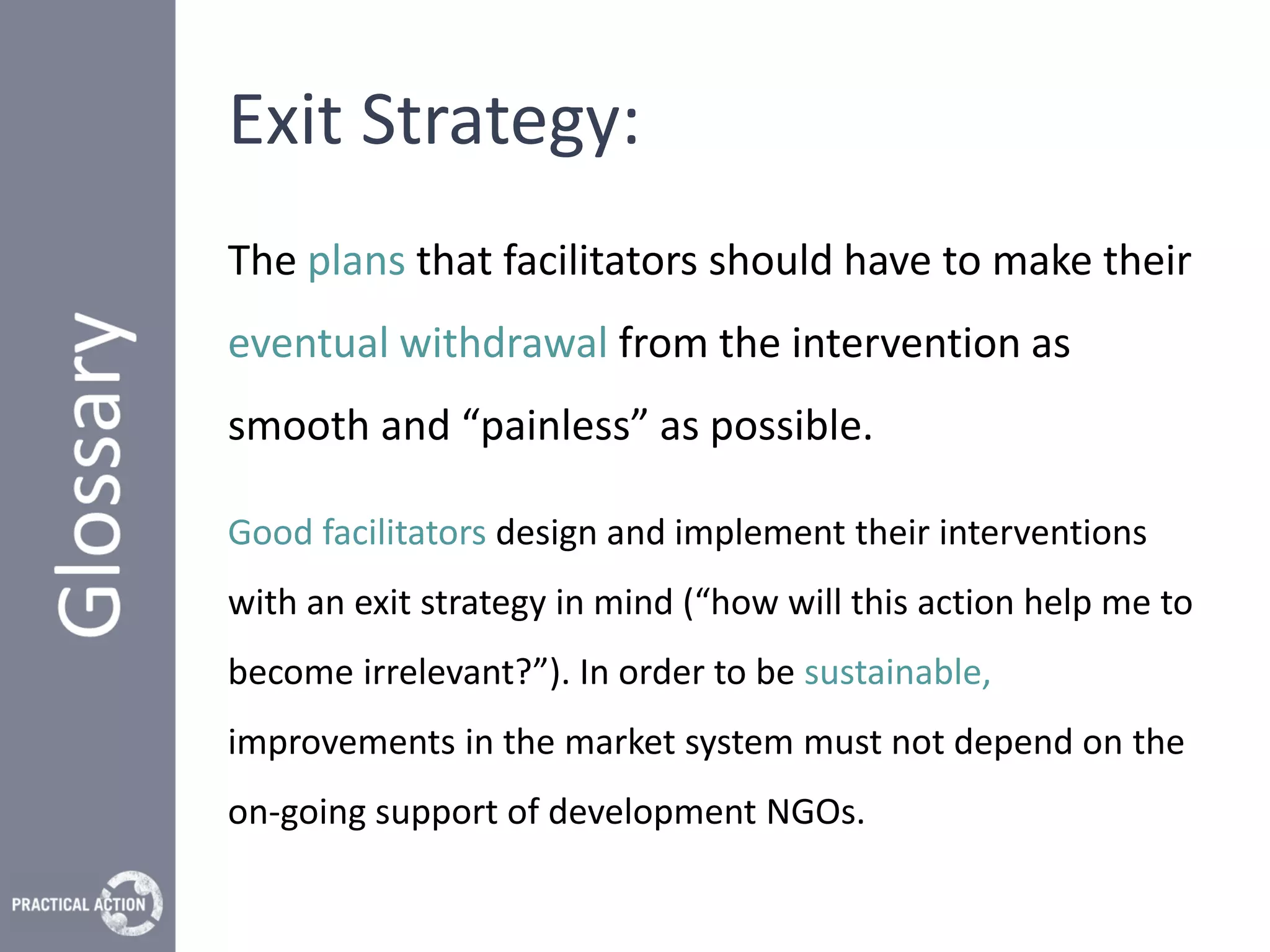 Exit Strategy:
The plans that facilitators should have to make their
eventual withdrawal from the intervention as
smooth and “painless” as possible.

Good facilitators design and implement their interventions
with an exit strategy in mind (“how will this action help me to
become irrelevant?”). In order to be sustainable,
improvements in the market system must not depend on the
on-going support of development NGOs.
 
