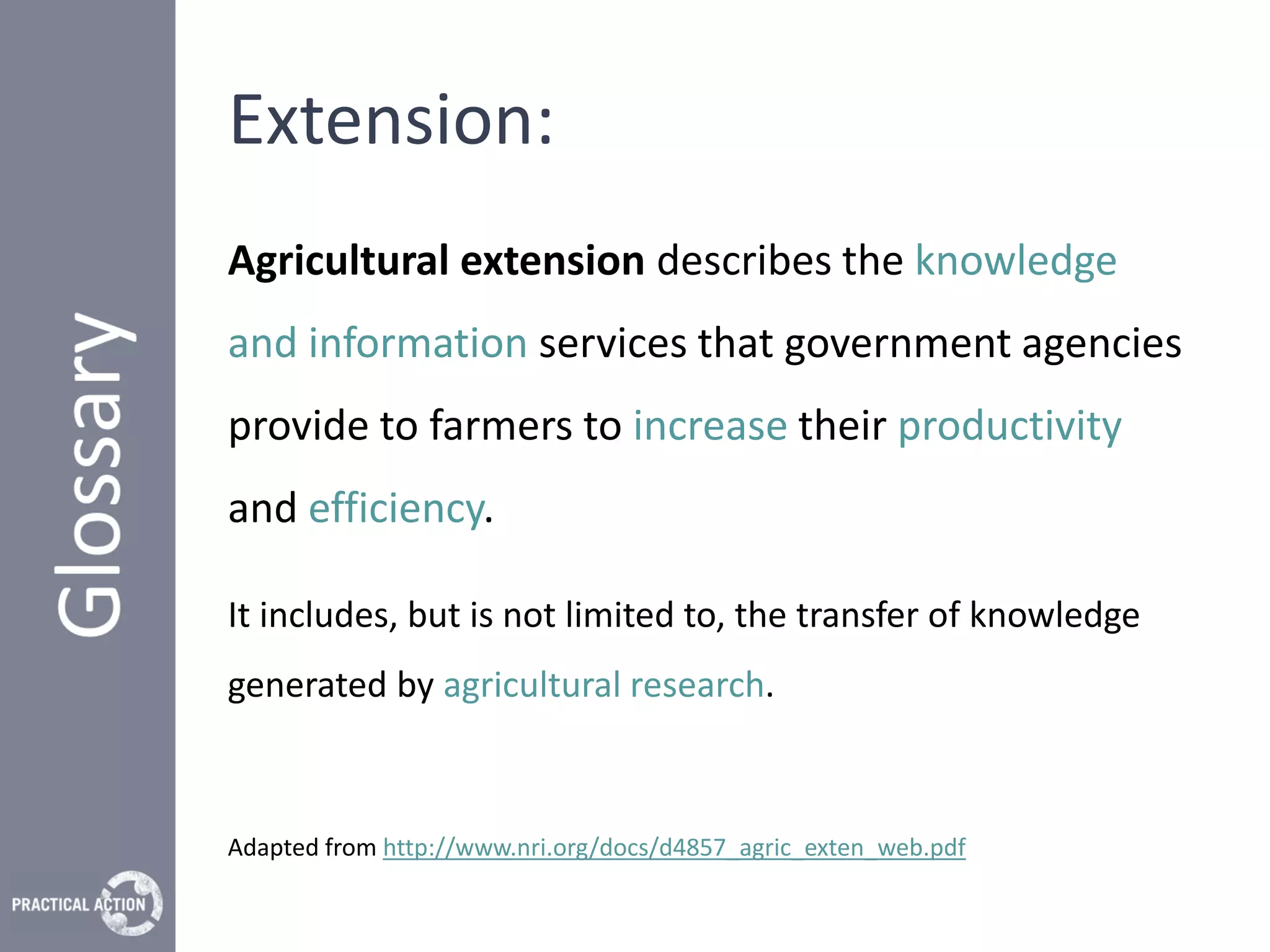 Extension:
Agricultural extension describes the knowledge
and information services that government agencies
provide to farmers to increase their productivity
and efficiency.

It includes, but is not limited to, the transfer of knowledge
generated by agricultural research.



Adapted from http://www.nri.org/docs/d4857_agric_exten_web.pdf
 