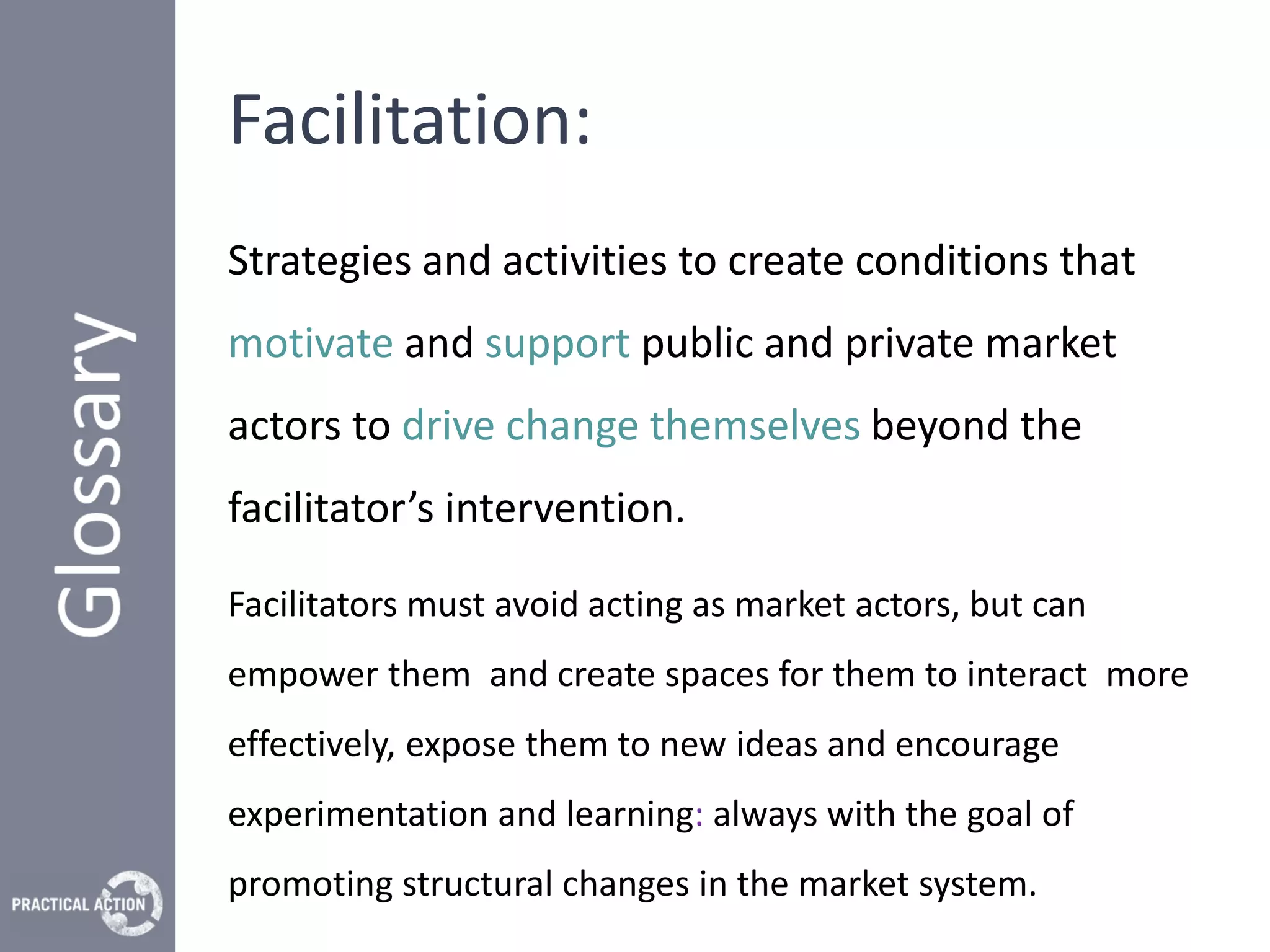 Facilitation:
Strategies and activities to create conditions that
motivate and support public and private market
actors to drive change themselves beyond the
facilitator’s intervention.

Facilitators must avoid acting as market actors, but can
empower them and create spaces for them to interact more
effectively, expose them to new ideas and encourage
experimentation and learning: always with the goal of
promoting structural changes in the market system.
 