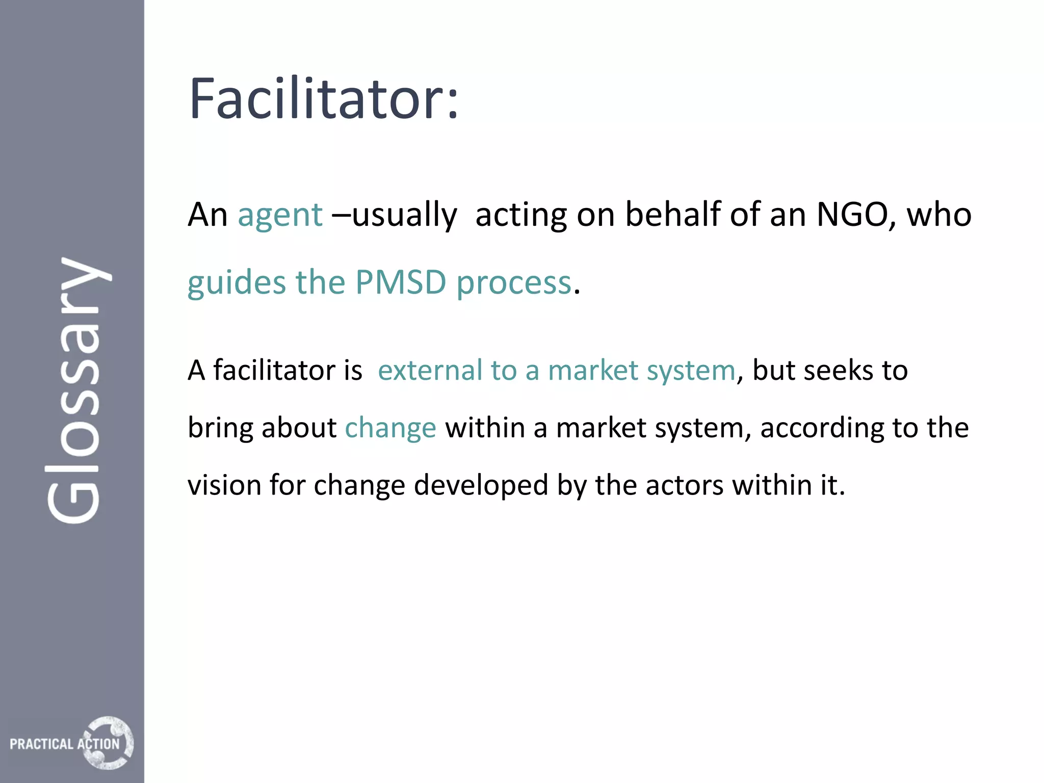 Facilitator:
An agent –usually acting on behalf of an NGO, who
guides the PMSD process.

A facilitator is external to a market system, but seeks to
bring about change within a market system, according to the
vision for change developed by the actors within it.
 