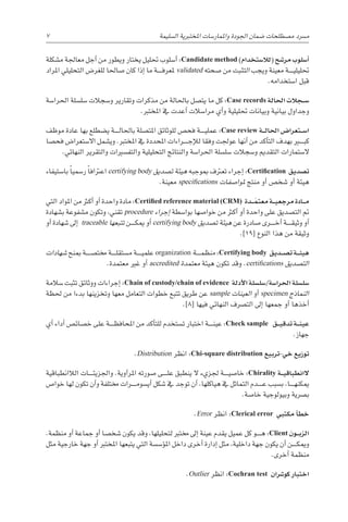 ‫م�شكلة‬ ‫معاجلة‬ ‫أجل‬� ‫من‬ ‫ويطور‬ ‫يختار‬ ‫حتليل‬ ‫أ�سلوب‬� :Candidate method )‫(لال�ستخدام‬ ‫مر�شح‬ ‫أ�سلوب‬�
‫املراد‬ ‫التحليلي‬ ‫للغر�ض‬ ‫�صاحلا‬ ‫كان‬ ‫إذا‬� ‫ما‬ ‫������ة‬‫ف‬‫ملعر‬ validated ‫�صحته‬ ‫من‬ ‫التثبت‬ ‫ويجب‬ ‫معينة‬ ‫������ة‬‫ي‬‫حتليل‬
.‫ا�ستخدامه‬ ‫قبل‬
‫احلرا�سة‬ ‫�سل�سلة‬ ‫و�سجالت‬ ‫وتقارير‬ ‫مذكرات‬ ‫من‬ ‫باحلالة‬ ‫يت�صل‬ ‫ما‬ ‫كل‬ :Case records ‫احلالة‬ ‫�جالت‬��‫س‬�
.‫املخترب‬ ‫يف‬ ‫أعدت‬� ‫مرا�سالت‬ ‫أي‬�‫و‬ ‫حتليلية‬ ‫وبيانات‬ ‫بيانية‬ ‫وجداول‬
‫موظف‬ ‫عادة‬ ‫بها‬ ‫ي�ضطلع‬ ‫������ة‬‫ل‬‫باحلا‬ ‫املت�صلة‬ ‫للوثائق‬ ‫فح�ص‬ ‫������ة‬‫ي‬‫عمل‬ :Case review ‫�ة‬��‫ل‬‫احلا‬ ‫�تعرا�ض‬��‫س‬�‫ا‬
‫فح�صا‬ ‫اال�ستعرا�ض‬ ‫وي�شمل‬ .‫املخترب‬ ‫يف‬ ‫املحددة‬ ‫������راءات‬‫ج‬‫إ‬‫ل‬‫ل‬ ‫وفقا‬ ‫عوجلت‬ ‫أنها‬� ‫من‬ ‫أكد‬�‫الت‬ ‫بهدف‬ ‫كب���ي��ر‬
.‫النهائي‬ ‫والتقرير‬ ‫والتف�سريات‬ ‫التحليلية‬ ‫والنتائج‬ ‫احلرا�سة‬ ‫�سل�سلة‬ ‫و�سجالت‬ ‫التقدمي‬ ‫ال�ستمارات‬
‫با�ستيفاء‬ ً‫ا‬‫ر�سمي‬ ً‫ا‬‫اعرتاف‬ certifying body ‫ت�صديق‬ ‫هيئة‬ ‫مبوجبه‬ ‫تعرتف‬ ‫إجراء‬� :Certification ‫ت�صديق‬
.‫معينة‬ specifications ‫ملوا�صفات‬ ‫منتج‬ ‫أو‬� ‫�شخ�ص‬ ‫أو‬� ‫هيئة‬
‫التي‬ ‫املواد‬ ‫من‬ ‫أكرث‬� ‫أو‬� ‫واحدة‬ ‫مادة‬ :Certified reference material (CRM) ‫�دة‬��َ‫معتم‬ ‫�ة‬��‫ي‬‫مرجع‬ ‫�ادة‬��‫م‬
‫ب�شهادة‬ ‫م�شفوعة‬ ‫وتكون‬ ،‫تقني‬ procedure ‫إجراء‬� ‫بوا�سطة‬ ‫خوا�صها‬ ‫من‬ ‫أكرث‬� ‫أو‬� ‫واحدة‬ ‫على‬ ‫الت�صديق‬ ‫مت‬
‫أو‬� ‫�شهادة‬ ‫إىل‬� traceable ‫تتبعها‬ ‫������ن‬‫ك‬‫مي‬ ‫أو‬� certifying body ‫ت�صديق‬ ‫هيئة‬ ‫عن‬ ‫�صادرة‬ ‫������رى‬‫خ‬‫أ‬� ‫������ة‬‫ق‬‫وثي‬ ‫أو‬�
.]19[ ‫النوع‬ ‫هذا‬ ‫من‬ ‫وثيقة‬
‫�شهادات‬ ‫مبنح‬ ‫خمت�ص������ة‬ ‫������ة‬‫ل‬‫م�ستق‬ ‫������ة‬‫ي‬‫علم‬ organization ‫������ة‬‫م‬‫منظ‬ :Certifying body ‫�ديق‬��‫ص‬�‫ت‬ ‫�ة‬��‫ئ‬‫هي‬
.‫معتمدة‬ ‫غري‬ ‫أو‬� accredited ‫معتمدة‬ ‫هيئة‬ ‫تكون‬ ‫وقد‬ .certifications ‫الت�صديق‬
‫�سالمة‬ ‫تثبت‬ ‫ووثائق‬ ‫إجراءات‬� :Chain of custody/chain of evidence ‫أدلة‬‫ل‬‫ا‬ ‫�سل�سلة‬/‫احلرا�سة‬ ‫�سل�سلة‬
‫حلظة‬ ‫من‬ ‫بدءا‬ ‫وتخزينها‬ ‫معها‬ ‫التعامل‬ ‫خطوات‬ ‫تتبع‬ ‫طريق‬ ‫عن‬ sample ‫العينات‬ ‫أو‬� specimen ‫النماذج‬
.]8[ ‫فيها‬ ‫النهائي‬ ‫الت�رصف‬ ‫إىل‬� ‫جمعها‬ ‫أو‬� ‫أخذها‬�
‫أي‬� ‫أداء‬� ‫خ�صائ�ص‬ ‫على‬ ‫������ة‬‫ظ‬‫املحاف‬ ‫من‬ ‫أكد‬�‫للت‬ ‫ت�ستخدم‬ ‫اختبار‬ ‫������ة‬‫ن‬‫عي‬ :Check sample ‫�ق‬��‫ي‬‫تدق‬ ‫�ة‬��‫ن‬‫عي‬
.‫جهاز‬
.Distribution ‫انظر‬ :Chi-square distribution ‫تربيع‬-‫خي‬ ‫توزيع‬
‫الالانطباقية‬ ‫������ات‬‫ئ‬‫واجلزي‬ .‫آوية‬�‫املر‬ ‫�صورته‬ ‫������ى‬‫ل‬‫ع‬ ‫ينطبق‬ ‫ال‬ ‫جلزيء‬ ‫������ة‬‫ي‬‫خا�ص‬ :Chirality ‫�ة‬��‫ي‬‫الانطباق‬
‫خوا�ص‬ ‫لها‬ ‫تكون‬ ‫أن‬�‫و‬ ‫خمتلفة‬ ‫������رات‬‫م‬‫أي�سو‬� ‫�شكل‬ ‫يف‬ ‫توجد‬ ‫أن‬� ،‫هياكلها‬ ‫يف‬ ‫التماثل‬ ‫������دم‬‫ع‬ ‫ب�سبب‬ ،‫������ا‬‫ه‬‫ميكن‬
.‫خا�صة‬ ‫وبيولوجية‬ ‫ب�رصية‬
.Error ‫انظر‬ :Clerical error ‫مكتبي‬ ‫أ‬�‫خط‬
.‫منظمة‬ ‫أو‬� ‫جماعة‬ ‫أو‬� ‫�شخ�صا‬ ‫يكون‬ ‫وقد‬ ،‫لتحليلها‬ ‫خمترب‬ ‫إىل‬� ‫عينة‬ ‫يقدم‬ ‫عميل‬ ‫كل‬ ‫������و‬‫ه‬ :Client ‫�ون‬��‫ب‬‫الز‬
‫مثل‬ ‫خارجية‬ ‫جهة‬ ‫أو‬� ‫املخترب‬ ‫يتبعها‬ ‫التي‬ ‫ؤ�س�سة‬�‫امل‬ ‫داخل‬ ‫أخرى‬� ‫إدارة‬� ‫مثل‬ ،‫داخلية‬ ‫جهة‬ ‫يكون‬ ‫أن‬� ‫������ن‬‫ك‬‫ومي‬
.‫أخرى‬� ‫منظمة‬
.Outlier ‫انظر‬ :Cochran test ‫كو�رشان‬ ‫اختبار‬
7 
‫ة‬‫ال�سليم‬ ‫املختربية‬ ‫واملمار�سات‬ ‫اجلودة‬ ‫�ضمان‬ ‫م�صطلحات‬ ‫م�رسد‬
 