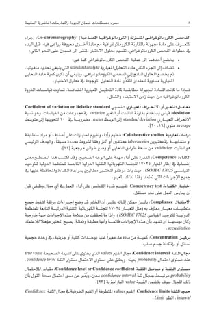 ‫إجراء‬� :Co-chromatography )‫�احبة‬��‫ص‬�‫امل‬ ‫�ا‬��‫ي‬‫(الكروماتوغراف‬ ‫�رك‬‫ت‬�‫ش‬�‫امل‬ ‫�ي‬��‫ف‬‫الكروماتوغرا‬ ‫�ص‬���‫الفح‬
‫البدء‬ ‫قبل‬ ،‫فيه‬ ‫يراعى‬ ‫معروفة‬ ‫������رى‬‫خ‬‫أ‬� ‫مادة‬ ‫مع‬ ‫الكروماتوغرافية‬ ‫باملقارنة‬ ‫جمهولة‬ ‫مادة‬ ‫على‬ ‫������رف‬‫ع‬‫للت‬
:‫التايل‬ ‫النحو‬ ‫على‬ ‫ق�سمني‬ ‫إىل‬� ‫املنقى‬ ‫االختبار‬ ‫حملول‬ ‫تق�سيم‬ ،‫الكروماتوغرافي‬ ‫الفح�ص‬ ‫خطوات‬ ‫يف‬
‫هي؛‬ ‫كما‬ ‫الكروماتوغرافي‬ ‫الفح�ص‬ ‫عملية‬ ‫إىل‬� ‫أحدهما‬� ‫يخ�ضع‬
،‫ماهيتها‬ ‫حتديد‬ ‫ينبغي‬ ‫التي‬ standard analyte ‫املعيارية‬ ‫التحليل‬ ‫مادة‬ ‫الثاين‬ ‫اجلزء‬ ‫إىل‬� ‫ت�ضاف‬
‫التحليل‬ ‫مادة‬ ‫كمية‬ ‫تكون‬ ‫أن‬� ‫وينبغي‬ .‫الكروماتوغرافي‬ ‫الفح�ص‬ ‫إىل‬� ‫الناجت‬ ‫املحلول‬ ‫يخ�ضع‬ ‫ثم‬
.‫االختبار‬ ‫حملول‬ ‫يف‬ ‫املوجودة‬ ‫التحليل‬ ‫ملادة‬ ‫ر‬َّ‫َد‬‫ق‬‫امل‬ ‫للمقدار‬ ‫م�ساوية‬ ‫املعيارية‬
‫الذروة‬ ‫قيا�س������ات‬ ‫ت�ساوت‬ ،‫������ة‬‫ف‬‫امل�ضا‬ ‫املعيارية‬ ‫������ل‬‫ي‬‫التحل‬ ‫ملادة‬ ‫������ة‬‫ق‬‫مطاب‬ ‫املجهولة‬ ‫������ادة‬‫مل‬‫ا‬ ‫كانت‬ ‫ما‬ ‫إذا‬�������‫ف‬
.‫وال�شكل‬ ‫اال�ستبقاء‬ ‫زمن‬ ‫حيث‬ ‫من‬ ‫الكروماتوغرافية‬
Coefficient of variation or Relative standard ‫�بي‬��‫س‬�‫الن‬ ‫�اري‬��‫ي‬‫املع‬ ‫�راف‬��‫ح‬‫االن‬ ‫أو‬� ‫�ر‬‫ي‬�‫غ‬‫الت‬ ‫�ل‬��‫م‬‫معا‬
‫ن�سبة‬ ‫وهو‬ .‫القيا�سات‬ ‫من‬ ‫جمموعات‬ ‫يف‬ variation ‫التغري‬ ‫أو‬� ‫الت�شتت‬ ‫ملقارنة‬ ‫ي�ستخدم‬ ‫قيا�س‬ :deviation
‫متو�سط‬ ‫إىل‬� ‫لتحويلها‬ 100 ‫يف‬ ‫������ة‬‫ب‬‫م�رضو‬ ،mean ‫الو�سط‬ ‫إىل‬� standard deviation ‫������اري‬‫ي‬‫املع‬ ‫االنحراف‬
.]20 ،16[ ‫مئوي‬ average
‫متطابقة‬ ‫مواد‬ ‫أو‬� ‫أ�صناف‬� ‫على‬ ‫اختبارات‬ ‫وتقييم‬ ‫أداء‬�‫و‬ ‫تنظيم‬ :Collaborative studies ‫تعاونية‬ ‫درا�سات‬
‫الرئي�سي‬ ‫والهدف‬ .ً‫ا‬‫م�سبق‬ ‫حمددة‬ ‫ل�رشوط‬ ً‫ا‬‫وفق‬ ‫أكرث‬� ‫أو‬� ‫خمتلفني‬ laboratories ‫خمتربين‬ ‫يف‬ ‫������ة‬‫ه‬‫مت�شاب‬ ‫أو‬�
.]22[ ‫مرجعية‬ ‫طرائق‬ ‫و�ضع‬ ‫أو‬� ‫التحليل‬ ‫طرائق‬ ‫�صحة‬ ‫من‬ validation ‫التثبت‬ ‫هو‬
‫معنى‬ ‫امل�صطلح‬ ‫هذا‬ ‫اكت�سب‬ ‫وقد‬ .‫ال�صحيح‬ ‫الوجه‬ ‫على‬ ‫مهمة‬ ‫أداء‬� ‫على‬ ‫القدرة‬ :Competence ‫الكفاءة‬
‫للتوحيد‬ ‫الدولية‬ ‫للمنظمة‬ ‫������ة‬‫ع‬‫التاب‬ ‫الدولية‬ ‫التقنية‬ ‫الكهربائية‬ ‫������ة‬‫ن‬‫للج‬ 17025 ‫املعيار‬ ‫إطار‬� ‫يف‬ ‫إ�ض������ايف‬�
‫يف‬ ‫عليها‬ ‫واملحافظة‬ ‫الكفاءة‬ ‫مبراعاة‬ ‫مطالبني‬ ‫املخت���ب��ر‬ ‫موظفو‬ ‫بات‬ ‫حيث‬ ،ISO/IEC 17025 ‫القيا�س������ي‬
.‫املعيار‬ ‫لذلك‬ ‫وفقا‬ ‫تعتمد‬ ‫التي‬ ‫إجراءات‬‫ل‬‫ا‬ ‫جميع‬
‫قبل‬ ‫وظيفي‬ ‫جمال‬ ‫أي‬� ‫يف‬ ‫العمل‬ ‫أداء‬� ‫على‬ ‫ال�شخ�ص‬ ‫قدرة‬ ‫������م‬‫ي‬‫تقي‬ :Competency test ‫�اءة‬��‫ف‬‫الك‬ ‫�ار‬��‫ب‬‫اخت‬
.‫م�ستقل‬ ‫نحو‬ ‫على‬ ‫العمل‬ ‫ميار�س‬ ‫أن‬�
‫جميع‬ ‫لتنفيذ‬ ‫موثقة‬ ‫������راءات‬‫ج‬‫إ‬� ‫و�ضع‬ ‫قد‬ ‫املخترب‬ ‫أن‬� ‫������ى‬‫ل‬‫ع‬ ‫إثباته‬� ‫ممكن‬ ‫������ل‬‫ي‬‫دل‬ :Compliance ‫�ال‬��‫ث‬‫االمت‬
‫للمنظمة‬ ‫التابعة‬ ‫������ة‬‫ي‬‫الدول‬ ‫التقنية‬ ‫الكهربائية‬ ‫������ة‬‫ن‬‫للج‬ 17025 ‫������ار‬‫ي‬‫املع‬ ‫(مثل‬ ‫به‬ ‫معرتف‬ ‫������ار‬‫ي‬‫مع‬ ‫������ات‬‫ب‬‫متطل‬
‫خارجية‬ ‫جهة‬ ‫إجراءات‬‫ل‬‫ا‬ ‫هذه‬ ‫�سالمة‬ ‫من‬ ‫حتققت‬ ‫ما‬ ‫إذا‬�‫و‬ .)ISO/IEC 17025 ‫القيا�سي‬ ‫للتوحيد‬ ‫������ة‬‫ي‬‫الدول‬
‫لالعتماد‬ ‫ؤهال‬�‫م‬ ‫املخترب‬ ‫ي�صبح‬ ،‫وفعالة‬ ‫مطبقة‬ ‫أنها‬�‫و‬ ‫������ة‬‫م‬‫قائ‬ ‫إجراءات‬‫ل‬‫ا‬ ‫هذه‬ ‫أن‬�‫ب‬ ‫ت�شهد‬ ‫أن‬� ‫������ا‬‫ه‬‫بو�سع‬ ‫وكان‬
.accreditation
‫حجمية‬ ‫وحدة‬ ‫يف‬ ،‫جزيئية‬ ‫أو‬� ‫كتلية‬ ‫������دات‬‫ح‬‫بو‬ ‫عنها‬ ً‫ا‬‫معرب‬ ،‫ما‬ ‫مادة‬ ‫من‬ ‫������ة‬‫ي‬‫كم‬ :Concentration ‫�ز‬��‫ي‬‫ترك‬
.‫�صلب‬ ‫ج�سم‬ ‫كتلة‬ ‫يف‬ ‫أو‬� ‫ل�سائل‬
true value ‫ال�صحيحة‬ ‫القيمة‬ ‫على‬ ‫يحتوي‬ ‫الذي‬ values ‫القيم‬ ‫جمال‬ :Confidence interval ‫الثقة‬ ‫جمال‬
.confidence level ‫الثقة‬ ‫م�ستوى‬ ‫االحتمال‬ ‫م�ستوى‬ ‫على‬ ‫ويطلق‬ .‫بعينه‬ probability ‫احتمال‬ ‫م�ستوى‬ ‫عند‬
‫لالحتمال‬ ‫مقيا�س‬ :Confidence level or Confidence coefficient ‫�ة‬��‫ق‬‫الث‬ ‫�ل‬��‫م‬‫معا‬ ‫أو‬� ‫�ة‬��‫ق‬‫الث‬ ‫�توى‬��‫س‬�‫م‬
‫أن‬�‫ب‬ ‫القول‬ ‫�صحة‬ ‫احتمال‬ ‫مدى‬ ‫عن‬ ‫رب‬َ‫ع‬ُ‫ي‬‫و‬ ،‫معني‬ confidence interval ‫ثقة‬ ‫مبجال‬ ‫������ط‬‫ب‬‫مرت‬ probability
.]23[ ‫البارامرتية‬ value ‫القيمة‬ ‫يت�ضمن‬ ‫�سوف‬ ‫املجال‬ ‫ذلك‬
Confidence ‫الثقة‬ ‫جمال‬ ‫يف‬ ‫الطرفية‬ ‫القيم‬ ‫أو‬� ‫املتطرفة‬ values ‫القيم‬ :Confidence limits ‫الثقة‬‫حدود‬
.Limit ‫انظر‬ .interval
‫ال�سليمة‬ ‫املختربية‬ ‫واملمار�سات‬ ‫اجلودة‬ ‫�ضمان‬ ‫م�صطلحات‬ ‫م�رسد‬ 8
 