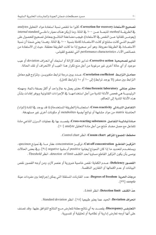 ‫ال�سليمة‬ ‫املختربية‬ ‫واملمار�سات‬ ‫اجلودة‬ ‫�ضمان‬ ‫م�صطلحات‬ ‫م�رسد‬ 10
analytes ‫التحليل‬ ‫مواد‬ ‫ا�ستعادة‬ ‫ن�سبة‬ ‫تنق�ص‬ ‫ما‬ ‫كثريا‬ :Correction for recovery ‫اال�ستعادة‬ ‫ت�صحيح‬
internal standard ‫������ي‬‫ل‬‫داخ‬ ‫معيار‬ ‫هناك‬ ‫يكن‬ ‫مل‬ ‫وما‬ .‫املائة‬ ‫يف‬ 100 ‫������ن‬‫ع‬ ‫������ة‬‫ع‬‫املتب‬ method ‫������ة‬‫ق‬‫الطري‬ ‫يف‬
‫على‬ ‫للح�صول‬ ‫ت�صحيح‬ ‫مبعامل‬ ‫������ج‬‫ئ‬‫النتا‬ ‫م�ضاعفة‬ ‫فيجب‬ ،)‫اال�ستعادة‬ ‫يف‬ ‫النق�ص‬ ‫������ن‬‫ع‬ ‫تلقائيا‬ ‫(يعو�������ض‬
‫ن�سبة‬ ‫أن‬� ‫�ضمنا‬ ‫يعني‬ ‫������ذا‬‫ه‬‫و‬ .‫املائة‬ ‫يف‬ 100 ‫بن�سبة‬ ‫كاملة‬ ‫������ادة‬‫ع‬‫اال�ست‬ ‫كانت‬ ‫لو‬ ‫�ستنتج‬ ‫كانت‬ ‫������ي‬‫ت‬‫ال‬ ‫������م‬‫ي‬‫الق‬
‫من‬ ‫اال�ستعادة‬ ‫إن‬� ‫حيث‬ ،‫حمققة‬ ‫الطريقة‬ ‫كانت‬ ‫ما‬ ‫إذا‬� ‫�صحيح‬ ‫أمر‬� ‫وهو‬ ،‫معروفة‬ ‫الطريقة‬ ‫يف‬ ‫������ادة‬‫ع‬‫اال�ست‬
.‫للقيا�س‬ ‫تخ�ضع‬ ‫التي‬ performance characteristics ‫أداء‬‫ل‬‫ا‬ ‫خ�صائ�ص‬
‫عيب‬ ‫أو‬� deviation ‫انحراف‬ ‫أي‬� ‫ا�ستبعاد‬ ‫أو‬� ‫إزالة‬‫ل‬ ‫تتخذ‬ ‫تدابري‬ :Corrective action ‫ت�صحيحية‬ ‫تدابري‬
.‫احلالة‬ ‫تلك‬ ‫أو‬� ‫االنحراف‬ ‫أو‬� ‫العيب‬ ‫هذا‬ ‫تكرار‬ ‫منع‬ ‫أجل‬� ‫من‬ ‫مرغوبة‬ ‫غري‬ ‫أخرى‬� ‫حالة‬ ‫أي‬� ‫أو‬� ‫موجود‬
‫معامل‬ ‫قيم‬ ‫وترتاوح‬ .‫������ن‬‫ي‬‫متغري‬ ‫ترابط‬ ‫درجة‬ ‫يبني‬ ‫������دد‬‫ع‬ :Correlation coefficient ‫�ط‬��‫ب‬‫الرتا‬ ‫�ل‬��‫م‬‫معا‬
.)‫كامل‬ ‫(ترابط‬ 1+ ‫أو‬� 1- ‫إىل‬� )‫ترابط‬ ‫يوجد‬ ‫(ال‬ ‫�صفر‬ ‫بني‬ ‫الرتابط‬
‫ومهمته‬ ،‫دائمة‬ ‫ب�صفة‬ ‫أكرث‬� ‫أو‬� ‫واحد‬ ‫عامل‬ ‫به‬ ‫يعمل‬ ‫خمترب‬ :Crime/forensic laboratory ‫جنائي‬ ‫خمترب‬
‫أن‬�‫ب�ش‬ ‫إفادات‬� ‫ويوفر‬ ‫القانونية‬ ‫إجراءات‬‫ل‬‫ا‬ ‫يف‬ ‫������ا‬‫ه‬‫ا�ستخدام‬ ‫أجل‬� ‫من‬ ‫املادية‬ ‫أدلة‬‫ل‬‫ا‬ ‫فح�ص‬ ‫هي‬ ‫������ة‬‫ي‬‫الرئي�س‬
.‫املحاكم‬ ‫إىل‬� ‫املادية‬ ‫أدلة‬‫ل‬‫ا‬ ‫هذه‬
)‫(املواد‬ ‫املادة‬ ‫يف‬ ‫يوجد‬ ‫قد‬ ‫ملا‬ )‫امل�ستخدمة‬ ‫(الطريقة‬ ‫������ة‬‫ب‬‫ا�ستجا‬ :Cross reactivity ‫�اديل‬��‫ب‬‫الت‬ ‫�ل‬��‫ع‬‫التفا‬
.‫م�ستهدفة‬ ‫غري‬ ‫أخرى‬� ‫مكونات‬ ‫أو‬� metabolites ‫أي�ضية‬� ‫نواجت‬ ‫أو‬� ‫م�شابهة‬ ‫مواد‬ ‫من‬ matrix ‫احلا�ضنة‬
‫مادة‬ ‫املناعي‬ ‫������رزن‬‫ل‬‫ا‬ ‫عمليات‬ ‫يف‬ ‫بها‬ ‫يق�ص������د‬ :Cross-reacting substances ‫�ل‬��‫ع‬‫التفا‬ ‫�ة‬��‫ي‬‫تبادل‬ ‫�ادة‬��‫م‬
.]10[ analyte ‫التحليل‬ ‫مادة‬ ‫أجل‬� ‫من‬ ‫نتج‬ُ‫م‬ ‫م�ضاد‬ ‫م�صل‬ ‫مع‬ ‫تتفاعل‬
.Control chart ‫انظر‬ :Cusum chart ‫املرتاكم‬ ‫املجموع‬ ‫خمطط‬
،specimen ‫منوذج‬ ‫يف‬ ‫������ا‬‫م‬ ‫عقار‬ concentration ‫������ز‬‫ي‬‫ترك‬ :Cut-off concentration ‫�ع‬��‫ط‬‫القا‬ ‫�ز‬��‫ي‬‫الرتك‬
‫احلاالت‬ ‫بع�ض‬ ‫ويف‬ .]24[ negative ‫�سلبيا‬ ‫أم‬� positive ‫إيجابيا‬� ‫النموذج‬ ‫كان‬ ‫إذا‬� ‫ما‬ ‫لتحديد‬ ‫������دم‬‫خ‬‫وي�ست‬
.Threshold ‫انظر‬ .detection of limit ‫الك�شف‬ ‫حلد‬ ‫م�ساويا‬ ‫القاطع‬ ‫الرتكيز‬ ‫يكون‬ ‫أن‬�‫ب‬ ‫يو�صى‬
‫نق�ص‬ ‫الق�صور‬ ‫أوجه‬� ‫ومن‬ .‫الزم‬ ‫عن�رص‬ ‫أو‬� ‫�رضورية‬ ‫خا�صية‬ ‫نق�ص‬ ‫الكفاية؛‬ ‫������دم‬‫ع‬ :Deficiency ‫�ور‬��‫ص‬�‫الق‬
.‫الناق�صة‬ ‫التقارير‬ ‫أو‬� ‫اكتمالها‬ ‫عدم‬ ‫أو‬� ‫البيانات‬
‫عينة‬ ‫مفردات‬ ‫بني‬ ‫ؤها‬�‫إجرا‬� ‫ميكن‬ ‫التي‬ ‫امل�ستقلة‬ ‫املقارنات‬ ‫عدد‬ :Degrees of freedom ‫احلرية‬ ‫درجات‬
.]23[ sample
.Limit ‫انظر‬ :Detection limit ‫الك�شف‬ ّ‫حد‬
.Standard deviation ‫انظر‬ .]15[ ‫طبيعيا‬ ‫يعترب‬ ‫عما‬ ‫احليد‬ :Deviation ‫انحراف‬
‫ت�صنف‬ ‫وقد‬ .‫عليها‬ ‫املتوافق‬ ‫النتائج‬ ‫������ع‬‫م‬ ‫تتعار�ض‬ ‫معلنة‬ ‫نتائج‬ ‫أي‬� ‫به‬ ‫يق�ص������د‬ :Discrepancy ‫�ض‬���‫التعار‬
.‫تف�سريية‬ ‫أو‬� ‫حتليلية‬ ‫أو‬� ‫نظامية‬ ‫أو‬� ‫إدارية‬� ‫تعار�ض‬ ‫أوجه‬� ‫أنها‬� ‫على‬
 