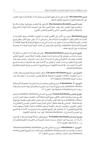 11 
‫ة‬‫ال�سليم‬ ‫املختربية‬ ‫واملمار�سات‬ ‫اجلودة‬ ‫�ضمان‬ ‫م�صطلحات‬ ‫م�رسد‬
‫القيا�س‬ ‫جهاز‬ ‫قدرة‬ ‫وكذلك‬ .]15[ ‫�شيئني‬ ‫بني‬ ‫الفوارق‬ ‫وفهم‬ ‫إدراك‬� ‫على‬ ‫القدرة‬ :Discrimination ‫متييز‬
.‫احلافز‬ ‫قيم‬ ‫يف‬ ‫ال�صغرية‬ ‫للتغريات‬ ‫اال�ستجابة‬ ‫على‬
‫يف‬ ‫إدراكه‬� ‫ميكن‬ ‫تغريا‬ ‫ينتج‬ ‫������ز‬‫ف‬‫احلا‬ ‫يف‬ ‫تغري‬ ‫أقل‬� :Discrimination threshold ‫�ز‬��‫ي‬‫التمي‬ ‫�ة‬��‫ب‬‫عت‬
)‫اخلارجية‬ ‫أو‬� ‫(الداخلية‬ ‫ال�ضو�ضاء‬ ‫على‬ ‫مثال‬ ‫التمييز‬ ‫عتبة‬ ‫تعتمد‬ ‫وقد‬ .‫القيا�س‬ ‫جهاز‬ ‫������ة‬‫ب‬‫ا�ستجا‬
.)‫الكمي‬ ‫(التقدير‬ ‫والتكميم‬ ‫الذاتي‬ ‫والق�صور‬ ‫والتوهني‬ ‫واالحتكاك‬
‫أو‬� ‫القيا�سات‬ ‫ومنط‬ variable ‫املتغريات‬ ‫أحد‬� ‫لقيم‬ ‫أق�صى‬‫ل‬‫ا‬ ‫إىل‬� ‫أدنى‬‫ل‬‫ا‬ ‫من‬ ‫ترتيب‬ :Distribution ‫توزيع‬
‫توزيع‬ ‫يعطي‬ ،‫املثال‬ ‫�سبيل‬ ‫وعلى‬ .]20[ ‫بياين‬ ‫ر�سم‬ ‫على‬ ‫البيانات‬ ‫������ذه‬‫ه‬ ‫ّع‬‫ق‬‫تو‬ ‫ما‬ ‫وكثريا‬ ،‫الناجت‬ ‫������راءات‬‫ق‬‫ال‬
‫أو‬� sample ‫العينة‬ ‫يف‬ ‫قيمة‬ ‫كل‬ ‫فيها‬ ‫������دث‬‫حت‬ ‫التي‬ ‫املرات‬ ‫عدد‬ ‫مقابل‬ ‫ما‬ ‫لبارامرت‬ ‫املمكنة‬ ‫������م‬‫ي‬‫الق‬ ‫������ر‬‫ت‬‫التوا‬
‫جمموعة‬ ‫أو‬� ‫ما‬ ‫لعينة‬ ‫املفردة‬ ‫القيم‬ ‫انت�شار‬ ‫إىل‬� ‫ي�شري‬ ‫كثرية‬ ‫أحيان‬� ‫ويف‬ .population ‫إح�صائية‬‫ل‬‫ا‬ ‫املجموعة‬
.mean ‫الو�سط‬ ‫حول‬ ‫ما‬ ‫إح�صائية‬�
‫إال‬� ‫املمكن‬ ‫من‬ ‫يكن‬ ‫مل‬ ‫إذا‬� ‫أنه‬� ‫فكرة‬ ‫على‬ ‫يقوم‬ :Binomial distribution )‫ين‬ َّ‫حد‬ ‫(ذو‬ ‫اين‬ َّ‫حد‬ ‫توزيع‬
‫النظري‬ ‫التوزيع‬ ‫حتديد‬ ‫احلالة‬ ‫هذه‬ ‫يف‬ ‫فيمكن‬ ،‫واحدة‬ ‫منا�سبة‬ ‫أي‬� ‫يف‬ ‫نتيجتني‬ ‫من‬ ‫واحدة‬ ‫حدوث‬
‫هذا‬ ‫�سمات‬ ‫إحدى‬�‫و‬ .‫املنا�سبات‬ ‫������دد‬‫ع‬ ‫عرف‬ ‫إذا‬� ‫حتدث‬ ‫أن‬� ‫ميكن‬ ‫التي‬ ‫النتائج‬ ‫������ات‬‫ف‬‫تولي‬ ‫������ف‬‫ل‬‫ملخت‬
‫ت�صبح‬ ‫وعندما‬ .n ‫باحلرف‬ ‫عنه‬ ‫يعرب‬ ‫أحداث‬‫ل‬‫ا‬ ‫من‬ ‫نهائي‬ ‫أو‬� ‫حمدود‬ ‫������دد‬‫ع‬ ‫من‬ ‫يتكون‬ ‫أنه‬� ‫������ع‬‫ي‬‫التوز‬
)‫(نظاميا‬ ‫طبيعيا‬ ‫توزيعا‬ ‫������ن‬‫ي‬‫احلد‬ ‫ذو‬ ‫التوزيع‬ ‫ي�صبح‬ ،‫الالنهاية‬ ‫������اه‬‫جت‬‫ا‬ ‫يف‬ ،ً‫ا‬‫جد‬ ‫كبرية‬ n ‫������ة‬‫م‬‫القي‬
.normal distribution
‫املقدار‬ ‫مربعات‬ ‫ملجموع‬ ‫توزيعا‬ ‫اعتباره‬ ‫ميكن‬ :Chi-square distribution ‫تربيع‬ – ‫خي‬ ‫التوزيع‬
‫عدد‬ ‫أنه‬�‫ب‬ ‫يعرف‬ v ‫���ت��ر‬‫م‬‫والبارا‬ .‫قيا�سي‬ ‫�شكل‬ ‫يف‬ ‫امل�ستقلة‬ ‫������ة‬‫ي‬‫الطبيع‬ variates ‫املتغايرات‬ ‫������ن‬‫م‬ v
.]23[ degrees of freedom ‫احلرية‬ ‫درجات‬
‫إح�صائية‬‫ل‬‫ا‬ ‫املجموعة‬ ‫������ات‬‫ن‬‫تباي‬ ‫لدرا�سة‬ ‫ي�ستخدم‬ ‫نظري‬ ‫������ع‬‫ي‬‫توز‬ :F-distribution F– ‫�ع‬��‫ي‬‫التوز‬
‫قيمة‬ ‫على‬ ‫مق�سوم‬ ‫منهما‬ ‫كل‬ ‫م�ستقلني‬ ‫متغريين‬ ‫ب���ي��ن‬ ‫الن�سبة‬ ‫توزيع‬ ‫������و‬‫ه‬‫و‬ .population variances
.]20[ ‫املتغري‬ ‫لهذا‬ degrees of freedom ‫احلرية‬ ‫درجات‬
‫متوا�صل‬ probability distribution ‫������ايل‬‫م‬‫احت‬ ‫������ع‬‫ي‬‫توز‬ :Normal distribution ‫�ي‬��‫ع‬‫طبي‬ ‫�ع‬��‫ي‬‫توز‬
‫أ�سي‬�‫الر‬ ‫املحور‬ ‫وميثل‬ ‫املتغريات‬ ‫أحد‬‫ل‬ ‫املمكنة‬ ‫القيم‬ ‫جميع‬ ‫أفقي‬‫ل‬‫ا‬ ‫املحور‬ ‫فيه‬ ‫ميثل‬ ‫بحت‬ ‫������ري‬‫ظ‬‫ن‬
‫قيمة‬ ‫حول‬ ‫متجمعة‬ ‫تكون‬ ‫املتغري‬ ‫منحنى‬ ‫على‬ ‫والقراءات‬ .‫القيم‬ ‫تلك‬ ‫حدوث‬ probability ‫احتماالت‬
‫أو‬� )‫(النظامي‬ ‫اجلر�سي‬ ‫باملنحنى‬ ‫يعرف‬ ‫املنوال‬ ‫أحادي‬� ‫متناظر‬ ‫منط‬ ‫يف‬ ‫احل�سابي‬ mean ‫الو�سط‬
‫واحدة‬ ‫جميعها‬ mode ‫املنوال‬‫و‬ ،median ‫الو�سطى‬ ‫والقيمة‬ ،‫الو�سط‬ ‫������ر‬‫ي‬‫ومقاد‬ .‫الطبيعي‬ ‫املنحنى‬
‫التوزيع‬ ‫يف‬ ‫أحداث‬‫ل‬‫ا‬ ‫عدد‬ ‫ي�صبح‬ ‫عندما‬ ‫الطبيعي‬ ‫التوزيع‬ ‫على‬ ‫ونح�صل‬ .]20[ ‫الطبيعي‬ ‫التوزيع‬ ‫يف‬
.‫الالنهاية‬ ‫اجتاه‬ ‫يف‬ ‫جدا‬ ‫كبريا‬ ،binomial distribution ، n )‫(احلداين‬ ‫احلدين‬ ‫ذي‬
‫�صورة‬ ‫يف‬ x ‫مقدراها‬ ‫لقيمة‬ ‫احتماال‬ ‫يعطي‬ ‫توزيع‬ :Probability distribution ‫�ايل‬��‫م‬‫احت‬ ‫�ع‬��‫ي‬‫توز‬
)‫(متغايرات‬ ‫املتغرية‬ ‫������ات‬‫ي‬‫الكم‬ ‫من‬ ‫ملجموعة‬ ‫م�شرتك‬ ‫������دوث‬‫ح‬ ‫احتمال‬ ،‫أعم‬� ‫ب�ص������ورة‬ ،‫أو‬� x ‫������ة‬‫ل‬‫دا‬
.]23[ ‫الكميات‬ ‫لتلك‬ ‫كدالة‬ x1
....xp
Theoretical probability distribution ‫������ري‬‫ظ‬‫ن‬ ‫احتمايل‬ ‫������ع‬‫ي‬‫توز‬ :t-distribution t - ‫�ع‬��‫ي‬‫التوز‬
normal ‫الطبيعي‬ ‫التوزيع‬ ‫أن‬�������‫�ش‬ ‫أنه‬�‫�ش‬ ‫وهو‬ .hypothesis testing ‫الفر�ضية‬ ‫������ار‬‫ب‬‫اخت‬ ‫يف‬ ‫������دم‬‫خ‬‫ي�ست‬
.]20[ ‫ال�شكل‬ ‫وجر�سي‬ ،‫ومتناظر‬ ،‫املنوال‬ ‫وحيد‬ distribution
 