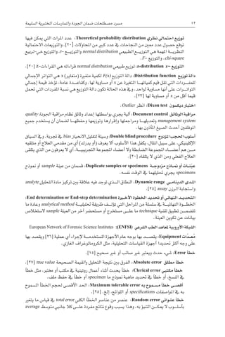 ‫ال�سليمة‬ ‫املختربية‬ ‫واملمار�سات‬ ‫اجلودة‬ ‫�ضمان‬ ‫م�صطلحات‬ ‫م�رسد‬ 12
‫فيها‬ ‫ميكن‬ ‫التي‬ ‫املرات‬ ‫عدد‬ :Theoretical probability distribution ‫نظري‬ ‫احتمايل‬ ‫توزيع‬
‫االحتمالية‬ ‫والتوزيعات‬ .]20[ ‫املحاوالت‬ ‫من‬ ‫كبري‬ ‫عدد‬ ‫يف‬ ‫النجاحات‬ ‫من‬ ‫معني‬ ‫عدد‬ ‫ح�صول‬ ‫توقع‬
‫تربيع‬-‫خي‬ ‫والتوزيع‬ ،t- ‫������ع‬‫ي‬‫والتوز‬ normal distribution ‫الطبيعي‬ ‫������ع‬‫ي‬‫التوز‬ ‫هي‬ ‫املهمة‬ ‫������ة‬‫ي‬‫النظر‬
.F- ‫والتوزيع‬ ،chi-square
.]20[ z-‫القراءات‬ ‫هي‬ ‫قراءاته‬ normal distribution ‫طبيعي‬ ‫توزيع‬ :z-distribution z– ‫التوزيع‬
‫إجمايل‬‫ل‬‫ا‬ ‫التواتر‬ ‫هي‬ x )‫(متغاير‬ ‫متغرية‬ ‫لكمية‬ F(x) ‫التوزيع‬ ‫دالة‬ :Distribution function ‫توزيع‬ ‫دالة‬
‫إجمايل‬� ‫قيمة‬ ‫ؤخذ‬�‫ت‬ ،‫عامة‬ ‫������دة‬‫ع‬‫وكقا‬ .‫لها‬ ‫م�ساوية‬ ‫أو‬� x ‫عن‬ ‫املتغرية‬ ‫������ا‬‫ه‬‫كميات‬ ‫قيم‬ ‫تقل‬ ‫التي‬ ‫������ردات‬‫ف‬‫للم‬
‫حتمل‬ ‫التي‬ ‫املفردات‬ ‫ن�سبة‬ ‫هي‬ ‫التوزيع‬ ‫دالة‬ ‫تكون‬ ‫احلالة‬ ‫هذه‬ ‫ويف‬ ،‫لواحد‬ ‫م�ساوية‬ ‫أنها‬� ‫على‬ ‫������رات‬‫ت‬‫التوا‬
.]23[ ‫لها‬ ‫م�ساوية‬ ‫أو‬� x ‫من‬ ‫أقل‬� ‫قيما‬
.Outlier ‫انظر‬ :Dixon test ‫ديك�سون‬ ‫اختبار‬
quality ‫اجلودة‬ ‫مراقبة‬ ‫نظام‬ ‫وثائق‬ ‫إعداد‬� ‫بوا�سطتها‬ ‫يجري‬ ‫آلية‬� :Document control ‫الوثائق‬ ‫مراقبة‬
‫جميع‬ ‫ي�ستخدم‬ ‫أن‬� ‫ل�ضمان‬ ‫������ا‬‫ه‬‫وحفظ‬ ‫وتوزيعها‬ ‫إقرارها‬�‫و‬ ‫ومراجعتها‬ ‫������ا‬‫ه‬‫وتعديل‬ management system
.‫بها‬ ‫أذون‬�‫امل‬ ‫ال�صيغ‬ ‫أحدث‬� ‫املوظفني‬
‫ال�سياق‬ ‫ويف‬ .‫جتربة‬ ‫يف‬ bias ‫االنحياز‬ ‫لتقليل‬ ‫و�سيلة‬ :Double blind procedure ‫املزدوج‬ ‫احلجب‬ ‫أ�سلوب‬�
‫متلقيه‬ ‫أو‬� ‫العالج‬ ‫مقدمي‬ ‫من‬ ‫أي‬� )‫يدرك‬ ‫أو‬�( ‫يعرف‬ ‫أال‬� ‫أ�سلوب‬‫ل‬‫ا‬ ‫هذا‬ ‫يكفل‬ ،‫املثال‬ ‫�سبيل‬ ‫على‬ ،‫إكلينيكي‬‫ل‬‫ا‬
‫يتلقى‬ ‫الذي‬ ‫من‬ ‫يعرفون‬ ‫ال‬ ‫أي‬� ،‫������ة‬‫ي‬‫التجريب‬ ‫املجموعة‬ ‫أع�ضاء‬� ‫وال‬ ‫ال�ضابطة‬ ‫املجموعة‬ ‫أع�ض������اء‬� ‫هم‬ ‫������ن‬‫م‬
.]20[ ‫يتلقاه‬ ‫ال‬ ‫الذي‬ ‫ومن‬ ‫الفعلي‬ ‫العالج‬
‫منوذج‬ ‫أو‬� sample ‫عينة‬ ‫من‬ ‫ق�سمان‬ :Duplicate samples or specimens ‫�ة‬��‫ج‬‫مزدو‬ ‫�اذج‬��‫من‬ ‫أو‬� ‫�ات‬��‫ن‬ّ‫ي‬‫ع‬
.‫نف�سه‬ ‫الوقت‬ ‫يف‬ ‫حتليلهما‬ ‫يجري‬ specimens
analyte ‫التحليل‬ ‫مادة‬ ‫تركيز‬ ‫بني‬ ‫عالقة‬ ‫فيه‬ ‫توجد‬ ‫������ذي‬‫ل‬‫ا‬ ‫النطاق‬ :Dynamic range ‫�ي‬��‫م‬‫الدينا‬ ‫�دى‬��‫مل‬‫ا‬
.]25[ assay ‫الرزن‬ ‫وا�ستجابة‬
:End determination or End-step determination ‫�رة‬‫ي‬�‫خ‬‫أ‬‫ل‬‫ا‬ ‫اخلطوة‬ ‫حتديد‬ ‫أو‬� ‫النهائي‬ ‫�د‬��‫ي‬‫التحد‬
‫ما‬ ‫وعادة‬ analytical method ‫������ة‬‫ي‬‫حتليل‬ ‫طريقة‬ ‫������ف‬‫ل‬‫ؤ‬�‫ت‬ ‫التي‬ ‫املراحل‬ ‫من‬ ‫�سل�سلة‬ ‫يف‬ ‫������ة‬‫ي‬‫النهائ‬ ‫������وة‬‫ط‬‫اخل‬
‫ال�ستخال�ص‬ sample ‫العينة‬ ‫من‬ ‫آخر‬� ‫م�ستح�رض‬ ‫أو‬� ‫م�ستخرج‬ ‫������ى‬‫ل‬‫ع‬ ‫ما‬ technique ‫تقنية‬ ‫تطبيق‬ ‫������ن‬‫م‬‫تت�ض‬
.‫العينة‬ ‫تكوين‬ ‫عن‬ ‫بيانات‬
European Network of Forensic Science Institutes :(ENFSI) ‫ال�رشعي‬ ‫الطب‬ ‫ملعاهد‬ ‫أوروبية‬‫ل‬‫ا‬ ‫ال�شبكة‬
‫بها‬ ‫ويق�صد‬ ]26[ ‫عملية‬ ‫أي‬� ‫إجراء‬‫ل‬ ‫������ة‬‫م‬‫امل�ستخد‬ ‫أجهزة‬‫ل‬‫ا‬ ‫عام‬ ‫بوجه‬ ‫بها‬ ‫يق�ص������د‬ :Equipment ‫ات‬ َّ‫�د‬�� ِ
‫ع‬ ُ‫م‬
.‫الغازي‬ ‫الكروماتوغراف‬ ‫مثل‬ ،‫التحليلية‬ ‫القيا�سات‬ ‫أجهزة‬� ‫حتديدا‬ ‫أكرث‬� ‫وجه‬ ‫على‬
.]15[ ‫�صحيح‬ ‫غري‬ ‫أو‬� ‫�صائب‬ ‫غري‬ ‫ويعترب‬ ‫حدث‬ ‫�شيء‬ :Error ‫أ‬�‫خط‬
.]27[ true value ‫ال�صحيحة‬ ‫القيمة‬‫و‬ ‫التحليل‬ ‫نتيجة‬ ‫بني‬ ‫الفرق‬ :Absolute error ‫مطلق‬ ‫أ‬�‫خط‬
‫أ‬�‫خط‬ ‫مثل‬ ،‫خمترب‬ ‫أو‬� ‫مكتب‬ ‫يف‬ ‫روتينية‬ ‫أعمال‬� ‫أثناء‬� ‫يحدث‬ ‫أ‬�‫خط‬ :Clerical error ‫مكتبي‬ ‫أ‬�‫خط‬
.‫ملف‬ ‫حفظ‬ ‫يف‬ ‫أ‬�‫خط‬ ‫أو‬� specimen ‫ما‬ ‫منوذج‬ ‫ماهية‬ ‫حتديد‬ ‫يف‬ ‫أ‬�‫خط‬ ‫أو‬� ،‫الن�سخ‬ ‫يف‬
‫امل�سموح‬ ‫أ‬�‫اخلط‬ ‫حلجم‬ ‫أق�صى‬‫ل‬‫ا‬ ‫احلد‬ :Maximum tolerable error ‫به‬ ‫�موح‬��‫س‬�‫م‬ ‫أ‬�‫خط‬ ‫�ى‬��‫ص‬�‫أق‬�
.]28[ .‫إلخ‬� ،‫اللوائح‬ ‫أو‬� specifications ‫املوا�صفات‬ ‫يف‬ ‫به‬
‫يتغري‬ ‫ما‬ ‫قيا�س‬ ‫يف‬ total error ‫الكلي‬ ‫أ‬�‫اخلط‬ ‫عنا�رص‬ ‫من‬ ‫عن�رص‬ :Random error ‫ع�شوائي‬ ‫أ‬�‫خط‬
average ‫متو�سط‬ ‫جانبي‬ ‫كال‬ ‫������ى‬‫ل‬‫ع‬ ‫مفردة‬ ‫نتائج‬ ‫وقوع‬ ‫ي�سبب‬ ‫وهذا‬ .‫به‬ ‫ؤ‬�‫التنب‬ ‫������ن‬‫ك‬‫مي‬ ‫ال‬ ‫������وب‬‫ل‬‫أ�س‬�‫ب‬
 
