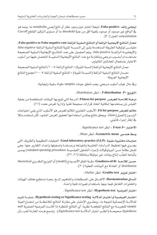 ‫ال�سليمة‬ ‫املختربية‬ ‫واملمار�سات‬ ‫اجلودة‬ ‫�ضمان‬ ‫م�صطلحات‬ ‫م�رسد‬ 14
‫هو‬ ‫بينما‬ ،‫ما‬ metabolite ‫أي�ضي‬� ‫ناجت‬ ‫أو‬� ‫عقار‬ ‫وجود‬ ‫تبني‬ ‫اختبار‬ ‫نتيجة‬ :False positive ‫زائف‬ ‫إيجابي‬�
Cut-off ‫القاطع‬ ‫الرتكيز‬ ‫م�ستوى‬ ‫أو‬� ‫ما‬ threshold ‫عتبة‬ ‫من‬ ‫أقل‬� ‫بكمية‬ ‫موجود‬ ‫أو‬� ‫موجود‬ ‫غري‬ ‫الواقع‬ ‫يف‬
.]30[ ‫املعني‬ concentration
:False positive or False negative rate ‫الزائفة‬ ‫ال�سلبية‬ ‫النتائج‬ ‫أو‬� ‫الزائفة‬ ‫إيجابية‬‫ل‬‫ا‬ ‫النتائج‬ ‫معدل‬
false negative ‫الزائفة‬ ‫ال�سلبية‬ ‫للنتائج‬ ‫املئوية‬ ‫������ة‬‫ب‬‫الن�س‬ ‫إىل‬� ‫ي�شري‬ ‫امل�ستخدمة‬ ‫الطريقة‬ ‫ملوثوقية‬ ‫������س‬�‫مقيا‬
‫ال�صحيحة‬ ‫ال�سلبية‬/‫إيجابية‬‫ل‬‫ا‬ ‫������ج‬‫ئ‬‫النتا‬ ‫عدد‬ ‫على‬ ‫احل�صول‬ ‫ويتم‬ .false positive ‫������ة‬‫ف‬‫الزائ‬ ‫������ة‬‫ي‬‫إيجاب‬‫ل‬‫ا‬‫و‬
‫أ�سلوب‬� ‫من‬ ‫عليها‬ ‫املتح�صل‬ ‫������ة‬‫ي‬‫ال�سلب‬/‫إيجابية‬‫ل‬‫ا‬ ‫النتائج‬ ‫عدد‬ ‫مع‬ ‫وباملقارنة‬ ‫مرجعي‬ ‫������وب‬‫ل‬‫أ�س‬� ‫������دام‬‫خ‬‫با�ست‬
:‫التاليتني‬ ‫املعادلتني‬ ‫با�ستعمال‬ ‫االختبار‬
‫ال�صحيحة‬ ‫ال�سلبية‬ ‫النتائج‬/100× ‫الزائفة‬ ‫النتائج‬ = )‫املئوية‬ ‫(الن�سبة‬ ‫الزائفة‬ ‫إيجابية‬‫ل‬‫ا‬ ‫النتائج‬ ‫معدل‬
‫النتائج‬ ‫جمموع‬/100 × ‫الزائفة‬ ‫ال�سلبية‬ ‫النتائج‬ = )‫املئوية‬ ‫������ة‬‫ب‬‫(الن�س‬ ‫الزائفة‬ ‫ال�سلبية‬ ‫النتائج‬ ‫������دل‬‫ع‬‫م‬
‫املعروفة‬ ‫إيجابية‬‫ل‬‫ا‬
.‫إيجابية‬�‫و‬ ‫�سلبية‬ ‫مقواة‬ samples ‫عينات‬ ‫حتليل‬ ‫يجب‬ ،‫مرجعي‬ ‫أ�سلوب‬� ‫غياب‬ ‫حال‬ ‫ويف‬
.Distribution ‫انظر‬ : F-distribution F– ‫التوزيع‬
‫عملية‬ ‫من‬ ‫امل�ستخل�صة‬ ‫البيانات‬ ‫بها‬ ‫تتيح‬ ‫التي‬ ‫الدرجة‬ :Fitness for purpose ‫�ض‬���‫للغر‬ ‫�ة‬��‫م‬‫املالء‬ ‫�ة‬��‫ج‬‫در‬
.]11[ ‫حمدد‬ ‫لغر�ض‬ ‫إداريا‬�‫و‬ ‫تقنيا‬ ‫�صحيحة‬ ‫قرارات‬ ‫اتخاذ‬ ‫إمكانية‬� ‫ي�ستخدمها‬ ‫ملن‬ ‫القيا�س‬
‫احتياجات‬ ‫يلبي‬ ‫الذي‬ ‫أ�سلوب‬‫ل‬‫ا‬ ‫هو‬ ‫للغر�ض‬ ‫املالئم‬ ‫املختربي‬ ‫أ�سلوب‬‫ل‬‫ا‬ :Fit for purpose ‫للغر�ض‬ ‫مالئم‬
‫مثال‬ ‫ت�ستخدم‬ ‫أن‬�‫ك‬ ،‫املن�شود‬ ‫الغر�ض‬ ‫لتحقيق‬ ‫ا�ستخدامها‬ ‫������ن‬‫ك‬‫مي‬ ‫نتائج‬ ‫ويحقق‬ client )‫(العميل‬ ‫������ون‬‫ب‬‫الز‬
.‫قانوين‬ ‫إجراء‬� ‫إطار‬� ‫يف‬
.Significance test ‫انظر‬ : F-test F– ‫االختبار‬
.Mean ‫انظر‬ :Geometric mean ‫هند�سي‬ ‫و�سط‬
‫التي‬ ‫والظروف‬ ‫التنظيمية‬ ‫العمليات‬ :Good laboratory practice (GLP) ‫�سليمة‬ ‫خمتربية‬ ‫ممار�سات‬
‫وهي‬ .‫عنها‬ ‫التقارير‬ ‫إعداد‬�‫و‬ ‫وت�سجيلها‬ ‫������ا‬‫ه‬‫ور�صد‬ ‫وتنفيذها‬ ‫املختربية‬ ‫الدرا�سات‬ ‫تخطيط‬ ‫فيها‬ ‫������ري‬‫ج‬‫ي‬
‫يو�صى‬ )standard operating procedures ‫������ة‬‫ي‬‫القيا�س‬ ‫الت�شغيل‬ ‫إجراء‬�( ‫الربوتوكوالت‬ ‫������ن‬‫م‬ ً‫ا‬‫نظام‬ ‫ت�شمل‬
.]32 ،31[ ‫وخاطئة‬ ‫موثوقة‬ ‫غري‬ ‫بيانات‬ ‫إنتاج‬� ‫ب‬ّ‫ن‬‫لتج‬ ‫باعه‬ّ‫ت‬‫با‬
theoretical ‫������ري‬‫ظ‬‫الن‬ ‫التوزيع‬ ‫أو‬� )model( ‫������وذج‬‫من‬‫أ‬‫ل‬‫ا‬ ‫اتفاق‬ ‫������ة‬‫ق‬‫د‬ :Goodness-of-fit ‫�ة‬��‫م‬‫املالء‬ ‫�ن‬��‫س‬�‫ح‬
.]20[ ‫الفعلية‬ ‫البيانات‬ ‫مع‬ ‫املعادلة‬ ‫أو‬� distribution
.Outlier ‫انظر‬ :Grubbs test ‫غروبز‬ ‫اختبار‬
‫الهيئات‬ ‫خمتلف‬ ‫ت�ستطيع‬ ‫بحيث‬ ،‫������خ‬‫ل‬‫إ‬� ،‫واملفاهيم‬ ‫امل�صطلحات‬ ‫على‬ ‫������اق‬‫ف‬‫االت‬ :Harmonization ‫�اق‬��‫س‬�ّ‫ت‬‫ا‬
.‫واحدة‬ ‫فنية‬ ‫تعبريات‬ ‫با�ستخدام‬ ‫بينها‬ ‫فيما‬ ‫التفاعل‬ ‫واملختربات‬
.Significance test ‫انظر‬ :Hypothesis test ‫الفر�ضية‬ ‫اختبار‬
‫تقييم‬ ‫������ة‬‫ي‬‫عمل‬ :Hypothesis testing or Significance testing ‫�ة‬��‫ل‬‫الدال‬ ‫�ار‬��‫ب‬‫اخت‬ ‫أو‬� ‫�ية‬��‫ض‬�‫الفر‬ ‫�ار‬��‫ب‬‫اخت‬
‫العينة‬ ‫إخ�ضاع‬� ‫من‬ ‫������ة‬‫ظ‬‫املالح‬ ‫النتائج‬ ‫مقارنة‬ ‫على‬ ‫االختبار‬ ‫������وي‬‫ط‬‫وين‬ .‫ما‬ ‫لنتيجة‬ ‫إح�صائية‬‫ل‬‫ا‬ ‫������ة‬‫ل‬‫للدال‬
null ‫ال�صفرية‬ ‫الفر�ضية‬ ‫������ت‬‫ن‬‫كا‬ ‫إذا‬� ‫املنتظرة‬ ‫النتائج‬ ‫أي‬� ،ً‫ا‬‫نظري‬ ‫������ة‬‫ع‬‫املتوق‬ ‫النتائج‬ ‫مع‬ ‫������ة‬‫ب‬‫للتجر‬ sample
‫أن‬�‫ب‬ ‫للمرء‬ ‫املقارنة‬ ‫������ذه‬‫ه‬ ‫وت�سمح‬ .)Significance test ‫������ة‬‫ل‬‫الدال‬ ‫اختبار‬ ‫������ر‬‫ظ‬‫(ان‬ ‫������ة‬‫ح‬‫�صحي‬ hypothesis
 