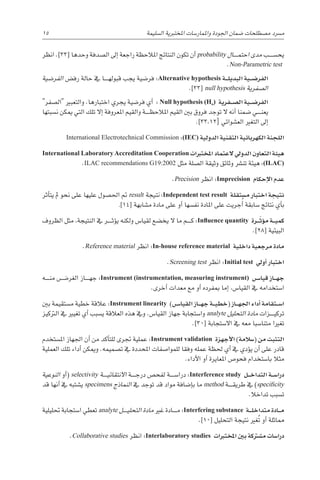 15 
‫ة‬‫ال�سليم‬ ‫املختربية‬ ‫واملمار�سات‬ ‫اجلودة‬ ‫�ضمان‬ ‫م�صطلحات‬ ‫م�رسد‬
‫انظر‬ .]33[ ‫وحدها‬ ‫ال�صدفة‬ ‫إىل‬� ‫راجعة‬ ‫املالحظة‬ ‫النتائج‬ ‫تكون‬ ‫أن‬� probability ‫������ال‬‫م‬‫احت‬ ‫مدى‬ ‫يح�س������ب‬
.Non-Parametric test
‫الفر�ضية‬ ‫رف�ض‬ ‫حالة‬ ‫يف‬ ‫������ا‬‫ه‬‫قبول‬ ‫يجب‬ ‫فر�ضية‬ :Alternative hypothesis ‫�ة‬��‫ل‬‫البدي‬ ‫�ية‬��‫ض‬�‫الفر‬
.]33[ null hypothesis ‫ال�صفرية‬
‫ال�صفر‬ ‫والتعبري‬ .‫اختبارها‬ ‫يجري‬ ‫فر�ضية‬ ‫أي‬� : Null hypothesis (Ho) ‫�فرية‬��‫ص‬�‫ال‬ ‫�ية‬��‫ض‬�‫الفر‬
‫ن�سبتها‬ ‫ميكن‬ ‫التي‬ ‫تلك‬ ‫إال‬� ‫املعروفة‬ ‫والقيم‬ ‫������ة‬‫ظ‬‫املالح‬ ‫القيم‬ ‫بني‬ ‫فروق‬ ‫توجد‬ ‫ال‬ ‫أنه‬� ‫�ضمنا‬ ‫������ي‬‫ن‬‫يع‬
.]33،12[ ‫الع�شوائي‬ ‫التغري‬ ‫إىل‬�
International Electrotechnical Commission :)IEC( ‫الدولية‬ ‫التقنية‬ ‫الكهربائية‬ ‫اللجنة‬
International Laboratory Accreditation Cooperation ‫املختربات‬ ‫العتماد‬ ‫الدويل‬ ‫التعاون‬ ‫هيئة‬
.ILAC recommendations G19:2002 ‫مثل‬ ‫ال�صلة‬ ‫وثيقة‬ ‫وثائق‬ ‫تن�رش‬ ‫هيئة‬ :(ILAC)
.Precision ‫انظر‬ :Imprecision ‫إحكام‬‫ل‬‫ا‬ ‫عدم‬
‫أثر‬�‫يت‬ ‫مل‬ ‫نحو‬ ‫على‬ ‫عليها‬ ‫احل�صول‬ ‫مت‬ result ‫نتيجة‬ :Independent test result ‫م�ستقلة‬ ‫اختبار‬ ‫نتيجة‬
.]14[ ‫م�شابهة‬ ‫مادة‬ ‫على‬ ‫أو‬� ‫نف�سها‬ ‫املادة‬ ‫على‬ ‫جريت‬ُ‫أ‬� ‫�سابقة‬ ‫نتائج‬ ‫أي‬�‫ب‬
‫الظروف‬ ‫مثل‬ ،‫النتيجة‬ ‫يف‬ ‫������ر‬‫ث‬‫ؤ‬�‫ي‬ ‫ولكنه‬ ‫لقيا�س‬ ‫يخ�ضع‬ ‫ال‬ ‫ما‬ ‫������م‬‫ك‬ :Influence quantity ‫�رة‬��ّ‫ؤث‬�‫م‬ ‫�ة‬��‫ي‬‫كم‬
.]28[ ‫البيئية‬
.Reference material ‫انظر‬ :In-house reference material ‫داخلية‬ ‫مرجعية‬ ‫مادة‬
.Screening test ‫انظر‬ :Initial test ‫أويل‬� ‫اختبار‬
‫������ه‬‫ن‬‫م‬ ‫الغر�������ض‬ ‫������از‬‫ه‬‫ج‬ :Instrument (instrumentation, measuring instrument) ‫�س‬���‫قيا‬ ‫�از‬��‫ه‬‫ج‬
.‫أخرى‬� ‫معدات‬ ‫مع‬ ‫أو‬� ‫مبفرده‬ ‫إما‬� ،‫القيا�س‬ ‫يف‬ ‫ا�ستخدامه‬
‫بني‬ ‫م�ستقيمة‬ ‫خطية‬ ‫عالقة‬ :Instrument linearity )‫�س‬���‫القيا‬ ‫�از‬��‫ه‬‫ج‬ ‫�ة‬��‫ي‬‫(خط‬ ‫�از‬��‫ه‬‫اجل‬ ‫أداء‬� ‫�تقامة‬��‫س‬�‫ا‬
‫الرتكيز‬ ‫يف‬ ‫تغيري‬ ‫أي‬� ‫ي�سبب‬ ‫العالقة‬ ‫هذه‬ ‫ويف‬ .‫القيا�س‬ ‫جهاز‬ ‫وا�ستجابة‬ analyte ‫التحليل‬ ‫مادة‬ ‫������زات‬‫ي‬‫ترك‬
.]30[ ‫اال�ستجابة‬ ‫يف‬ ‫معه‬ ‫متنا�سبا‬ ‫تغريا‬
‫امل�ستخدم‬ ‫اجلهاز‬ ‫أن‬� ‫من‬ ‫أكد‬�‫للت‬ ‫جترى‬ ‫عملية‬ :Instrument validation ‫أجهزة‬‫ل‬‫ا‬ )‫(�سالمة‬ ‫من‬ ‫التثبت‬
‫العملية‬ ‫تلك‬ ‫أداء‬� ‫وميكن‬ .‫ت�صميمه‬ ‫يف‬ ‫املحددة‬ ‫للموا�صفات‬ ‫وفقا‬ ‫عمله‬ ‫حلظة‬ ‫أي‬� ‫يف‬ ‫ؤدي‬�‫ي‬ ‫أن‬� ‫على‬ ‫قادر‬
.‫أداء‬‫ل‬‫ا‬ ‫أو‬� ‫املعايرة‬ ‫فحو�ص‬ ‫با�ستخدام‬ ‫مثال‬
‫النوعية‬ ‫أو‬�( selectivity ‫������ة‬‫ي‬‫االنتقائ‬ ‫������ة‬‫ج‬‫در‬ ‫لفح�ص‬ ‫درا�س������ة‬ :Interference study ‫�ل‬��‫خ‬‫التدا‬ ‫�ة‬��‫س‬�‫درا‬
‫قد‬ ‫أنها‬� ‫يف‬ ‫ي�شتبه‬ specimens ‫النماذج‬ ‫يف‬ ‫توجد‬ ‫قد‬ ‫مواد‬ ‫إ�ضافة‬�‫ب‬ ‫ما‬ method ‫������ة‬‫ق‬‫طري‬ ‫يف‬ )specificity
.‫تداخال‬ ‫ت�سبب‬
‫حتليلية‬ ‫ا�ستجابة‬ ‫تعطي‬ analyte ‫������ل‬‫ي‬‫التحل‬ ‫مادة‬ ‫غري‬ ‫������ادة‬‫م‬ :Interfering substance ‫�ة‬��‫ل‬‫متداخ‬ ‫�ادة‬��‫م‬
.]10[ ‫التحليل‬ ‫نتيجة‬ ‫غري‬ُ‫ت‬ ‫أو‬� ‫مماثلة‬
.Collaborative studies ‫انظر‬ :Interlaboratory studies ‫املختربات‬ ‫بني‬ ‫م�شرتكة‬ ‫درا�سات‬
 