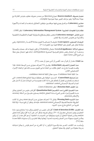 17 
‫ة‬‫ال�سليم‬ ‫املختربية‬ ‫واملمار�سات‬ ‫اجلودة‬ ‫�ضمان‬ ‫م�صطلحات‬ ‫م�رسد‬
‫مع‬ ‫املقارنة‬ ‫بغر�ض‬ ‫جملوب‬ ‫معروف‬ ‫م�صدر‬ ‫من‬ Specimen ‫منوذج‬ :Known standard ‫�روف‬��‫ع‬‫م‬ ‫�ار‬��‫ي‬‫مع‬
.exemplar ‫منوذجية‬ ‫عينة‬ ‫لتعبري‬ ‫مرادف‬ ‫وهو‬ ‫ا�ستداللية؛‬ ‫عينة‬
‫أجهزة‬‫ل‬‫وا‬ ‫املعدات‬ ‫������دام‬‫خ‬‫با�ست‬ ‫التحاليل‬ ‫ؤهلون‬�‫م‬ ‫������ون‬‫ف‬‫موظ‬ ‫فيها‬ ‫يجري‬ ‫������ق‬‫ف‬‫مرا‬ :Laboratory ‫�ر‬‫ب‬�‫ت‬‫خم‬
.‫املالئمة‬
.LIMS ‫انظر‬ :Laboratory Information Management System ‫املختربية‬ ‫املعلومات‬ ‫إدارة‬� ‫نظام‬
‫والتعليمية‬ ‫والتنظيمية‬ ‫املهنية‬ ‫ؤولية‬�‫س‬�‫بامل‬ ‫ي�ضطلع‬ ‫ؤهل‬�‫م‬ ‫�شخ�ص‬ :Laboratory manager ‫املخترب‬ ‫مدير‬
.‫املخترب‬ ‫يف‬ ‫املخدرات‬ ‫فحو�ص‬ ‫عن‬ ‫إدارية‬‫ل‬‫وا‬
‫وهي‬ ،regression ‫������دار‬‫ح‬‫االن‬ ‫معادلة‬ ‫لتعيني‬ ‫������ة‬‫ي‬‫إح�صائ‬� ‫������ة‬‫ق‬‫طري‬ :Least-squares ‫�غرى‬��‫ص‬�‫ال‬ ‫�ات‬��‫ع‬‫املرب‬
.]20[ ‫املتغريات‬ ‫بني‬ ‫فيما‬ ‫العالقة‬ ‫نحو‬ ‫أف�ضل‬� ‫على‬ ‫متثل‬ ‫معادلة‬
‫بال�صدفة‬ ‫ح�صلت‬ ‫قد‬ ‫ما‬ ‫نتيجة‬ ‫تكون‬ ‫أن‬� Probability ‫احتمال‬ :Level of significance ‫الداللة‬ ‫م�ستوى‬
‫أ‬�‫خط‬ ‫عمل‬ ‫احتمال‬ ‫فهو‬ ‫لذلك‬ .null hypothesis ‫ال�صفرية‬ ‫للفر�ضية‬ ‫خاطئ‬ ‫رف�ض‬ ‫احتمال‬ ‫أي‬� ،‫������ا‬‫ه‬‫وحد‬
.type I error ‫أول‬‫ل‬‫ا‬ ‫النوع‬ ‫من‬
.]36[ ‫حمدد‬ ‫أو‬� ‫معني‬ ‫أدنى‬� ‫أو‬� ‫أق�صى‬� ‫عدد‬ ‫أو‬� ‫كم‬ ‫أو‬� ‫مقدار‬ :Limit ّ‫حد‬
‫إذا‬�‫ف‬ .mean ‫الو�سط‬ ‫������ن‬‫ع‬ ‫معياري‬ ‫انحراف‬ 3± ‫������ل‬‫ب‬‫يقا‬ :Action limit )‫ف‬ ّ‫�ر‬‫ص‬��‫(الت‬ ‫�ل‬��‫ع‬‫الف‬ ّ‫�د‬��‫ح‬
‫إجراء‬‫ل‬‫ا‬ ‫واتخاذ‬ ‫فورا‬ ‫ذلك‬ ‫������ب‬‫ب‬‫�س‬ ‫لتعيني‬ ‫تدابري‬ ‫اتخاذ‬ ‫من‬ ‫فالبد‬ ،‫الفعل‬ ‫حد‬ ‫خارج‬ ‫������ة‬‫م‬‫قي‬ ‫������ت‬‫ع‬‫وق‬
.‫الالزم‬ ‫الت�صحيحي‬
.confidence interval ‫الثقة‬ ‫جمال‬ ‫حدود‬ :Confidence limit ‫الثقة‬ ّ‫د‬‫ح‬
‫التي‬ ،control chart ‫النتائج‬ ‫�ضبط‬ ‫خمطط‬ ‫على‬ ‫املوقعة‬ ‫������دود‬‫حل‬‫ا‬ :Control limit ‫�ابط‬��‫ض‬� ّ‫�د‬��‫ح‬
‫على‬ ‫تدل‬ ‫ال‬ ‫أو‬� ‫تدل‬ ‫البيانات‬ ‫من‬ ‫������ة‬‫ع‬‫جممو‬ ‫كانت‬ ‫إذا‬� ‫ما‬ ‫على‬ ‫للحكم‬ ‫أو‬� ‫للعمل‬ ‫كمعاي���ي��ر‬ ‫������دم‬‫خ‬‫ت�ست‬
.statistical control ‫إح�صائي‬‫ل‬‫ا‬ ‫ال�ضبط‬ ‫انعدام‬
.Limit of detection ‫انظر‬ :Detection limit ‫الك�شف‬ ّ‫حد‬
‫ميكن‬ ‫املحتوى‬ ‫من‬ ‫مقي�س‬ ‫قدر‬ ‫أقل‬� :Quantitation limit )‫�م‬��‫ي‬‫التكم‬ ‫�د‬��‫ح‬( ‫ي‬ ّ‫الكم‬ ‫�ن‬‫ي‬�‫ي‬‫التع‬ ّ‫�د‬��‫ح‬
accuracy ‫الدقة‬ ‫من‬ ‫������ول‬‫ب‬‫مق‬ ‫مب�ستوى‬ analyte ‫التحليل‬ ‫������ادة‬‫م‬ )‫كمي‬ ‫تقدير‬ ‫إجراء‬�( ‫تكميم‬ ‫������ه‬‫ن‬‫م‬
.precision ‫إحكام‬‫ل‬‫ا‬‫و‬
‫كانت‬ ‫إذا‬� ‫وحتى‬ mean ‫الو�سط‬ ‫������ن‬‫ع‬ ‫معياري‬ ‫انحراف‬ 2± ‫يقابل‬ :Warning limit ‫�ه‬��‫ي‬‫التنب‬ ّ‫�د‬��‫ح‬
‫املائة‬ ‫يف‬ 5 ‫ن�سبة‬ ‫تقع‬ ‫أن‬� ‫ينتظر‬ ‫قد‬ ‫إنه‬�‫ف‬ ،statistical control ‫إح�صائي‬‫ل‬‫ا‬ ‫لل�ضبط‬ ‫خا�ضعة‬ ‫الطريقة‬
.‫التنبيه‬ ‫حدود‬ ‫خارج‬ ‫النتائج‬ ‫من‬ ً‫ا‬‫تقريب‬
‫مادة‬ ‫وجود‬ ‫ا�ستنتاج‬ ‫منه‬ ‫ميكن‬ ‫املحتوى‬ ‫من‬ ‫مقي�س‬ ‫قدر‬ ‫أقل‬� :Limit of detection (LOD) ‫�ف‬���‫ش‬�‫الك‬ ‫حد‬
‫حتليل‬ ‫ملادة‬ ‫تركيز‬ ‫أقل‬� ‫������ه‬‫ن‬‫أ‬� ‫على‬ ‫آخر‬� ‫ب�شكل‬ ‫تعريفه‬ ‫وميكن‬ .]37 ،5[ ‫������ول‬‫ق‬‫مع‬ ‫إح�صائي‬� ‫بيقني‬ ‫������ل‬‫ي‬‫التحل‬
‫تركيز‬ ‫أو‬� ‫مقدار‬ ‫أقل‬� ‫هو‬ ‫أو‬� ،‫اخللفية‬ ‫ال�ضو�ض������اء‬ ‫عن‬ ‫مبوثوقية‬ ‫متيزه‬ ‫أن‬� ‫التحليل‬ ‫لعملية‬ ‫������ن‬‫ك‬‫مي‬ analyte
‫حمددة‬ ‫للثقة‬ ‫م�ستويات‬ ‫أو‬�/‫و‬ ‫ملعاي���ي��ر‬ ‫وفقا‬ ‫إيجابيا‬� ‫حتديدا‬ ‫وحتديده‬ ‫ال�صفر‬ ‫������ن‬‫ع‬ ‫ب�سهولة‬ ‫متييزه‬ ‫������ن‬‫ك‬‫مي‬
.]38[ ‫�سلفا‬
‫ا�ستبانته‬ ‫ميكن‬ xL
‫قيا�س‬ ‫أ�صغر‬� ‫من‬ ،q
L
‫الكم‬ ‫أو‬� ،cL
‫الرتكيز‬ ‫�صورة‬ ‫يف‬ ‫عنه‬ ‫املع���ب��ر‬ ،‫الك�شف‬ ‫حد‬ ‫������د‬‫م‬َ‫ت‬‫�س‬ُ‫ي‬‫و‬
.‫التحليل‬ ‫عملية‬ ‫يف‬ ‫اليقني‬ ‫من‬ ‫معقولة‬ ‫بدرجة‬
 