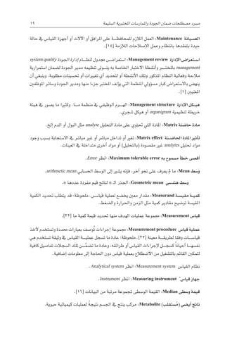 19 
‫ة‬‫ال�سليم‬ ‫املختربية‬ ‫واملمار�سات‬ ‫اجلودة‬ ‫�ضمان‬ ‫م�صطلحات‬ ‫م�رسد‬
‫حالة‬ ‫يف‬ ‫القيا�س‬ ‫أجهزة‬� ‫أو‬� ‫آالت‬‫ل‬‫ا‬ ‫أو‬� ‫املرافق‬ ‫على‬ ‫������ة‬‫ظ‬‫للمحاف‬ ‫الالزم‬ ‫العمل‬ :Maintenance ‫�يانة‬��‫ص‬�‫ال‬
.]15[ ‫الالزمة‬ ‫إ�صالحات‬‫ل‬‫ا‬ ‫وعمل‬ ‫بانتظام‬ ‫بتفقدها‬ ‫جيدة‬
system quality ‫اجلودة‬ ‫إدارة‬� ‫������ام‬‫ظ‬‫لن‬ ‫جمدول‬ ‫ا�ستعرا�������ض‬ :Management review ‫إدارة‬‫ل‬‫ا‬ ‫�تعرا�ض‬��‫س‬�‫ا‬
‫ا�ستمرارية‬ ‫ل�ضمان‬ ‫اجلودة‬ ‫مدير‬ ‫تنظيمه‬ ‫������وىل‬‫ت‬‫ي‬ ‫به‬ ‫اخلا�صة‬ ‫االختبار‬ ‫أن�شطة‬�‫و‬ ‫باملخت���ب��ر‬ management
‫أن‬� ‫وينبغي‬ .‫مطلوبة‬ ‫حت�سينات‬ ‫أو‬� ‫تغيريات‬ ‫أي‬� ‫لتحديد‬ ‫أو‬� ‫أن�شطة‬‫ل‬‫ا‬ ‫وتلك‬ ‫املذكور‬ ‫النظام‬ ‫وفعالية‬ ‫مالءمة‬
‫املوظفني‬ ‫و�سائر‬ ‫اجلودة‬ ‫ومدير‬ ‫منها‬ ‫جزءا‬ ‫املخترب‬ ‫ؤلف‬�‫ي‬ ‫التي‬ ‫املنظمة‬ ‫ؤويل‬�‫س‬�‫م‬ ‫كبار‬ ‫باال�ستعرا�ض‬ ‫ينه�ض‬
.]1[ ‫املعنيني‬
‫هيئة‬ ‫يف‬ ‫ي�صور‬ ‫ما‬ ‫وكثريا‬ .‫������ا‬‫م‬ ‫منظمة‬ ‫يف‬ ‫الوظيفي‬ ‫������رم‬‫ه‬‫ال‬ :Management structure ‫إدارة‬‫ل‬‫ا‬ ‫�كل‬��‫ي‬‫ه‬
.‫�شجري‬ ‫هيكل‬ ‫أو‬� organigram ‫تنظيمية‬ ‫خريطة‬
.‫إلخ‬� ‫الدم‬ ‫أو‬� ‫البول‬ ‫مثل‬ analyte ‫التحليل‬ ‫مادة‬ ‫على‬ ‫حتتوي‬ ‫التي‬ ‫املادة‬ :Matrix ‫حا�ضنة‬ ‫مادة‬
‫وجود‬ ‫ب�سبب‬ ‫اال�ستجابة‬ ‫يف‬ ‫مبا�رش‬ ‫غري‬ ‫أو‬� ‫مبا�رش‬ ‫تداخل‬ ‫أو‬� ‫تغري‬ :Matrix effect ‫�نة‬��‫ض‬�‫احلا‬ ‫املادة‬ ‫أثري‬�‫ت‬
.‫العينات‬ ‫يف‬ ‫متداخلة‬ ‫أخرى‬� ‫مواد‬ ‫أو‬� )‫(بالتحليل‬ ‫مق�صودة‬ ‫غري‬ analytes ‫حتليل‬ ‫مواد‬
.Error ‫انظر‬ :Maximum tolerable error ‫به‬ ‫م�سموح‬ ‫أ‬�‫خط‬ ‫أق�صى‬�
.arithmetic mean ‫احل�سابي‬ ‫الو�سط‬ ‫إىل‬� ‫ي�شري‬ ‫إنه‬�‫ف‬ ،‫آخر‬� ‫نحو‬ ‫على‬ ‫يعرف‬ ‫مل‬ ‫ما‬ :Mean ‫ط‬َ‫�س‬َ‫و‬
.n ‫عددها‬ ‫مفردة‬ ‫قيم‬ ‫لناجت‬ n ‫ـ‬‫ل‬‫ا‬ ‫اجلذر‬ :Geometric mean ‫هند�سي‬ ‫و�سط‬
‫الكمية‬ ‫حتديد‬ ‫يتطلب‬ ‫قد‬ :‫ملحوظة‬ .‫������س‬�‫قيا‬ ‫لعملية‬ ‫يخ�ضع‬ ‫معني‬ ‫مقدار‬ :Measurand ‫�ة‬��‫س‬�‫مقي‬ ‫�ة‬��‫ي‬‫كم‬
.‫وال�ضغط‬ ‫واحلرارة‬ ‫الزمن‬ ‫مثل‬ ‫كمية‬ ‫مقادير‬ ‫تو�ضيح‬ ‫املقي�سة‬
.]32[ ‫ما‬ ‫كمية‬ ‫قيمة‬ ‫حتديد‬ ‫منها‬ ‫الهدف‬ ‫عمليات‬ ‫جمموعة‬ :Measurement ‫قيا�س‬
‫أخذ‬‫ل‬ ‫وت�ستخدم‬ ‫حمددة‬ ‫بعبارات‬ ‫و�صف‬ُ‫ت‬ ‫إجراءات‬� ‫جمموعة‬ :Measurement procedure ‫قيا�س‬ ‫عملية‬
‫هي‬ ‫ت�ستخدم‬ ‫وثيقة‬ ‫يف‬ ‫القيا�س‬ ‫������ة‬‫ي‬‫عمل‬ ‫ت�سجل‬ ‫ما‬ ‫عادة‬ :‫ملحوظة‬ .]32[ ‫معينة‬ ‫������ة‬‫ق‬‫لطري‬ ‫وفقا‬ ‫قيا�س������ات‬
‫كافية‬ ‫تفا�صيل‬ ‫ال�سجالت‬ ‫تلك‬ ‫������ن‬َّ‫ت�ضم‬ ‫ما‬ ‫وعادة‬ ،‫طرائقه‬ ‫أو‬� ‫القيا�س‬ ‫إجراءات‬‫ل‬ ‫������ل‬‫ج‬‫ك�س‬ ً‫ا‬‫أحيان‬� ‫������ا‬‫ه‬‫نف�س‬
.‫إ�ضافية‬� ‫معلومات‬ ‫إىل‬� ‫احلاجة‬ ‫دون‬ ‫قيا�س‬ ‫بعملية‬ ‫اال�ضطالع‬ ‫من‬ ‫بالت�شغيل‬ ‫القائم‬ ‫لتمكني‬
.Analytical system ‫انظر‬ :Measurement system ‫القيا�س‬ ‫نظام‬
.Instrument ‫انظر‬ :Measuring instrument *
‫قيا�س‬ ‫جهاز‬
.]16[ ‫البيانات‬ ‫من‬ ‫مرتبة‬ ‫ملجموعة‬ ‫الو�سطى‬ ‫القيمة‬ :Median ‫و�سطى‬ ‫قيمة‬
.‫حيوية‬ ‫كيميائية‬ ‫لعمليات‬ ً‫ة‬‫نتيج‬ ‫اجل�سم‬ ‫يف‬ ‫ينتج‬ ‫مركب‬ :Metabolite )‫ب‬َ‫ل‬‫�ستق‬ ُ‫(م‬ ‫أي�ضي‬� ‫ناجت‬
 