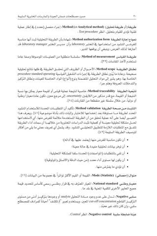 ‫ال�سليمة‬ ‫املختربية‬ ‫واملمار�سات‬ ‫اجلودة‬ ‫�ضمان‬ ‫م�صطلحات‬ ‫م�رسد‬ 20
‫عملية‬ ‫إطار‬� ‫يف‬ )‫(حمدد‬ ‫مف�صل‬ ‫إجراء‬� :Method (orAnalytical method) )‫حتليل‬ ‫طريقة‬ ‫أو‬�( ‫طريقة‬
.Test procedure ‫انظر‬ .‫بتحليل‬ ‫للقيام‬ ‫ؤدى‬�‫ت‬ ‫تقنية‬
‫منا�سبة‬ ‫أنها‬� ‫ثبت‬ ‫التحليلية‬ ‫الطريقة‬ ‫أن‬�‫ب‬ ‫�شهادة‬ :Method authorization form ‫الطريقة‬ ‫إجازة‬� ‫منوذج‬
‫قد‬ laboratory manager ‫املخترب‬ ‫������ر‬‫ي‬‫مد‬ ‫أن‬�‫و‬ laboratory ‫املخترب‬ ‫يف‬ ‫ا�ستخدامها‬ ‫من‬ ‫املن�شود‬ ‫للغر�������ض‬
.‫املدير‬ ‫يوقعها‬ ‫أن‬� ‫وينبغي‬ ،‫الغر�ض‬ ‫لذلك‬ ‫أجازها‬�
‫عاما‬ ‫و�صفا‬ ‫املو�صوفة‬ ‫������ات‬‫ي‬‫العمل‬ ‫من‬ ‫منطقية‬ ‫������ة‬‫ل‬‫�سل�س‬ :Method of measurement ‫�س‬���‫القيا‬ ‫�ة‬��‫ق‬‫طري‬
.]32[ ‫املقا�سات‬ ‫أخذ‬‫ل‬ ‫ت�ستخدم‬
‫حتليلية‬ ‫نتائج‬ ‫ظلها‬ ‫يف‬ ‫الطريقة‬ ‫������ق‬‫ق‬‫حت‬ ‫التي‬ ‫الظروف‬ ‫أو‬� ‫������وال‬‫ح‬‫أ‬‫ل‬‫ا‬ :Method scope ‫�ة‬��‫ق‬‫الطري‬ ‫�اق‬��‫ط‬‫ن‬
procedure standard operating ‫القيا�سية‬ ‫الت�شغيل‬ ‫إجراءات‬� ‫يف‬ ‫الطريقة‬ ‫نطاق‬ ‫ني‬َ‫ب‬ُ‫ي‬ ‫ما‬ ‫وعادة‬ .‫�صحيحة‬
‫الرتكيز‬ ‫ونطاق‬ ‫للعينات‬ ‫احلا�ضنة‬ ‫املواد‬ )‫أنواع‬�( ‫ونوع‬ ‫املت�ضمنة‬ ‫التحليل‬ ‫مواد‬ ‫إىل‬� ‫ي�شري‬ ‫وهو‬ ،‫بها‬ ‫اخلا�صة‬
.‫جرا‬ ‫وهلم‬ ‫املعروفة‬ ‫والتدخالت‬
‫ن�سبة‬ ‫بها‬ ‫ميكن‬ ‫معيار‬ ‫لقيمة‬ ‫أو‬� ‫قيا�س‬ ‫عملية‬ ‫لنتيجة‬ ‫خا�صية‬ :Method traceability ‫الطريقة‬ ‫عية‬ّ‫ب‬‫تت‬
ً‫ا‬‫وطني‬ ً‫ا‬‫معيار‬ ‫عادة‬ ‫تكون‬ ،‫معني‬ ‫مرجع‬ ‫إىل‬� ،uncertainty ‫الاليقني‬ ‫من‬ ‫مذكور‬ ‫قدر‬ ‫مع‬ ،‫القيمة‬ ‫أو‬� ‫النتيجة‬
.]14[ ‫املقارنات‬ ‫من‬ ‫منقطعة‬ ‫غري‬ ‫�سل�سلة‬ ‫خالل‬ ‫من‬ ،ً‫ا‬‫دولي‬ ‫أو‬�
‫املن�شود‬ ‫لال�ستخدام‬ ‫املحددة‬ ‫������ات‬‫ب‬‫املتطل‬ ‫أن‬� ‫أكيد‬�‫ت‬ :Method validation ‫الطريقة‬ ‫�حة‬��‫ص‬� ‫�ن‬��‫م‬ ‫�ت‬��‫ب‬‫التث‬
‫هذا‬ ‫ويعرف‬ .]41[ ‫مو�ضوعية‬ ‫أدلة‬�‫ب‬ ‫ذلك‬ ‫إثبات‬�‫و‬ ‫لالختبار‬ ‫إخ�ضاعها‬� ‫بعد‬ ‫م�ستوفاة‬ ‫������ا‬‫م‬ ‫لطريقة‬ ‫املحدد‬
‫ال�ستخدامها‬ ‫أي‬� ،‫منها‬ ‫للغر�ض‬ ‫مالئمة‬ ‫امل�ستخدمة‬ ‫الطريقة‬ ‫أن‬� ‫من‬ ‫حتقق‬ ‫عملية‬ ‫أنه‬� ‫على‬ ‫أي�ضا‬� ‫التعب���ي��ر‬
‫الطريقة‬ ‫أداء‬� ‫�سمات‬ ‫أن‬� ‫������ا‬‫ه‬‫خالل‬ ‫من‬ ‫املختربية‬ ‫الدرا�سات‬ ‫تثبت‬ ‫كعملية‬ ‫أو‬� ‫������ة‬‫ن‬‫معي‬ ‫حتليلية‬ ‫م�شكلة‬ ‫������ل‬‫حل‬
‫أفكار‬� ‫من‬ ‫يلي‬ ‫ما‬ ‫عملي‬ ‫تعريف‬ ‫أي‬� ‫ي�شمل‬ ‫وقد‬ .‫املن�شود‬ ‫������ي‬‫ل‬‫التحلي‬ ‫للتطبيق‬ ‫الالزمة‬ ‫املتطلبات‬ ‫مع‬ ‫������ق‬‫ف‬‫تت‬
:]42[ ‫ال�سليمة‬ ‫الطريقة‬ ‫لتو�صيف‬
‫أدائه)؛‬� ‫يف‬ ‫عليها‬ ‫(يعتمد‬ ‫منها‬ ‫للغر�ض‬ ‫منا�سبة‬ ‫تكون‬ ‫أن‬�  •
‫معينة؛‬ ‫حالة‬ ‫يف‬ ‫مفيدة‬ ‫حتليلية‬ ‫بيانات‬ ‫توفر‬ ‫أن‬�  •
‫التحليلية؛‬ ‫للم�شكلة‬ ‫�سلفا‬ ‫املحددة‬ )‫(املوا�صفات‬ ‫باملتطلبات‬ ‫تفي‬ ‫أن‬�  •
‫واملوثوقية)؛‬ ‫واالت�ساق‬ ‫الدقة‬ ‫حيث‬ ‫(من‬ ‫حمدد‬ ‫أداء‬� ‫م�ستوى‬ ‫لها‬ ‫يكون‬ ‫أن‬�  •
.‫منها‬ ‫يفرت�ض‬ ‫ما‬ ‫ؤدي‬�‫ت‬ ‫أن‬�  •
.]16[ ‫البيانات‬ ‫من‬ ‫جمموعة‬ ‫يف‬ ً‫ا‬‫تواتر‬ ‫أكرث‬‫ل‬‫ا‬ ‫القيم‬ ‫أو‬� ‫القيمة‬ :Mode (Statistic) )‫إح�صائي‬�( ‫منوال‬
‫قيمة‬ ‫لتحديد‬ ‫أ�سا�س‬�‫ك‬ ‫ر�سمي‬ ‫������ي‬‫ن‬‫وط‬ ‫قرار‬ ‫يف‬ ‫به‬ ‫املعرتف‬ ‫املعيار‬ :National standard ‫�ي‬��‫ن‬‫وط‬ ‫�ار‬��‫ي‬‫مع‬
.‫ما‬ ‫بلد‬ ‫يف‬ ‫املعنية‬ ‫للكمية‬ ‫أخرى‬‫ل‬‫ا‬ ‫املعايري‬ ‫جميع‬
‫م�ستوى‬ ‫من‬ ‫أدنى‬� ‫������ز‬‫ي‬‫برتك‬ ‫وجودها‬ ‫أو‬� analyte ‫التحليل‬ ‫������ادة‬‫م‬ ‫وجود‬ ‫عدم‬ ‫على‬ ‫������دل‬‫ت‬ :Negative ‫�لبي‬��‫س‬�
‫للم�صطلح‬ ‫كمرادف‬ ً‫ا‬‫أحيان‬� ‫تك�شف‬ ‫مل‬ ‫تعبري‬ ‫وي�ستخدم‬ .‫املعني‬ cut-off concentration ‫القاطع‬ ‫������ز‬‫ي‬‫الرتك‬
.‫ذ‬ّ‫حمب‬ ‫غري‬ ‫ذلك‬ ‫كان‬ ‫إن‬�‫و‬ ،‫�سلبي‬
.Control ‫انظر‬ :Negative control ‫�سلبية‬ ‫�ضابطة‬ ‫نة‬ّ‫ي‬‫ع‬
 