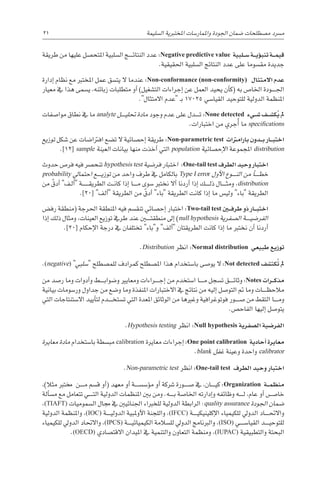 21 
‫ة‬‫ال�سليم‬ ‫املختربية‬ ‫واملمار�سات‬ ‫اجلودة‬ ‫�ضمان‬ ‫م�صطلحات‬ ‫م�رسد‬
‫طريقة‬ ‫من‬ ‫عليها‬ ‫املتح�صل‬ ‫ال�سلبية‬ ‫������ج‬‫ئ‬‫النتا‬ ‫عدد‬ :Negative predictive value ‫�لبية‬��‫س‬� ‫�ة‬��‫ي‬‫ؤ‬�‫تنب‬ ‫�ة‬��‫م‬‫قي‬
.‫احلقيقية‬ ‫ال�سلبية‬ ‫النتائج‬ ‫عدد‬ ‫على‬ ‫مق�سوما‬ ‫جديدة‬
‫إدارة‬� ‫نظام‬ ‫مع‬ ‫املخترب‬ ‫عمل‬ ‫يت�سق‬ ‫ال‬ ‫عندما‬ :Non-conformance (non-conformity) ‫االمتثال‬ ‫عدم‬
‫معيار‬ ‫يف‬ ‫هذا‬ ‫ي�سمى‬ ،‫زبائنه‬ ‫متطلبات‬ ‫أو‬� )‫الت�شغيل‬ ‫إجراءات‬� ‫عن‬ ‫العمل‬ ‫يحيد‬ ‫أن‬�‫(ك‬ ‫به‬ ‫اخلا�ص‬ ‫������ودة‬‫جل‬‫ا‬
.‫االمتثال‬ ‫عدم‬ ‫ـ‬‫ب‬ 17025 ‫القيا�سي‬ ‫للتوحيد‬ ‫الدولية‬ ‫املنظمة‬
‫موا�صفات‬ ‫نطاق‬ ‫يف‬ ‫ما‬ analyte ‫������ل‬‫ي‬‫حتل‬ ‫مادة‬ ‫وجود‬ ‫عدم‬ ‫على‬ ‫������دل‬‫ت‬ :None detected ‫�يء‬��‫ش‬� ‫�ف‬��‫ش‬�‫ك‬ُ‫ي‬ ‫مل‬
.‫اختبارات‬ ‫من‬ ‫ُجري‬‫أ‬� ‫ما‬ specifications
‫توزيع‬ ‫�شكل‬ ‫عن‬ ‫افرتا�ضات‬ ‫ت�ضع‬ ‫ال‬ ‫إح�صائية‬� ‫طريقة‬ :Non-parametric test ‫بارامرتات‬ ‫�دون‬��‫ب‬ ‫�ار‬��‫ب‬‫اخت‬
.]12[ sample ‫العينة‬ ‫بيانات‬ ‫منها‬ ‫أخذت‬� ‫التي‬ population ‫إح�صائية‬‫ل‬‫ا‬ ‫املجموعة‬ distribution
‫حدوث‬ ‫فر�ص‬ ‫فيه‬ ‫تنح�رص‬ hypothesis test ‫فر�ضية‬ ‫اختبار‬ :One-tail test ‫الطرف‬ ‫وحيد‬ ‫اختبار‬
probability ‫احتمايل‬ ‫������ع‬‫ي‬‫توز‬ ‫من‬ ‫واحد‬ ‫طرف‬ ‫يف‬ ‫بالكامل‬ Type I error ‫أول‬‫ل‬‫ا‬ ‫������وع‬‫ن‬‫ال‬ ‫من‬ ‫أ‬�������‫خط‬
‫من‬ ّ‫أدق‬� ‫ـف‬‫ل‬‫أ‬� ‫������ة‬‫ـ‬‫ـ‬‫ـ‬‫ق‬‫الطري‬ ‫ـت‬‫ـ‬‫ن‬‫كا‬ ‫إذا‬� ‫������ا‬‫م‬ ‫�سوى‬ ‫نخترب‬ ‫أال‬� ‫أردنا‬� ‫إذا‬� ‫������ك‬‫ل‬‫ذ‬ ‫������ال‬‫ث‬‫وم‬ ،distribution
.]20[ ‫ألف‬� ‫الطريقة‬ ‫من‬ ّ‫أدق‬� ‫باء‬ ‫الطريقة‬ ‫كانت‬ ‫إذا‬� ‫ما‬ ‫ولي�س‬ ‫باء‬ ‫الطريقة‬
‫رف�ض‬ ‫(منطقة‬ ‫احلرجة‬ ‫املنطقة‬ ‫فيه‬ ‫تنق�سم‬ ‫إح�صائي‬� ‫اختبار‬ :Two-tail test ‫�ن‬‫ي‬�‫ف‬‫طر‬ ‫ذو‬ ‫�ار‬��‫ب‬‫اخت‬
‫إذا‬� ‫ذلك‬ ‫ومثال‬ ،‫العينات‬ ‫توزيع‬ ‫طريف‬ ‫عند‬ ‫منطقت���ي��ن‬ ‫إىل‬� )null hypothesis ‫ال�صفرية‬ ‫������ة‬‫ي‬‫الفر�ض‬
.]20[ ‫إحكام‬‫ل‬‫ا‬ ‫درجة‬ ‫يف‬ ‫تختلفان‬ ‫وباء‬ ‫ألف‬� ‫الطريقتان‬ ‫كانت‬ ‫إذا‬� ‫ما‬ ‫نخترب‬ ‫أن‬� ‫أردنا‬�
.Distribution ‫انظر‬ :Normal distribution ‫طبيعي‬ ‫توزيع‬
.(negative) ‫�سلبي‬ ‫للم�صطلح‬ ‫كمرادف‬ ‫امل�صطلح‬ ‫هذا‬ ‫با�ستخدام‬ ‫يو�صى‬ ‫ال‬ :Not detected ‫ُكت�شف‬‫ت‬ ‫مل‬
‫من‬ ‫ر�صد‬ ‫وما‬ ‫أدوات‬�‫و‬ ‫������ط‬‫ب‬‫و�ضوا‬ ‫ومعايري‬ ‫������راءات‬‫ج‬‫إ‬� ‫من‬ ‫ا�ستخدم‬ ‫������ا‬‫م‬ ‫ت�سجل‬ ‫������ق‬‫ئ‬‫وثا‬ :Notes ‫�رات‬��‫ك‬‫مذ‬
‫بيانية‬ ‫ور�سومات‬ ‫جداول‬ ‫من‬ ‫و�ضع‬ ‫وما‬ ‫املنفذة‬ ‫االختبارات‬ ‫يف‬ ‫نتائج‬ ‫من‬ ‫إليه‬� ‫التو�صل‬ ‫مت‬ ‫وما‬ ‫������ات‬‫ظ‬‫مالح‬
‫التي‬ ‫اال�ستنتاجات‬ ‫أييد‬�‫لت‬ ‫������دم‬‫خ‬‫ت�ست‬ ‫التي‬ ‫املعدة‬ ‫الوثائق‬ ‫من‬ ‫وغريها‬ ‫فوتوغرافية‬ ‫�ص������ور‬ ‫من‬ ‫التقط‬ ‫������ا‬‫م‬‫و‬
.‫الفاح�ص‬ ‫إليها‬� ‫يتو�صل‬
.Hypothesis testing ‫انظر‬ :Null hypothesis ‫ال�صفرية‬ ‫الفر�ضية‬
‫معايرة‬ ‫مادة‬ ‫با�ستخدام‬ ‫مب�سطة‬ calibration ‫معايرة‬ ‫إجراءات‬� :One point calibration ‫أحادية‬� ‫معايرة‬
.blank ‫غفل‬ ‫وعينة‬ ‫واحدة‬ calibrator
.Non-parametric test ‫انظر‬ :One-tail test ‫الطرف‬ ‫وحيد‬ ‫اختبار‬
،)‫مثال‬ ‫خمترب‬ ‫������ن‬‫م‬ ‫ق�سم‬ ‫أو‬�( ‫معهد‬ ‫أو‬� ‫ؤ�س�س������ة‬�‫م‬ ‫أو‬� ‫�رشكة‬ ‫�ص������ورة‬ ‫يف‬ ،‫������ان‬‫ي‬‫ك‬ :Organization ‫�ة‬��‫م‬‫منظ‬
‫ألة‬�‫س‬�‫م‬ ‫مع‬ ‫تتعامل‬ ‫������ي‬‫ت‬‫ال‬ ‫الدولية‬ ‫املنظمات‬ ‫بني‬ ‫ومن‬ .‫������ه‬‫ب‬ ‫اخلا�صة‬ ‫إدارته‬�‫و‬ ‫وظائفه‬ ‫������ه‬‫ل‬ ،‫عام‬ ‫أو‬� ‫خا�������ص‬
،(TIAFT) ‫ال�سموميات‬ ‫جمال‬ ‫يف‬ ‫اجلنائيني‬ ‫للخرباء‬ ‫الدولية‬ ‫الرابطة‬ :quality assurance ‫اجلودة‬ ‫�ضمان‬
‫الدولية‬ ‫واملنظمة‬ ،(IOC) ‫������ة‬‫ي‬‫الدول‬ ‫أوملبية‬‫ل‬‫ا‬ ‫واللجنة‬ ،(IFCC) ‫������ة‬‫ي‬‫إكلينيك‬‫ل‬‫ا‬ ‫للكيمياء‬ ‫الدويل‬ ‫������اد‬‫حت‬‫واال‬
‫للكيمياء‬ ‫الدويل‬ ‫واالحتاد‬ ،(IPCS) ‫������ة‬‫ي‬‫الكيميائ‬ ‫لل�سالمة‬ ‫الدويل‬ ‫والربنامج‬ ،(ISO) ‫القيا�س������ي‬ ‫������د‬‫ي‬‫للتوح‬
.(OECD) ‫االقت�صادي‬ ‫امليدان‬ ‫يف‬ ‫والتنمية‬ ‫التعاون‬ ‫ومنظمة‬ ،(IUPAC) ‫والتطبيقية‬ ‫البحتة‬
 