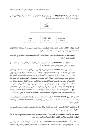 ‫ال�سليمة‬ ‫املختربية‬ ‫واملمار�سات‬ ‫اجلودة‬ ‫�ضمان‬ ‫م�صطلحات‬ ‫م�رسد‬ 22
population ‫إح�صائية‬‫ل‬‫ا‬ ‫املجموعة‬ ‫������ن‬‫ع‬ ‫معقول‬ ‫غري‬ ‫ب�شكل‬ ‫خمتلفة‬ ‫تبدو‬ ‫نتيجة‬ :Outlier ‫�زالء‬��‫ع‬ ‫�ة‬��‫م‬‫قي‬
:‫يلي‬ ‫ما‬ ‫العزالء‬ ‫القيمة‬ ‫اختبارات‬ ‫وت�شمل‬ .‫أخرى‬‫ل‬‫ا‬ ‫للنتائج‬
‫التباينات‬ ‫مع‬ ‫التباينات‬ ‫من‬ ‫جمموعة‬ ‫يف‬ ‫أكرب‬‫ل‬‫ا‬ ‫التباين‬ ‫قيمة‬ ‫يقارن‬ :Cochran test ‫كو�رشان‬ ‫اختبار‬
.]43[ ‫فيها‬ ‫أخرى‬‫ل‬‫ا‬
‫مع‬ ‫احلجم‬ ‫يف‬ ‫إليه‬� ‫أقرب‬‫ل‬‫ا‬ ‫والقيا�س‬ ‫ما‬ ‫قيا�س‬ ‫بني‬ ‫الفرق‬ ‫������ارن‬‫ق‬‫ي‬ :Dixon test ‫�ون‬��‫س‬�‫ديك‬ ‫�ار‬��‫ب‬‫اخت‬
.]12[ ‫املجموعة‬ ‫يف‬ ‫قيا�س‬ ‫أدنى‬�‫و‬ ‫قيا�س‬ ‫أعلى‬� ‫بني‬ ‫الفرق‬
‫اختبار‬ ‫من‬ ً‫ال‬‫بد‬ ‫با�ستخدامه‬ ‫آن‬‫ل‬‫ا‬ ‫يو�ص������ى‬ ‫العزالء‬ ‫للقيم‬ ‫������ار‬‫ب‬‫اخت‬ :Grubbs test ‫�ز‬��‫ب‬‫غرو‬ ‫�ار‬��‫ب‬‫اخت‬
‫غروبز‬ ‫اختبار‬ ‫يف‬ ‫إح�صائية‬‫ل‬‫ا‬ ‫القيمة‬ ‫وحت�س������ب‬ .]44[ ‫عقبه‬ ‫ا�ستخدامه‬ ‫أو‬� Dixon test ‫ديك�س������ون‬
‫جمموعة‬ ‫يف‬ standard deviation ‫املعياري‬ ‫االنحراف‬ ‫يف‬ ‫للنق�ص‬ ‫املئوية‬ ‫الن�سبة‬ ‫باعتبارها‬ ‫������رد‬‫ف‬‫امل‬
‫يف‬ ‫نق�ص‬ ‫أكرب‬� ‫������ي‬‫ط‬‫يع‬ ‫أيهما‬� – ‫املجموعة‬ ‫يف‬ ‫������ة‬‫م‬‫قي‬ ‫أدنى‬� ‫أو‬� ‫قيمة‬ ‫������ى‬‫ل‬‫أع‬� ‫ا�ستبعاد‬ ‫������د‬‫ع‬‫ب‬ ‫������ج‬‫ئ‬‫النتا‬
‫مع‬ ‫مماثلة‬ ‫بطريقة‬ ‫الثنائي‬ ‫غروبز‬ ‫������ار‬‫ب‬‫اخت‬ ‫يف‬ ‫إح�صائية‬‫ل‬‫ا‬ ‫القيمة‬ ‫وحت�سب‬ .‫املعياري‬ ‫������راف‬‫ح‬‫االن‬
،‫كلتيهما‬ ،‫قيمة‬ ‫أدنى‬�‫و‬ ‫قيمة‬ ‫أعلى‬� ‫من‬ ‫كل‬ ‫ا�ستبعاد‬ ‫مع‬ ‫أو‬� ‫قيمتني‬ ‫أدنى‬� ‫أو‬� ،‫قيمت���ي��ن‬ ‫أعلى‬� ‫������اد‬‫ع‬‫ا�ستب‬
‫أو‬� outlier ‫عزالء‬ ‫قيمة‬ ‫ووجود‬ .‫معياري‬ ‫انحراف‬ ‫أدنى‬� ‫يعطي‬ ‫أيهما‬� ،‫للنتائج‬ ‫أ�صلية‬‫ل‬‫ا‬ ‫املجموعة‬ ‫يف‬
‫قيمة‬ ‫االختبار‬ ‫يف‬ ‫إح�صائية‬‫ل‬‫ا‬ ‫القيمة‬ ‫جتاوزت‬ ‫إذا‬� ‫ثبت‬َ‫ي‬ ‫غروبز‬ ‫اختبار‬ ‫يف‬ ‫العزالء‬ ‫القيم‬ ‫������ن‬‫م‬ ‫زوج‬
.]45 ،44[ ‫مرجعي‬ ‫جدول‬ ‫من‬ ‫معرفتها‬ ‫وميكن‬ ‫املجموعة‬ ‫يف‬ ‫النتائج‬ ‫عدد‬ ‫على‬ ‫تتوقف‬ ‫حرجة‬
‫البيانات‬ ‫تتميز‬ ‫عندما‬ ‫������دام‬‫خ‬‫لال�ست‬ ‫م�صممة‬ ‫إح�صائية‬� ‫أ�ساليب‬� :Parametric test ‫�ري‬‫ت‬�‫م‬‫بارا‬ ‫�ار‬��‫ب‬‫اخت‬
‫قابلة‬ ‫وتكون‬ normal distribution ‫������ي‬‫ع‬‫الطبي‬ ‫������ع‬‫ي‬‫التوز‬ ‫������ن‬‫م‬ ‫تقرتب‬ ‫عندما‬ ‫������ادة‬‫ع‬ ،‫معينة‬ ‫بخ�صائ�������ص‬
.]20[ ‫للقيا�س‬
‫من‬ ‫اكت�سبها‬ ‫وحمدد‬ ‫منا�سب‬ ‫������ي‬‫ف‬‫وظي‬ ‫جمال‬ ‫يف‬ ‫مماثلة‬ ‫فنية‬ ‫بخربة‬ ‫يتمتع‬ ‫�شخ�������ص‬ :Peer )‫�ر‬‫ي‬�‫ظ‬‫(ن‬ ‫�ن‬��‫ي‬‫قر‬
.‫موثقة‬ ‫وخربات‬ ‫تدريب‬ ‫أن�شطة‬� ‫خالل‬
‫قرينة‬ ‫جهة‬ ‫بها‬ ‫ت�ضطلع‬ ‫ما‬ ‫جهة‬ ‫لعمل‬ ‫ا�ستعرا�ض‬ ‫عملية‬ :Peer review )‫�راء‬��‫ظ‬‫(الن‬ ‫�ران‬��‫ق‬‫أ‬‫ل‬‫ا‬ ‫�تعرا�ض‬��‫س‬�‫ا‬
.Review Technical ‫أي�ضا‬� ‫انظر‬ .‫التقنية‬ ‫�سالمته‬ ‫من‬ ‫أكد‬�‫للت‬ )‫(نظرية‬
‫للتقييم‬ ‫تخ�ضع‬ ‫حتليلية‬ ‫لطريقة‬ ‫الرئي�سية‬ ‫اجلوانب‬ :Performance characteristics ‫أداء‬‫ل‬‫ا‬ ‫خ�صائ�ص‬
‫اال�ستقامة‬‫و‬ )bias( )‫االنحياز‬( accuracy ‫الدقة‬ ‫ي�شمل‬ ‫������ا‬‫مب‬ ،validation ‫منها‬ ‫التثبت‬‫و‬ ‫تطويرها‬ ‫������دف‬‫ه‬‫ب‬
‫مثل‬ ،‫أخرى‬� ‫جهة‬ ‫أو‬� ‫خمترب‬ ‫أو‬� ‫ؤ�س�سة‬�‫مل‬ ‫التنظيمي‬ ‫الهيكل‬ ‫يبني‬ ‫������كل‬‫ش‬� :Organigram ‫�ة‬��‫ي‬‫تنظيم‬ ‫�ة‬��‫ط‬‫خري‬
.Management structure ‫أي�ضا‬� ‫انظر‬ .‫أدناه‬� ‫املبني‬
‫مدير‬
‫امل�رشوع‬
‫مدير‬
‫اجلودة‬
‫اخلرباء‬ ‫رئي�س‬
‫التقنيني‬
‫خرباء‬ ‫رئي�س‬
‫التحليل‬
 