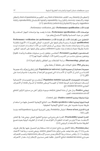 23 
‫ة‬‫ال�سليم‬ ‫املختربية‬ ‫واملمار�سات‬ ‫اجلودة‬ ‫�ضمان‬ ‫م�صطلحات‬ ‫م�رسد‬
‫النطاق‬‫و‬ limit of quantitation ‫������م‬‫ي‬‫التكم‬ ‫حد‬‫و‬ limit of detection ‫الك�شف‬ ‫حد‬‫و‬ linearity )‫������ة‬‫ي‬‫(اخلط‬
‫املتانة‬‫و‬ reproducibility ‫لال�ستن�ساخ‬ ‫والقابلية‬ repeatability ‫������ة‬‫ي‬‫التكرار‬‫و‬ recovery ‫اال�ستعادة‬‫و‬ range
.]46[ specificity (selectivity) )‫(االنتقائية‬ ‫النوعية‬‫و‬ ruggedness
.Performance verification ‫انظر‬ :Performance qualification ‫أداء‬‫ل‬‫ا‬ ‫كفاءة‬
‫يف‬ ‫امل�ستخدم‬ ‫اجلهاز‬ ‫موا�صفات‬ ‫بها‬ ‫يق�صد‬ ‫ما‬ ‫عادة‬ :Performance specifications ‫أداء‬‫ل‬‫ا‬ ‫�فات‬��‫ص‬�‫موا‬
.‫جرا‬ ‫وهلم‬ ‫اال�ستن�ساخ‬ ‫وقابلية‬ ‫احل�سا�سية‬ ‫حيث‬ ‫من‬ ‫املخترب‬
Performance verification (or performance )‫أداء‬‫ل‬‫ا‬ ‫�اءة‬��‫ف‬‫ك‬ ‫أو‬�( ‫أداء‬‫ل‬‫ا‬ )‫�اءة‬��‫ف‬‫(ك‬ ‫�ن‬��‫م‬ ‫�ق‬��‫ق‬‫التح‬
‫باملقارنة‬ ‫أجهزة‬‫ل‬‫ا‬ ‫أداء‬� ‫������م‬‫ي‬‫لتقي‬ ‫الوطني‬ ‫������د‬‫ي‬‫ال�صع‬ ‫على‬ ‫تتبعها‬ ‫ميكن‬ ‫������ة‬‫ي‬‫ر�سم‬ ‫������ة‬‫ق‬‫طري‬ :qualification)
‫لي�ست‬ ‫اختبارات‬ ‫������دام‬‫خ‬‫ا�ست‬ ‫أداء‬‫ل‬‫ا‬ ‫من‬ ‫التثبت‬ ‫ي�شمل‬ ‫أن‬� ‫������ي‬‫غ‬‫وينب‬ .‫�سلفا‬ ‫حمددة‬ ‫وموا�صفات‬ ‫������راءات‬‫ج‬‫إ‬�‫ب‬
.‫الوطني‬ ‫ال�صعيد‬ ‫على‬ ‫تتبعها‬ ‫ميكن‬ ‫ومعايري‬ calibrators ‫معايرة‬ ‫مواد‬ ‫وا�ستخدام‬ ‫معينة‬ ‫بطريقة‬ ‫خا�صة‬
)‫كافية‬ ‫أعداد‬�‫وب‬ ‫������ة‬‫ف‬‫خمتل‬ ‫م�ستويات‬ ‫������ن‬‫م‬( ‫ؤهلون‬�‫م‬ ‫أ�شخا�������ص‬� :Personnel )‫�ون‬��‫ف‬‫(املوظ‬ ‫�تخدمون‬��‫س‬�‫امل‬
.]19[ ‫لهم‬ ‫املعينة‬ ‫الوظائف‬ ‫أداء‬‫ل‬ ‫واخلربة‬ ‫التدريب‬ ‫من‬ ‫منا�سب‬ ‫مب�ستوى‬ ‫ويتمتعون‬
.]47[ ‫احلية‬ ‫والنظم‬ ‫العقاقري‬ ‫بني‬ ‫التفاعالت‬ ‫درا�سة‬ :Pharmacology ‫العقاقري‬ ‫علم‬
.‫بياين‬ ‫بخط‬ ‫أو‬� ‫خمطط‬ ‫على‬ ‫البيانات‬ ‫متثيل‬ :Plot ‫بياين‬ ‫ر�سم‬
‫جمموعة‬ ‫أنه‬�‫ب‬ ‫ف‬َّ‫يعر‬ )‫(نظري‬ ‫كيان‬ :Population (or universe) )‫كلية‬ ‫جمموعة‬ ‫أو‬�( ‫إح�صائية‬� ‫جمموعة‬
‫على‬ ‫واحدة‬ ‫خا�صية‬ ‫������ا‬‫ه‬‫عنا�رص‬ ‫أو‬� ‫أفرادها‬� ‫بني‬ ‫جتمع‬ ‫التي‬ ‫������داث‬‫ح‬‫أ‬‫ل‬‫ا‬ ‫أو‬� ‫أ�شياء‬‫ل‬‫ا‬ ‫أو‬� ‫النا�س‬ ‫������ن‬‫م‬ ‫������ة‬‫ل‬‫كام‬
.]16[ ‫أقل‬‫ل‬‫ا‬
‫إح�صائية‬‫ل‬‫ا‬ ‫������ات‬‫ع‬‫املجمو‬ ‫مع‬ ‫������دم‬‫خ‬‫�ست‬ُ‫ت‬ :Population statistics ‫�ائية‬��‫ص‬�‫إح‬‫ل‬‫ا‬ ‫�ات‬��‫ع‬‫املجمو‬ ‫�اءات‬��‫ص‬�‫إح‬�
‫االنحراف‬ ‫أو‬� mode ‫������وال‬‫ن‬‫امل‬ ‫أو‬� median ‫الو�سطى‬ ‫������ة‬‫م‬‫القي‬ ‫أو‬� mean ‫الو�سط‬ ‫������ل‬‫ث‬‫م‬ ‫إح�صائية‬� ‫أو�ص������اف‬�
.‫إلخ‬� standard deviation ‫املعياري‬
‫القاطع‬ ‫الرتكيز‬ ‫م�ستوى‬ ‫من‬ ‫أعلى‬� ‫برتكيز‬ ‫موجودة‬ analyte ‫التحليل‬ ‫مادة‬ ‫أن‬� ‫على‬ ‫يدل‬ :Positive ‫إيجابي‬�
.‫املعني‬ concentration cut-off
.Control ‫انظر‬ :Positive control ‫إيجابية‬� ‫�ضابطة‬ ‫نة‬ّ‫ي‬‫ع‬
‫ا�ستخدام‬ ‫من‬ ‫عليها‬ ‫املتح�صل‬ ‫إيجابية‬‫ل‬‫ا‬ ‫النتائج‬ ‫عدد‬ :Positive predictive value ‫إيجابية‬� ‫ؤية‬�‫تنب‬ ‫قيمة‬
.‫احلقيقية‬ ‫إيجابية‬‫ل‬‫ا‬ ‫النتائج‬ ‫عدد‬ ‫على‬ ‫مق�سوما‬ ‫جديدة‬ ‫طريقة‬
‫عندما‬ null hypothesis ‫ال�صفرية‬ ‫الفر�ضية‬ ‫رف�ض‬ Probability ‫احتمال‬ :Power of test ‫االختبار‬ ‫قدرة‬
.‫زائفة‬ ‫تكون‬
‫املخترب‬ ‫يف‬ ‫هذا‬ ‫ويعني‬ .‫العملي‬ ‫التطبيق‬ ‫مو�ضع‬ ‫�شيء‬ ‫و�ضع‬ ‫على‬ ‫القدرة‬ :Practicability ‫العملية‬ ‫القدرة‬
‫ت�صبح‬ ‫بحيث‬ ‫البيئية‬ ‫الظروف‬ ‫أو‬� ‫املعدات‬ ‫أو‬� ‫������ف‬‫ش‬�‫الكوا‬ ‫أو‬� ‫املتطورة‬ ‫املعدات‬ ‫من‬ ‫يلزم‬ ‫ال‬ ‫عما‬ ‫������اء‬‫ن‬‫اال�ستغ‬
.]48[ ‫الروتيني‬ ‫لال�ستخدام‬ ‫منا�سبة‬ ‫الطريقة‬
‫ظروف‬ ‫إطار‬� ‫يف‬ ‫عليها‬ ‫احل�صول‬ ‫يتم‬ ‫م�ستقلة‬ test ‫اختبارات‬ ‫نتائج‬ ‫بني‬ ‫االتفاق‬ ‫وثاقة‬ :Precision ‫إحكام‬�
‫االعتماد‬ ‫هذا‬ ‫درجة‬ ‫حتديد‬ ‫وينبغي‬ ،analyte ‫التحليل‬ ‫مادة‬ ‫تركيز‬ ‫������ى‬‫ل‬‫ع‬ ‫يعتمد‬ ‫عادة‬ ‫وهو‬ .]14[ ‫������ررة‬‫ق‬‫م‬
‫كانحراف‬ ‫وحت�سب‬ imprecision ‫������كام‬‫ح‬‫إ‬‫ل‬‫ا‬ ‫������دم‬‫ع‬ ‫مبدى‬ ‫إحكام‬‫ل‬‫ا‬ ‫درجة‬ ‫������ادة‬‫ع‬ ‫وتقا�س‬ .]40[ ‫������ه‬‫ق‬‫وتوثي‬
‫االنحراف‬ ‫مقدار‬ ‫ازداد‬ ‫إحكام‬‫ل‬‫ا‬ ‫������وى‬‫ت‬‫م�س‬ ‫نق�ص‬ ‫فكلما‬ .‫االختبار‬ ‫لنتائج‬ standard deviation ‫������اري‬‫ي‬‫مع‬
 