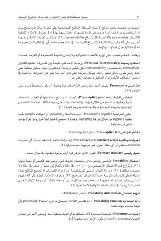 ‫ال�سليمة‬ ‫املختربية‬ ‫واملمار�سات‬ ‫اجلودة‬ ‫�ضمان‬ ‫م�صطلحات‬ ‫م�رسد‬ 24
‫�سبق‬ ‫نتائج‬ ‫أي‬�‫ب‬ ‫أثر‬�‫يت‬ ‫ال‬ ‫نحو‬ ‫على‬ ‫امل�ستخل�صة‬ ‫النتائج‬ ‫امل�ستقلة‬ ‫االختبار‬ ‫نتائج‬ ‫بتعبري‬ ‫ويق�صد‬ .‫������اري‬‫ي‬‫املع‬
‫القابلية‬ ‫إحكام‬‫ل‬‫ا‬ ‫وي�شمل‬ .]14[ ‫بها‬ ‫�شبيهة‬ ‫مادة‬ ‫أو‬� ‫نف�سها‬ ‫املادة‬ ‫على‬ ‫أجريت‬� ‫اختبارات‬ ‫من‬ ‫ا�ستخل�صت‬ ‫أن‬�
‫ب�صورة‬ ‫إحكام‬‫ل‬‫ا‬ ‫تعريف‬ ‫������ن‬‫ك‬‫ومي‬ .]19[ reproducibility ‫لال�ستن�ساخ‬ ‫������ة‬‫ي‬‫والقابل‬ repeatability ‫������رار‬‫ك‬‫للت‬
‫جمموعة‬ ‫تناثر‬ ‫إطار‬� ‫يف‬ ‫أي‬� ،‫ما‬ ‫جمموعة‬ ‫إطار‬� ‫يف‬ ‫القيا�سات‬ ‫ا�ستن�س������اخ‬ ‫إمكانية‬‫ل‬ ‫مقيا�س‬ ‫أنه‬� ‫على‬ ‫������رى‬‫خ‬‫أ‬�
.‫املركزية‬ ‫قيمتها‬ ‫حول‬ ‫ت�شتتها‬ ‫أو‬� ‫ما‬
.‫املحددة‬ ‫القيمة‬ ‫أو‬� ‫ال�صحيحة‬ ‫بالقيمة‬ ‫يت�صل‬ ‫وال‬ ‫الع�شوائية‬ ‫أخطاء‬‫ل‬‫ا‬ ‫توزيع‬ ‫على‬ ‫فح�سب‬ ‫إحكام‬‫ل‬‫ا‬ ‫ويعتمد‬
‫للتكرار‬ ‫القابلية‬ ‫������روف‬‫ظ‬ ‫بني‬ ‫املقي�سة‬ ‫������كام‬‫ح‬‫إ‬‫ل‬‫ا‬ ‫������ة‬‫ج‬‫در‬ :Precision (intermediate) )‫�يط‬��‫س‬�‫(و‬ ‫�كام‬��‫ح‬‫إ‬�
‫على‬ ‫خمتلفة‬ ‫حتليل‬ ‫مواد‬ ‫بني‬ ‫إحكام‬‫ل‬‫ا‬ ‫������ة‬‫ج‬‫در‬ ‫قيا�س‬ ‫مثل‬ :reproducibility ‫اال�ستن�س������اخ‬‫و‬ repeatability
‫يف‬ ‫الداخلية‬ ‫التغريات‬ ‫عن‬ ‫يعرب‬ ‫أنه‬�‫ب‬ ‫آخر‬� ‫نحو‬ ‫على‬ ‫تعريفه‬ ‫وميكن‬ .‫واحد‬ ‫خمترب‬ ‫داخل‬ ‫طويل‬ ‫زمني‬ ‫مدى‬
.‫جرا‬ ‫وهلم‬ ‫واملعدات‬ ‫التحليل‬ ‫ومواد‬ ‫أيام‬‫ل‬‫ا‬ ‫اختالف‬ :‫املخترب‬
‫على‬ ‫ولي�س‬ ً‫ا‬‫�صحيح‬ ‫يكون‬ ‫أن‬� ‫يحتمل‬ ‫عما‬ ‫افرتا�ضات‬ ‫على‬ ‫تقوم‬ ‫أ�شياء‬� ‫ي�صف‬ :Presumptive ‫�ي‬��‫ض‬�‫افرتا‬
.]15[ ‫اليقني‬
samples ‫العينات‬ ‫أو‬� specimen ‫������اذج‬‫م‬‫الن‬ ‫تو�صف‬ :Presumptive positive ‫�يا‬��‫ض‬�‫افرتا‬ ‫�ي‬��‫ب‬‫إيجا‬�
‫من‬ confirmation ‫أكد‬�‫الت‬ ‫مرحلة‬ ‫قبل‬ ‫وذلك‬ screening ‫فرزها‬ ‫خالل‬ ‫من‬ positive ‫إيجابية‬� ‫أنها‬�‫ب‬
.]10[ ‫كافية‬ ‫بدرجة‬ ‫ح�سا�سة‬ ‫بديلة‬ ‫كيميائية‬ ‫بطريقة‬ ‫إيجابيتها‬�
‫أنها‬�‫ب‬ samples ‫العينات‬ ‫أو‬� specimen ‫النماذج‬ ‫تو�صف‬ :Presumptive negative ً‫ا‬‫افرتا�ضي‬ ‫�سلبي‬
‫يوجد‬ ‫ال‬ ‫ثم‬ ‫ومن‬ ‫أخرى‬� ‫الختبارات‬ ‫تخ�ضع‬ ‫ال‬ ‫وعادة‬ .screening ‫فرزها‬ ‫خالل‬ ‫من‬ negative ‫�سلبية‬
.‫حمتواها‬ ‫من‬ ‫يقني‬
.Screening test ‫انظر‬ :Presumptive test ‫افرتا�ضي‬ ‫اختبار‬
‫انحراف‬ ‫أي‬� ‫أ�سباب‬� ‫ال�ستبعاد‬ ‫تتخذ‬ ‫������راءات‬‫ج‬‫إ‬� :Preventive (preventative) action ‫�ة‬��‫ي‬‫وقائ‬ ‫�راءات‬��‫ج‬‫إ‬�
.]4[ ‫حدوثها‬ ‫ملنع‬ ‫مرغوبة‬ ‫غري‬ ‫أخرى‬� ‫حالة‬ ‫أي‬� ‫أو‬� ‫حمتمل‬ deviation
.‫حمدد‬ ‫جمال‬ ‫يف‬ ‫قيا�سية‬ ‫نوعية‬ ‫أرفع‬� ‫فيه‬ ‫تتوفر‬ ‫الذي‬ ‫املعيار‬ :Primary standard ‫رئي�سي‬ ‫معيار‬
‫مئوية‬ ‫ن�سبة‬ ‫أو‬� ‫كك����س��ر‬ ‫عنه‬ ‫ويعرب‬ ،‫�شيء‬ ‫حدوث‬ ‫������ان‬‫ح‬‫رج‬ ‫ملدى‬ ‫ريا�ضي‬ ‫������س‬�‫قيا‬ :Probability ‫�ال‬��‫م‬‫احت‬
‫(ال‬ ‫املائة‬ ‫يف‬ ‫�صفر‬ ‫أو‬� ‫�صفر‬ ‫إىل‬� )‫(دائما‬ ‫املائة‬ ‫يف‬ 100 ‫أو‬� 1 ‫من‬ ‫إح�صائي‬‫ل‬‫ا‬ ‫االحتمال‬ ‫قيم‬ ‫وترتاوح‬ .]30[
‫لفرتة‬ ‫النتائج‬ ‫جتميع‬ ‫أو‬� ‫القيا�سات‬ ‫إجراء‬� ‫من‬ ‫امل�ستخل�صة‬ ‫الن�سبي‬ ‫التواتر‬ ‫ودرجة‬ .]20[ )‫مطلقا‬ ‫������دث‬‫ح‬‫ي‬
‫مفهوم‬ ‫أنه‬� ‫على‬ ‫أي�ضا‬� ‫االحتمال‬ ‫ف‬َّ‫عر‬ُ‫ي‬‫و‬ .]33[ ‫ال�صحيح‬ ‫لالحتمال‬ ‫جيدة‬ ‫تقريبية‬ ‫تقديرات‬ ‫تعطي‬ ‫طويلة‬
‫احلدي‬ ‫التواتر‬ ‫درجة‬ ‫أو‬� ،‫اعتقاد‬ ‫درجة‬ ‫عن‬ ‫ما‬ ‫ب�شكل‬ ‫يعرب‬ ‫حمدد‬ ‫غري‬ ‫مفهوما‬ ‫إما‬� ،‫اعتباره‬ ‫ميكن‬ ‫أ�سا�سي‬�
.]49[ ‫متناهية‬ ‫ال‬ ‫ع�شوائية‬ ‫�سل�سلة‬ ‫إطار‬� ‫يف‬ ‫ما‬ ‫�شيء‬ ‫حلدوث‬
.Distribution ‫انظر‬ :Probability distribution ‫احتمايل‬ ‫توزيع‬
‫أن‬�‫ب‬ probability ‫احتماال‬ ‫تورد‬ ‫ما‬ ‫منف�صل‬ variate ‫ملتغاير‬ ‫دالة‬ :Probability function ‫احتمالية‬ ‫دالة‬
.‫أ‬�‫تن�ش‬ ‫�سوف‬ ‫حمددة‬ ‫قيمة‬
‫�ضمان‬ ‫أغرا�ض‬‫ل‬ ‫وينبغي‬ .‫������ا‬‫م‬ ‫بعملية‬ ‫القيام‬ ‫أو‬� ‫ما‬ ‫ن�شاط‬ ‫أداء‬‫ل‬ ‫������ددة‬‫حم‬ ‫������ة‬‫ق‬‫طري‬ :Procedure ‫�راءات‬��‫ج‬‫إ‬�
.]4[ ‫مكتوبة‬ ‫إجراءات‬‫ل‬‫ا‬ ‫تكون‬ ‫أن‬� quality assurance ‫اجلودة‬
 