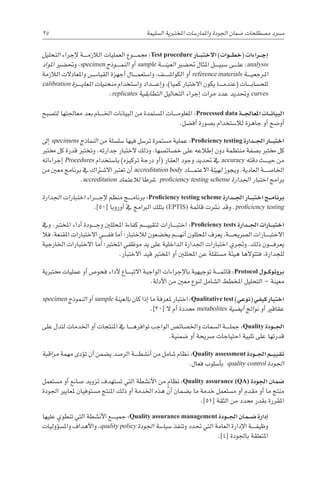 25 
‫ة‬‫ال�سليم‬ ‫املختربية‬ ‫واملمار�سات‬ ‫اجلودة‬ ‫�ضمان‬ ‫م�صطلحات‬ ‫م�رسد‬
‫التحليل‬ ‫إجراء‬‫ل‬ ‫������ة‬‫م‬‫الالز‬ ‫العمليات‬ ‫������وع‬‫م‬‫جم‬ :Test procedure ‫�ار‬��‫ب‬‫االخت‬ )‫�وات‬��‫ط‬‫(خ‬ ‫�راءات‬��‫ج‬‫إ‬�
‫املواد‬ ‫وحت�ضري‬ ،specimen ‫������وذج‬‫م‬‫الن‬ ‫أو‬� sample ‫������ة‬‫ن‬‫العي‬ ‫حت�ضري‬ ‫املثال‬ ‫������ل‬‫ي‬‫�سب‬ ‫������ى‬‫ل‬‫ع‬ ،analysis
‫الالزمة‬ ‫واملعادالت‬ ‫������س‬�‫القيا‬ ‫أجهزة‬� ‫������ال‬‫م‬‫وا�ستع‬ ،‫������ف‬‫ش‬�‫الكوا‬ ‫أو‬� reference materials ‫������ة‬‫ي‬‫املرجع‬
calibration ‫������رة‬‫ي‬‫املعا‬ ‫منحنيات‬ ‫وا�ستخدام‬ ‫������داد‬‫ع‬‫إ‬�‫و‬ ،)‫كميا‬ ‫االختبار‬ ‫يكون‬ ‫������ا‬‫م‬‫(عند‬ ‫������ات‬‫ب‬‫للح�سا‬
.replicates ‫التطابقية‬ ‫التحاليل‬ ‫إجراء‬� ‫مرات‬ ‫عدد‬ ‫وحتديد‬ curves
‫لت�صبح‬ ‫معاجلتها‬ ‫بعد‬ ‫������ام‬‫خل‬‫ا‬ ‫البيانات‬ ‫من‬ ‫امل�ستمدة‬ ‫������ات‬‫م‬‫املعلو‬ :Processed data ‫�ة‬��‫جل‬‫املعا‬ ‫�ات‬��‫ن‬‫البيا‬
.‫أف�ضل‬� ‫ب�صورة‬ ‫لال�ستخدام‬ ‫جاهزة‬ ‫أو‬� ‫أو�ضح‬�
‫إىل‬� specimens ‫النماذج‬ ‫من‬ ‫�سل�سلة‬ ‫فيها‬ ‫تر�سل‬ ‫م�ستمرة‬ ‫عملية‬ :Proficiency testing ‫�دارة‬��‫جل‬‫ا‬ ‫�ار‬��‫ب‬‫اخت‬
‫خمترب‬ ‫كل‬ ‫قدرة‬ ‫وتخترب‬ .‫جدارته‬ ‫الختبار‬ ‫وذلك‬ ،‫خ�صائ�صها‬ ‫على‬ ‫إطالعه‬� ‫دون‬ ‫منتظمة‬ ‫ب�صفة‬ ‫خمترب‬ ‫كل‬
‫إجراءاته‬� Procedures ‫با�ستخدام‬ )‫تركيزه‬ ‫درجة‬ ‫أو‬�( ‫العقار‬ ‫وجود‬ ‫حتديد‬ ‫يف‬ accuracy ‫دقته‬ ‫������ث‬‫ي‬‫ح‬ ‫من‬
‫من‬ ‫معني‬ ‫برنامج‬ ‫يف‬ ‫اال�شرتاك‬ ‫تعترب‬ ‫أن‬� accreditation body ‫������اد‬‫م‬‫االعت‬ ‫لهيئة‬ ‫ويجوز‬ .‫العادية‬ ‫اخلا�ص������ة‬
.accreditation ‫لالعتماد‬ ‫�رشطا‬ proficiency testing scheme ‫اجلدارة‬ ‫اختبار‬ ‫برامج‬
‫اجلدارة‬ ‫اختبارات‬ ‫������راء‬‫ج‬‫إ‬‫ل‬ ‫منظم‬ ‫������ج‬‫م‬‫برنا‬ :Proficiency testing scheme ‫�دارة‬��‫جل‬‫ا‬ ‫�ار‬��‫ب‬‫اخت‬ ‫�ج‬��‫م‬‫برنا‬
.]50[ ‫أوروبا‬� ‫يف‬ ‫الربامج‬ ‫بتلك‬ (EPTIS) ‫قائمة‬ ‫ن�رشت‬ ‫وقد‬ .proficiency testing
‫ويف‬ .‫املخترب‬ ‫أداء‬� ‫������ودة‬‫ج‬‫و‬ ‫املحللني‬ ‫كفاءة‬ ‫������م‬‫ي‬‫لتقي‬ ‫������ارات‬‫ب‬‫اخت‬ :Proficiency tests ‫�دارة‬��‫جل‬‫ا‬ ‫�ارات‬��‫ب‬‫اخت‬
‫فال‬ ،‫املقنعة‬ ‫االختبارات‬ ‫������ي‬‫ف‬‫ف‬ ‫أما‬� ‫لالختبار؛‬ ‫يخ�ضعون‬ ‫������م‬‫ه‬‫أن‬� ‫املحللون‬ ‫يعرف‬ ،‫������ة‬‫ح‬‫ال�رصي‬ ‫������ارات‬‫ب‬‫االخت‬
‫اخلارجية‬ ‫االختبارات‬ ‫أما‬� ‫املخترب؛‬ ‫موظفي‬ ‫يد‬ ‫على‬ ‫الداخلية‬ ‫اجلدارة‬ ‫اختبارات‬ ‫وجتري‬ .‫ذلك‬ ‫������ون‬‫ف‬‫يعر‬
.‫االختبار‬ ‫قيد‬ ‫املخترب‬ ‫أو‬� ‫املحللني‬ ‫عن‬ ‫م�ستقلة‬ ‫هيئة‬ ‫فتتوالها‬ ،‫للجدارة‬
‫خمتربية‬ ‫عمليات‬ ‫أو‬� ‫فحو�ص‬ ‫أداء‬‫ل‬ ‫������اع‬‫ب‬‫االت‬ ‫الواجبة‬ ‫إجراءات‬‫ل‬‫با‬ ‫توجيهية‬ ‫������ة‬‫م‬‫قائ‬ :Protocol ‫�ول‬��‫ك‬‫بروتو‬
.‫أدلة‬‫ل‬‫ا‬ ‫من‬ ‫معني‬ ‫لنوع‬ ‫ال�شامل‬ ‫املخطط‬ ‫التحليل‬ – ‫معينة‬
specimen ‫النموذج‬ ‫أو‬� sample ‫بالعينة‬ ‫كان‬ ‫إذا‬� ‫ما‬ ‫ملعرفة‬ ‫اختبار‬:Qualitative test )‫(نوعي‬‫كيفي‬‫اختبار‬
.]30[ ‫ال‬ ‫أم‬� ‫حمددة‬ metabolites ‫أي�ضية‬� ‫نواجت‬ ‫أو‬� ‫عقاقري‬
‫على‬ ‫لتدل‬ ‫اخلدمات‬ ‫أو‬� ‫املنتجات‬ ‫يف‬ ‫������ا‬‫ه‬‫توافر‬ ‫الواجب‬ ‫واخل�صائ�ص‬ ‫ال�سمات‬ ‫������ة‬‫ل‬‫جم‬ :Quality ‫�ودة‬��‫جل‬‫ا‬
.‫�ضمنية‬ ‫أو‬� ‫�رصيحة‬ ‫احتياجات‬ ‫تلبية‬ ‫على‬ ‫قدرتها‬
‫مراقبة‬ ‫مهمة‬ ‫ؤدى‬�‫ت‬ ‫أن‬� ‫ي�ضمن‬ ‫الر�صد‬ ‫������ة‬‫ط‬‫أن�ش‬� ‫من‬ ‫�شامل‬ ‫نظام‬ :Quality assessment ‫�ودة‬��‫جل‬‫ا‬ ‫�م‬��‫ي‬‫تقي‬
.‫فعال‬ ‫أ�سلوب‬�‫ب‬ quality control ‫اجلودة‬
‫م�ستعمل‬ ‫أو‬� ‫�صانع‬ ‫تزويد‬ ‫ت�ستهدف‬ ‫التي‬ ‫أن�شطة‬‫ل‬‫ا‬ ‫من‬ ‫نظام‬ :Quality assurance (QA) ‫اجلودة‬ ‫�ضمان‬
‫اجلودة‬ ‫ملعايري‬ ‫م�ستوفيان‬ ‫املنتج‬ ‫ذلك‬ ‫أو‬� ‫اخلدمة‬ ‫هذه‬ َّ‫أن‬� ‫ب�ضمان‬ ‫ما‬ ‫خدمة‬ ‫م�ستعمل‬ ‫أو‬� ‫مقدم‬ ‫أو‬� ‫ما‬ ‫منتج‬
.]51[ ‫الثقة‬ ‫من‬ ‫حمدد‬ ‫بقدر‬ ‫املقررة‬
‫عليها‬ ‫تنطوي‬ ‫التي‬ ‫أن�شطة‬‫ل‬‫ا‬ ‫������ع‬‫ي‬‫جم‬ :Quality assurance management ‫�ودة‬��‫جل‬‫ا‬ ‫�مان‬��‫ض‬� ‫إدارة‬�
‫ؤوليات‬�‫س‬�‫وامل‬ ‫أهداف‬‫ل‬‫وا‬ ،quality policy ‫اجلودة‬ ‫�سيا�سة‬ ‫وتنفذ‬ ‫حتدد‬ ‫التي‬ ‫العامة‬ ‫إدارة‬‫ل‬‫ا‬ ‫������ة‬‫ف‬‫وظي‬
.]4[ ‫باجلودة‬ ‫املتعلقة‬
 