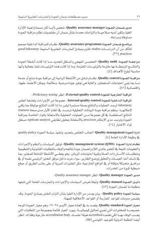 ‫ال�سليمة‬ ‫املختربية‬ ‫واملمار�سات‬ ‫اجلودة‬ ‫�ضمان‬ ‫م�صطلحات‬ ‫م�رسد‬ 26
‫إدارة‬‫ل‬‫ا‬ ‫تعينه‬ )‫م�سماه‬ ‫كان‬ ‫������ا‬‫ي‬‫أ‬�( ‫�شخ�ص‬ :Quality assurance manager ‫�ودة‬��‫جل‬‫ا‬ ‫�مان‬��‫ض‬� ‫مدير‬
‫اجلودة‬ ‫مراقبة‬ ‫نظام‬ ‫مقت�ضيات‬ ‫أن‬� ‫�ضمان‬ ‫أن‬�‫ب�ش‬ ‫حمددة‬ ‫والتزامات‬ ‫������ة‬‫ي‬‫�صالح‬ ‫لديه‬ ‫وتكون‬ ‫العليا‬
.‫ومراعاة‬ ‫م�ستوفاة‬
‫م�صمم‬ ‫الداخلية‬ ‫للمراقبة‬ ‫������ام‬‫ظ‬‫ن‬ :Quality assurance programme ‫�ودة‬��‫جل‬‫ا‬ ‫�مان‬��‫ض‬� ‫�ج‬��‫م‬‫برنا‬
good laboratory ‫ال�سليمة‬ ‫املختربية‬ ‫املمار�سات‬ ‫مببادئ‬ ‫تلتزم‬ studies ‫الدرا�س������ات‬ ‫أن‬� ‫من‬ ‫أكد‬�‫للت‬
.]32[ practices
‫اجلودة‬ ‫أن�شطة‬� ‫كانت‬ ‫إذا‬� ‫������ا‬‫م‬ ‫لتحديد‬ ‫وامل�ستقل‬ ‫املنهجي‬ ‫الفح�������ص‬ :Quality audit ‫�ودة‬��‫جل‬‫ا‬ ‫�ة‬��‫ع‬‫مراج‬
‫أنها‬�‫و‬ ‫بفعالية‬ ‫تنفذ‬ ‫������ات‬‫ب‬‫الرتتي‬ ‫هذه‬ ‫كانت‬ ‫إذا‬� ‫وما‬ ،‫املعتزمة‬ ‫������ات‬‫ب‬‫بالرتتي‬ ‫ملتزمة‬ ‫بها‬ ‫������ة‬‫ط‬‫املرتب‬ ‫������ج‬‫ئ‬‫والنتا‬
.]4[ ‫أهداف‬‫ل‬‫ا‬ ‫لبلوغ‬ ‫منا�سبة‬
‫خدمة‬ ‫أو‬� ‫منتج‬ ‫جودة‬ ‫مراقبة‬ ‫إىل‬� ‫الرامية‬ ‫أن�شطة‬‫ل‬‫ا‬ ‫من‬ ‫�شامل‬ ‫������ام‬‫ظ‬‫ن‬ :Quality control ‫�ودة‬��‫جل‬‫ا‬ ‫�ة‬��‫ب‬‫مراق‬
،‫عليها‬ ‫االعتماد‬ ‫وميكن‬ ،‫ومالئمة‬ ،‫مر�ضية‬ ‫جودة‬ ‫توفري‬ ‫هي‬ ‫والغاية‬ .‫امل�ستعملني‬ ‫احتياجات‬ ‫يلبي‬ ‫مبا‬ ‫������ا‬‫م‬
.]51[ ‫واقت�صادية‬
.Proficiency testing ‫انظر‬ :External quality control ‫للجودة‬ ‫اخلارجية‬ ‫املراقبة‬
‫املخترب‬ ‫يتخذها‬ ‫إجراءات‬‫ل‬‫ا‬ ‫من‬ ‫جمموعة‬ :Internal quality control ‫للجودة‬ ‫الداخلية‬ ‫املراقبة‬
‫يكفي‬ ‫مبا‬ ‫موثوقة‬ ‫النتائج‬ ‫كانت‬ ‫إذا‬� ‫ما‬ ‫ليقرر‬ ‫م�ستمرة‬ ‫ب�صفة‬ ‫والنتائج‬ ‫العمليات‬ ‫لر�صد‬ laboratory
trueness ‫�صحة‬ ‫مدى‬ ‫أول‬‫ل‬‫ا‬ ‫املقام‬ ‫يف‬ ‫تر�ص������د‬ ‫التحليلية‬ ‫البيانات‬ ‫جودة‬ ‫مراقبة‬ ‫ونظم‬ .‫������ا‬‫ه‬‫إعالن‬‫ل‬
‫مبراقبة‬ ‫اخلا�صة‬ ‫باملواد‬ ‫باال�ستعانة‬ ‫التحليلية‬ ‫العمليات‬ ‫������ن‬‫م‬ ‫جمموعة‬ ‫كل‬ ‫يف‬ ‫امل�ستخل�صة‬ ‫النتائج‬
‫م�ستقل‬ replicate analysis ‫تطابقي‬ ‫بتحليل‬ ‫باال�ستعانة‬ precision ‫إحكام‬‫ل‬‫ا‬ ‫مدى‬ ‫وتر�صد‬ ‫اجلودة‬
.]14[ ‫االختبار‬ ‫ملواد‬
quality policy ‫اجلودة‬ ‫�سيا�سة‬ ‫وتنفيذ‬ ‫بتحديد‬ ‫املخت�ص‬ ‫اجلانب‬ :Quality management ‫اجلودة‬ ‫إدارة‬�
.]4[ ‫العامة‬ ‫إدارة‬‫ل‬‫ا‬ ‫وظيفة‬ ‫يف‬
‫إجراءات‬‫ل‬‫وا‬ ‫والنظم‬ ‫ال�سيا�سات‬ ‫توثيق‬ :Quality management system (QMS) ‫�ودة‬��‫جل‬‫ا‬ ‫إدارة‬� ‫�ام‬��‫ظ‬‫ن‬
‫والتنظيمية‬ ‫القانونية‬ ‫باملتطلبات‬ ‫والوفاء‬ ‫نتائجه‬ ‫جودة‬ ‫ل�ضمان‬ ‫الالزم‬ ‫باملدى‬ ‫املخترب‬ ‫يف‬ ‫املتبعة‬ ‫والتعليمات‬
‫مبا‬ ،‫للمخترب‬ ‫ال�شاملة‬ ‫أن�شطة‬‫ل‬‫ا‬ ‫������ي‬‫ط‬‫يغ‬ ‫وهو‬ .‫الزبائن‬ ‫احتياجات‬ ‫وتلبية‬ ‫ال�صلة‬ ‫ذات‬ ‫������ان‬‫م‬‫أ‬‫ل‬‫ا‬ ‫������ات‬‫ب‬‫ومتطل‬
‫يف‬ ‫أو‬� ‫نف�سه‬ ‫الرئي�سي‬ ‫املخترب‬ ‫مرفق‬ ‫داخل‬ ‫جرت‬ ‫�سواء‬ ،‫التقارير‬ ‫وو�ضع‬ ‫والتحليل‬ ‫������ات‬‫ن‬‫العي‬ ‫أخذ‬� ‫������ك‬‫ل‬‫ذ‬ ‫يف‬
‫موقع‬ ‫أو‬� ‫الطريق‬ ‫جانب‬ ‫على‬ ‫أو‬� ‫ال�رسية‬ ‫املختربات‬ ‫مثل‬ ،‫اخلارجية‬ ‫املواقع‬ ‫يف‬ ‫أو‬� ‫ؤقتة‬�‫م‬/‫متحركة‬ ‫������ق‬‫ف‬‫مرا‬
.‫املخدرات‬ ‫من‬ ‫كبرية‬ ‫�ضبطية‬
.Quality assurance manager ‫انظر‬ :Quality manager ‫اجلودة‬ ‫مدير‬
‫تتبعها‬ ‫التي‬ ‫العامة‬ ‫واملمار�سات‬ ‫إجراءات‬‫ل‬‫وا‬ ‫ال�سيا�سات‬ ‫تعر�ض‬ ‫وثيقة‬ :Quality manual ‫�ودة‬��‫جل‬‫ا‬ ‫�ل‬��‫ي‬‫دل‬
.]52[ ‫اجلودة‬ ‫ل�ضمان‬ ‫ما‬ ‫منظمة‬
‫وقد‬ .‫اجلودة‬ ‫مببادئ‬ ‫املخترب‬ ‫التزام‬ ‫أن‬�‫ب�ش‬ ‫العليا‬ ‫إدارة‬‫ل‬‫ا‬ ‫من‬ ‫ي�صدر‬ ‫بيان‬ :Quality policy ‫اجلودة‬ ‫�سيا�سة‬
.‫للمهنة‬ ‫أخالقية‬‫ل‬‫ا‬ ‫القواعد‬ ‫أو‬� ‫املمار�سة‬ ‫لقواعد‬ ‫مدونات‬ ‫يت�ضمن‬
‫املوجه‬ ‫اجلودة‬ ‫معيار‬ ‫وهو‬ ،17025 ‫آي�سو‬‫ل‬‫ا‬ ‫معيار‬ ‫العادة‬ ‫يف‬ ‫به‬ ‫يق�صد‬ :Quality standard ‫اجلودة‬ ‫معيار‬
‫التي‬ ‫املتطلبات‬ ‫من‬ ‫مبجموعة‬ ‫قائمة‬ ‫املعيار‬ ‫ويورد‬ .‫������ة‬‫ي‬‫كيميائ‬ ‫حتاليل‬ ‫جتري‬ ‫التي‬ ‫للمختربات‬ ‫خ�صي�ص������ا‬
‫انظر‬ .‫له‬ ‫وفقا‬ ‫خارجية‬ accreditation body ‫������اد‬‫م‬‫اعت‬ ‫هيئة‬ accredited ‫تعتمده‬ ‫لكي‬ ‫������ا‬‫ه‬‫ب‬ ‫الوفاء‬ ‫������ب‬‫ج‬‫ي‬
.ISO ‫القيا�سي‬ ‫للتوحيد‬ ‫الدولية‬ ‫املنظمة‬ ‫أي�ضا‬�
 