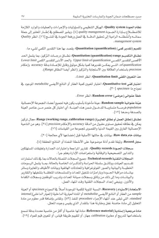 27 
‫ة‬‫ال�سليم‬ ‫املختربية‬ ‫واملمار�سات‬ ‫اجلودة‬ ‫�ضمان‬ ‫م�صطلحات‬ ‫م�رسد‬
‫الالزمة‬ ‫واملوارد‬ ‫والعمليات‬ ‫إجراءات‬‫ل‬‫وا‬ ‫ؤوليات‬�‫س‬�‫وامل‬ ‫التنظيمي‬ ‫الهيكل‬ :Quality system ‫اجلودة‬ ‫نظام‬
‫جملة‬ ‫إىل‬� ‫املخترب‬ ‫������ار‬‫ط‬‫إ‬� ‫يف‬ ‫امل�صطلح‬ ‫وي�شري‬ .]4[ quality management ‫������ودة‬‫جل‬‫ا‬ ‫إدارة‬�������‫ب‬ ‫لال�ضط���ل��اع‬
Quality ‫انظر‬ .]16[ ‫������ج‬‫ت‬‫املن‬ ‫يف‬ ‫اجلودة‬ ‫ورفعة‬ ‫العمل‬ ‫يف‬ ‫������ة‬‫ق‬‫الد‬ ‫حتقيق‬ ‫إىل‬� ‫الرامية‬ ‫������ه‬‫ت‬‫أن�شط‬�‫و‬ ‫������ه‬‫ت‬‫�سما‬
.management system
.‫ما‬ ‫ل�شيء‬ ‫الكمي‬ ‫التقدير‬ ‫هنا‬ ‫بها‬ ‫يق�صد‬ :Quantitation (quantification) )‫كمي‬ ‫(تقدير‬ ‫تكميم‬
‫احلد‬ ‫ي�شمل‬ ‫مبا‬ ،‫الرتكيز‬ ‫������ات‬‫ج‬‫در‬ ‫������اق‬‫ط‬‫ن‬ :Quantitation (quantification) range ‫�م‬��‫ي‬‫التكم‬ ‫�اق‬��‫ط‬‫ن‬
Lower limit ‫الكمي‬ ‫للتقدير‬ ‫أدنى‬‫ل‬‫ا‬ ‫احلد‬‫و‬ Upper limit of quantification ‫������ي‬‫م‬‫الك‬ ‫للتقدير‬ ‫أق�صى‬‫ل‬‫ا‬
‫إحكام‬�‫و‬ accuracy ‫بدقة‬ ‫������ادة‬‫ع‬‫إ‬‫ل‬‫ل‬ ‫وقابل‬ ‫موثوق‬ ‫ب�شكل‬ ‫كميا‬ ‫تقديرها‬ ‫������ن‬‫ك‬‫مي‬ ‫������ي‬‫ت‬‫ال‬ ،of quantification
.)Range ‫النطاق‬ ‫أي�ضا‬� ‫(انظر‬ ‫والرتكيز‬ ‫اال�ستجابة‬ ‫بني‬ ‫العالقة‬ ‫با�ستخدام‬ precision
.Limit ‫انظر‬ :Quantitation limit ‫ي‬ ّ‫الكم‬ ‫التعيني‬ ّ‫حد‬
‫يف‬ ‫املوجود‬ metabolite ‫أي�ضي‬‫ل‬‫ا‬ ‫الناجت‬ ‫أو‬� ‫العقار‬ ‫كمية‬ ‫لتعيني‬ ‫اختبار‬ :Quantitative test ‫ي‬ ّ‫كم‬ ‫اختبار‬
.]30[ specimen ‫ما‬ ‫منوذج‬
.Error ‫انظر‬ :Random error )‫(عر�ضي‬ ‫ع�شوائي‬ ‫أ‬�‫خط‬
‫إح�صائية‬‫ل‬‫ا‬ ‫املجموعة‬ ‫أع�ضاء‬� ‫جلميع‬ ‫فيه‬ ‫يكون‬ ‫أ�سلوب‬�‫ب‬ ‫أخوذة‬�‫م‬ ‫عينة‬ :Random sample ‫ع�شوائية‬ ‫نة‬ّ‫ي‬‫ع‬
‫العينة‬ ‫عنا�رص‬ ‫������ن‬‫م‬ ‫عن�رص‬ ‫كل‬ ‫اختيار‬ ‫أي‬� ،‫������ة‬‫ن‬‫العي‬ ‫هذه‬ ‫�ضمن‬ ‫������ول‬‫خ‬‫للد‬ ‫������ة‬‫ي‬‫مت�ساو‬ ‫فر�ص������ة‬ population
.]12[ ‫وحدها‬ ‫بال�صدفة‬
‫تركيز‬ ‫جمال‬ :Range (working range, calibration range) )‫�رة‬��‫ي‬‫املعا‬ ‫نطاق‬ ‫أو‬� ‫العمل‬ ‫(نطاق‬ ‫�اق‬��‫ط‬‫ن‬
‫الناحية‬ ‫من‬ ‫وهو‬ .]24[ precision ‫إحكام‬‫ل‬‫ا‬‫و‬ accuracy ‫الدقة‬ ‫من‬ ‫مقبول‬ ‫م�ستوى‬ ‫حتقيق‬ ‫نطاقه‬ ‫يف‬ ‫ميكن‬
.]16[ ‫القيا�سات‬ ‫من‬ ‫ملجموعة‬ ‫والق�صوى‬ ‫الدنيا‬ ‫القيمة‬ ‫بني‬ ‫الفارق‬ ‫إح�صائية‬‫ل‬‫ا‬
.]20[ ‫معاجلة‬ ‫أي‬‫ل‬ ‫إخ�ضاعها‬� ‫قبل‬ ‫أ�صلية‬‫ل‬‫ا‬ ‫حالتها‬ ‫يف‬ ‫بيانات‬ :Raw data ‫خام‬ ‫بيانات‬
.]4[ ‫املحققة‬ ‫النتائج‬ ‫أو‬� ‫املنفذة‬ ‫أن�شطة‬‫ل‬‫ا‬ ‫على‬ ‫مو�ضوعية‬ ‫أدلة‬� ‫تقدم‬ ‫وثيقة‬ :Record ‫�سجل‬
‫امل�ستهلكني‬ ‫وتعليقات‬ ‫اجلدارة‬ ‫واختبارات‬ ‫املراجعة‬ ‫تقارير‬ :Quality records ‫�ودة‬��‫جل‬‫ا‬ ‫�جالت‬��‫س‬�
.‫جرا‬ ‫وهلم‬ ‫إدارة‬‫ل‬‫ا‬ ‫وا�ستعرا�ضات‬ ‫والوقائية‬ ‫الت�صحيحية‬ ‫والتدابري‬
‫ا�ستمارات‬ ‫ذلك‬ ‫يف‬ ‫مبا‬ ‫باحلاالت‬ ‫املت�صلة‬ ‫ال�سجالت‬ ‫جميع‬ :Technical records ‫التقنية‬‫ال�سجالت‬
‫الر�سومات‬ ‫ي�شمل‬ ‫������ا‬‫مب‬ ،‫باحلالة‬ ‫اخلا�صة‬ ‫������رات‬‫ك‬‫واملذ‬ ‫احلرا�سة‬ ‫�سل�سلة‬ ‫������ق‬‫ئ‬‫ووثا‬ ‫العينات‬ ‫������دمي‬‫ق‬‫ت‬
‫و�سائر‬ ‫واملعايرة‬ ‫أطياف‬‫ل‬‫ا‬ ‫وبيانات‬ ‫الهاتفية‬ ‫واملحادثات‬ ‫الفوتوغرافية‬ ‫وال�صور‬ ‫والبيانية‬ ‫������ة‬‫ي‬‫اخلط‬
‫والتقارير‬ ‫بت�شغيلها‬ ‫������ة‬‫ق‬‫املتعل‬ ‫وامل�ستن�سخات‬ ‫املعدات‬ ‫ت�شغيل‬ ‫وبارامرتات‬ ‫������ودة‬‫جل‬‫ا‬ ‫مراقبة‬ ‫������ات‬‫ن‬‫بيا‬
‫الكفاءة‬ ‫و�سجالت‬ ‫املوظفني‬ ‫وتدريب‬ ‫املعدات‬ ‫�صيانة‬ ‫و�سجالت‬ ‫وثائق‬ ‫من‬ ‫ذلك‬ ‫إىل‬� ‫وما‬ ‫������ات‬‫ن‬‫والبيا‬
.‫العمل‬ ‫انتهاء‬ ‫وقت‬ ‫التقنية‬ ‫ال�سجالت‬ ‫إعداد‬� ‫وينبغي‬ .‫أذون‬‫ل‬‫وا‬
‫العينة‬ ‫أو‬� specimen ‫النموذج‬ ‫يف‬ ً‫ال‬‫أ�ص‬� ‫املوجودة‬ ‫للكمية‬ ‫املئوية‬ ‫الن�سبة‬ :Recovery )‫(اال�سرتداد‬ ‫اال�ستعادة‬
internal )‫الداخلي‬ ‫(املعيار‬ ‫الداخلية‬ ‫العيارية‬ ‫املادة‬ ‫أو‬� metabolite ‫أي�ضي‬‫ل‬‫ا‬ ‫الناجت‬ ‫أو‬� ‫العقار‬ ‫من‬ sample
‫مادة‬ ‫من‬ ‫معلوم‬ ‫قدر‬ ‫إ�ضافة‬�‫ب‬ ‫وتقا�س‬ .]53[ ‫املنفذ‬ procedure ‫إجراء‬‫ل‬‫ا‬ ‫انتهاء‬ ‫عند‬ ‫تبقى‬ ‫التي‬ ،standard
.‫املحلل‬ ‫وجوده‬ ‫يقي�س‬ ‫الذي‬ ‫باملقدار‬ ‫هذا‬ ‫ومقارنة‬ ‫غفل‬ ‫حا�ضنة‬ ‫مادة‬ ‫إىل‬� ‫التحليل‬
‫ت�سمح‬ ‫بدقة‬ ‫حمددة‬ ‫خا�صية‬ ‫من‬ ‫أكرث‬� ‫أو‬� ‫خا�صية‬ ‫لها‬ ‫مادة‬ :Reference material )‫إ�سنادية‬�( ‫مرجعية‬ ‫مادة‬
.]19[ ‫للمواد‬ ‫قيم‬ ‫لتعيني‬ ‫أو‬� ،‫قيا�س‬ ‫طريقة‬ ‫لتقييم‬ ‫أو‬� ،‫جهاز‬ calibration ‫معايرة‬ ‫أو‬� ‫لتدريج‬ ‫با�ستخدامها‬
 