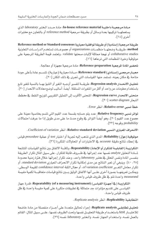 ‫ال�سليمة‬ ‫املختربية‬ ‫واملمار�سات‬ ‫اجلودة‬ ‫�ضمان‬ ‫م�صطلحات‬ ‫م�رسد‬ 28
‫الذي‬ laboratory ‫املخترب‬ ‫������دد‬‫ح‬ ‫مادة‬ :In-house reference material ‫�ة‬��‫ي‬‫داخل‬ ‫�ة‬��‫ي‬‫مرجع‬ ‫�ادة‬��‫م‬
‫خمتربات‬ ‫مع‬ ‫بالتعاون‬ ‫أو‬� reference method ‫مرجعية‬ ‫بطريقة‬ ‫أو‬� ‫و�سائل‬ ‫بعدة‬ ‫تركيبها‬ ‫������ا‬‫ه‬‫ي�ستعمل‬
.]14[ ‫أخرى‬�
Reference method or Standard consensus ‫معيارية‬ ‫توافقية‬ ‫طريقة‬ ‫أو‬� )‫إ�سنادية‬�( ‫مرجعية‬ ‫طريقة‬
‫التعاونية‬ ‫الدرا�س������ات‬ ‫ت�ستخدم‬ ‫������ات‬‫ع‬‫جممو‬ ‫أو‬� organizations ‫������ات‬‫م‬‫منظ‬ ‫������ا‬‫ه‬‫و�ضعت‬ ‫������ة‬‫ق‬‫طري‬ :method
‫على‬ ‫املرجعية‬ ‫الطريقة‬ ‫قيمة‬ ‫وتعتمد‬ .validate ‫�صحتها‬ ‫إثبات‬‫ل‬ ‫مماثلة‬ ‫نهجا‬ ‫أو‬� collaborative studies
.]16[ ‫ترعاها‬ ‫التي‬ ‫املنظمات‬ ‫وخربة‬ ‫موثوقية‬
.‫معاجلة‬ ‫أو‬� ‫جمهزة‬ ‫مرجعية‬ ‫مادة‬ :Reference preparation ‫املرجعية‬ ‫املادة‬ ‫حت�ضري‬
‫جودة‬ ‫أعلى‬�‫ب‬ ‫عادة‬ ‫تت�س������م‬ ،)‫(عيارية‬ ‫معيارية‬ ‫������ادة‬‫م‬ :Reference standard )‫�نادي‬��‫س‬�‫إ‬�( ‫�ي‬��‫ع‬‫مرج‬ ‫�ار‬��‫ي‬‫مع‬
.]20[ ‫املكان‬ ‫ذلك‬ ‫يف‬ ‫جترى‬ ‫التي‬ ‫القيا�سات‬ ‫منها‬ ‫ت�ستمد‬ ،‫بعينه‬ ‫مكان‬ ‫يف‬ ‫متاحة‬
‫تابع‬ ‫ملتغري‬ ‫بالن�سبة‬ ‫������ا‬‫ه‬‫ب‬ ‫ؤ‬�‫التنب‬ ‫أو‬� ‫التغري‬ ‫������ه‬‫ج‬‫أو‬� ‫لتف�سري‬ ‫������ة‬‫ق‬‫طري‬ :Regression analysis ‫�دار‬��‫ح‬‫االن‬ ‫�ل‬��‫ي‬‫حتل‬
.]20[ ‫االنحدار‬ ‫معادالت‬ ‫لو�ضع‬ ‫أ�ساليب‬� ،ً‫ا‬‫أي�ض‬� .‫امل�ستقلة‬ ‫املتغريات‬ ‫من‬ ‫أكرث‬� ‫أو‬� ‫واحد‬ ‫عن‬ ‫معلومات‬ ‫با�ستخدام‬
‫خمطط‬ ‫يف‬ ‫النقط‬ ‫لتوزيع‬ ‫التقريبي‬ ‫التمثيل‬ ‫إىل‬� ‫أقرب‬‫ل‬‫ا‬ ‫املنحنى‬ :Regression curve ‫االنحدار‬ ‫منحنى‬
.]20[ scatter diagram ‫التبعرث‬
.Error ‫انظر‬ :Relative error ‫ن�سبي‬ ‫أ‬�‫خط‬
‫على‬ ‫معينة‬ ‫بخا�صية‬ ‫تت�سم‬ ‫التي‬ ‫القيم‬ ‫عدد‬ ‫بق�سمة‬ ‫ح�سابه‬ ‫يتم‬ ‫عدد‬ :Relative frequency ‫ن�سبي‬ ‫تواتر‬
‫احتماالت‬ ‫عرفت‬ ‫ما‬ ‫إذا‬� ‫طويل‬ ‫مدى‬ ‫على‬ ‫ما‬ ‫حدث‬ ‫وقوع‬ ‫يف‬ ‫التواتر‬ ً‫ا‬‫أي�ض‬� ‫وهو‬ .]20[ ‫القيم‬ ‫عدد‬ ‫جمموع‬
.]33[ ‫وقوعه‬ probability
.Coefficient of variation ‫انظر‬ :Relative standard deviation ‫الن�سبي‬ ‫املعياري‬ ‫االنحراف‬
‫قيا�س‬ procedure ‫عملية‬ ‫أو‬� test ‫اختبار‬ ‫أو‬� ‫جتربة‬ ‫إليه‬� ‫تذهب‬ ‫الذي‬ ‫املدى‬ :Reliability )‫ل‬َ‫و‬ ِ
‫(ع‬ ‫موثوقية‬
.]36[ ‫املتكررة‬ ‫املحاوالت‬ ‫أو‬� ‫االختبارات‬ ‫يف‬ accurate ‫دقيقة‬ ‫نتائج‬ ‫إعطاء‬� ‫يف‬
‫املتتابعة‬ ‫القيا�سات‬ ‫نتائج‬ ‫بني‬ ‫االتفاق‬ ‫������ة‬‫ق‬‫وثا‬ :Repeatability )‫إعادة‬‫ل‬‫ا‬ ‫أو‬� ‫للتكرار‬ ‫�ة‬��‫ي‬‫(القابل‬ ‫�ة‬��‫ي‬‫التكرار‬
‫الطريقة‬ ‫تكرار‬ ‫املثال‬ ‫�سبيل‬ ‫على‬ ،‫للتكرار‬ ‫قابلة‬ ‫������روف‬‫ظ‬ ‫يف‬ ‫إجرائها‬� ‫عند‬ ‫نف�سها‬ analyte ‫التحليل‬ ‫������ادة‬‫مل‬
‫حمدودة‬ ‫زمنية‬ ‫فرتة‬ ‫خالل‬ ‫إجرائها‬� ‫تكرار‬ ‫وعند‬ ،‫واحد‬ laboratory ‫خمترب‬ ‫يف‬ ‫املحلل‬ ‫ونف�س‬ ‫املادة‬ ‫������س‬�‫بنف‬
‫أو‬� ،standard deviation ‫املعياري‬ ‫االنحراف‬ ‫تكرار‬ ‫إمكانية‬� ‫مدى‬ ‫عن‬ ‫النتائج‬ ‫تعرب‬ ‫أن‬� ‫وينبغي‬ .]40 ،28[
.‫الو�سطى‬ ‫للقيمة‬ confidence interval ‫الثقة‬ ‫جمال‬ ‫أو‬� ،of variation coefficient ‫التغ���ي��ر‬ ‫معامل‬ ‫تكرار‬
‫مقي�سة‬ ‫لكمية‬ ‫������ة‬‫ب‬‫متعاق‬ ‫قيا�سات‬ ‫نتائج‬ ‫ب���ي��ن‬ ‫الوثيق‬ ‫االتفاق‬ ‫أنها‬� ‫������ى‬‫ل‬‫ع‬ ‫أخرى‬� ‫ب�صورة‬ ‫������ا‬‫ه‬‫تعريف‬ ‫������ن‬‫ك‬‫ومي‬
.‫واحدة‬ ‫قيا�س‬ ‫ظروف‬ ‫ظل‬ ‫يف‬ ‫تتم‬ ‫واحدة‬ measurand
‫جهاز‬ ‫قدرة‬ :Repeatability (of a measuring instrument) )‫�س‬���‫القيا‬ ‫�زة‬��‫ه‬‫أج‬� ‫(يف‬ ‫�ة‬��‫ي‬‫التكرار‬
‫ظل‬ ‫يف‬ ‫واحدة‬ ‫مقي�سة‬ ‫كمية‬ ‫على‬ ‫متكررة‬ ‫تطبيقات‬ ‫يف‬ ‫متماثلة‬ ‫جد‬ ‫ؤ�رشات‬�‫م‬ ‫تقدمي‬ ‫على‬ ‫������س‬�‫القيا‬
.‫واحدة‬ ‫قيا�س‬ ‫ظروف‬
.Replicate analysis ‫انظر‬ :Replicability ‫التطابقية‬
‫خا�ضعة‬ ‫مادة‬ ‫من‬ ‫منف�صلة‬ ‫������زاء‬‫ج‬‫أ‬� ‫على‬ ‫متعددة‬ ‫حتاليل‬ ‫إجراء‬� :Replicate analysis ‫�ي‬��‫ق‬‫تطاب‬ ‫�ل‬��‫ي‬‫حتل‬
‫القائم‬ :‫املثال‬ ‫�سبيل‬ ‫������ى‬‫ل‬‫ع‬ ،‫نف�سها‬ ‫الظروف‬ ‫وحتت‬ ‫نف�سها‬ ‫������ل‬‫ي‬‫التحل‬ ‫طريقة‬ ‫������دام‬‫خ‬‫با�ست‬ test ‫������ار‬‫ب‬‫لالخت‬
.]29[ ‫نف�سه‬ laboratory ‫املخترب‬‫و‬ ،‫نف�سه‬ ‫اجلهاز‬ ‫وا�ستخدام‬ ،‫نف�سه‬ ‫بالعمل‬
 
