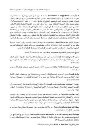 ‫ال�سليمة‬ ‫املختربية‬ ‫واملمار�سات‬ ‫اجلودة‬ ‫�ضمان‬ ‫م�صطلحات‬ ‫م�رسد‬ 30
‫تغيريات‬ ‫حدثت‬ ‫إذا‬� ‫أثر‬�‫ت‬ ‫دون‬ ‫يظل‬ ‫الذي‬ ‫االختبار‬ ‫������ة‬‫ف‬‫�ص‬ :Robustness or Ruggedness ‫�ة‬��‫ن‬‫متا‬ ‫أو‬� ‫�وة‬��‫ق‬
‫إدخال‬� ‫تعمد‬ ‫طريق‬ ‫عن‬ ‫االختبار‬ ‫متانة‬ ‫أو‬� ‫قوة‬ ‫وتقا�س‬ .procedures ‫إجراءاته‬� ‫يف‬ ،‫متعمدة‬ ‫لكنها‬ ،‫طفيفة‬
.Influence quantity ‫انظر‬ .]40[ ‫ذلك‬ ‫على‬ ‫املرتتبة‬ ‫النتائج‬ ‫فح�ص‬ ‫ثم‬ ‫العمل‬ ‫طريقة‬ ‫يف‬ ‫طفيفة‬ ‫تغيريات‬
‫االختبار‬ ‫نتائج‬ ‫ال�ستن�ساخ‬ ‫القابلية‬ ‫درجة‬ ‫أنها‬� ‫على‬ ‫أخرى‬� ‫ب�صورة‬ ‫التحليلية‬ ‫الطريقة‬ ‫متانة‬ ‫تعريف‬ ‫وميكن‬
‫يد‬ ‫على‬ ‫أو‬� ‫خمتلفة‬ ‫خمتربات‬ ‫يف‬ ‫حتلل‬ ‫أن‬�‫ك‬ ،‫خمتلفة‬ ‫ظروف‬ ‫ظل‬ ‫يف‬ ‫العينات‬ ‫نف�س‬ ‫بتحليل‬ ‫عليها‬ ‫املتح�صل‬
‫خمتلفة‬ ‫زمنية‬ ‫مدد‬ ‫أو‬� ‫الكوا�شف‬ ‫من‬ ‫خمتلفة‬ ‫جمموعات‬ ‫أو‬� ‫خمتلفة‬ ‫أجهزة‬� ‫با�ستخدام‬ ‫أو‬� ‫خمتلفني‬ ‫حملل���ي��ن‬
‫عدم‬ ‫أنها‬�‫ب‬ ‫املتانة‬ ‫تو�صف‬ ‫ما‬ ‫وعادة‬ .‫الكمية‬ ‫القيا�سات‬ ‫إجراء‬‫ل‬ ‫خمتلفة‬ ‫أيام‬� ‫أو‬� ‫حرارة‬ ‫درجات‬ ‫أو‬� ‫الطول‬ ‫يف‬
‫ا�ستن�ساخ‬ ‫إمكانية‬� ‫مقيا�س‬ ‫وهي‬ .‫التحليل‬ ‫لطريقة‬ ‫������ة‬‫ي‬‫والبيئ‬ ‫الت�شغيلية‬ ‫باملتغريات‬ ‫االختبارات‬ ‫نتائج‬ ‫������ر‬‫ث‬‫أ‬�‫ت‬
.‫آخر‬� ‫إىل‬� ‫حملل‬ ‫ومن‬ ‫آخر‬� ‫إىل‬� ‫خمترب‬ ‫من‬ ‫العادة‬ ‫يف‬ ‫حدوثه‬ ‫املتوقع‬ ‫الظروف‬ ‫تغري‬ ‫ظل‬ ‫يف‬ ‫االختبارات‬ ‫نتائج‬
‫بدرا�سة‬ ‫القيام‬ ‫������ل‬‫ب‬‫ق‬ ‫وت�ستخدم‬ ،‫املخترب‬ ‫داخل‬ ‫تتم‬ ‫������ة‬‫ي‬‫جتريب‬ ‫خطة‬ :Ruggedness test ‫�ة‬��‫ن‬‫املتا‬ ‫�ار‬��‫ب‬‫اخت‬
‫بالتغريات‬ ‫التحليلية‬ ‫العملية‬ ‫أثر‬�‫ت‬ ‫مدى‬ ‫لفح�ص‬ ‫������ك‬‫ل‬‫وذ‬ ،Interlaboratory study ‫املختربات‬ ‫بني‬ ‫������ة‬‫ك‬‫م�شرت‬
.‫أخرى‬‫ل‬‫ا‬ ‫املختربات‬ ‫يف‬ ‫حتدث‬ ‫أن‬� ‫املحتمل‬ ‫من‬ ‫التي‬ ‫الت�شغيل‬ ‫ظروف‬ ‫أو‬�/‫و‬ ‫البيئة‬ ‫يف‬ ‫الطفيفة‬
.Batch ‫أو‬� Analytical run ‫انظر‬ :Run sequence )‫(التحليلية‬ ‫املجموعات‬ ‫تتابع‬
‫النظر‬ ‫بغ�ض‬ ،‫له‬ ‫وتكون‬ ،‫العليا‬ ‫إدارة‬‫ل‬‫ا‬ ‫تعينه‬ )‫ا�سمه‬ ‫كان‬ ‫������ا‬‫ي‬‫أ‬�( ‫�شخ�ص‬ :Safety manager ‫�ان‬��‫م‬‫أ‬‫ل‬‫ا‬ ‫�ر‬��‫ي‬‫مد‬
‫و�صون‬ ‫أمان‬‫ل‬‫ا‬ ‫نظام‬ ‫متطلبات‬ ‫تنفيذ‬ ‫�ضمان‬ ‫أن‬�‫ب�ش‬ ‫حمددة‬ ‫والتزامات‬ ‫�صالحيات‬ ،‫أخرى‬‫ل‬‫ا‬ ‫ؤولياته‬�‫س‬�‫م‬ ‫عن‬
.‫النظام‬ ‫ذلك‬
‫لدى‬ ‫أمان‬‫ل‬‫ا‬ ‫لنظام‬ ‫املختلفة‬ ‫العنا�رص‬ ‫وت�صف‬ ‫أمان‬‫ل‬‫ا‬ ‫�سيا�سة‬ ‫تبني‬ ‫وثيقة‬ :Safety manual ‫�ان‬��‫م‬‫أ‬‫ل‬‫ا‬ ‫�ل‬��‫ي‬‫دل‬
.‫ما‬ ‫منظمة‬
‫الكلية‬ ‫للمادة‬ ‫������ل‬‫ث‬‫مم‬ ‫جزء‬ ‫هي‬ ،)specimen ‫������وذج‬‫م‬‫الن‬ ‫(تعادل‬ ‫التحليلية‬ ‫������ة‬‫ي‬‫الناح‬ ‫������ن‬‫م‬ :Sample ‫�ة‬��‫ن‬ّ‫ي‬‫ع‬
‫إح�صائية‬� ‫جمموعة‬ ‫من‬ ‫امل�ستمدة‬ ‫البيانات‬ ‫من‬ ‫جمموعة‬ ‫هي‬ ،‫إح�صائية‬‫ل‬‫ا‬ ‫الناحية‬ ‫������ن‬‫م‬‫و‬ .‫اختبارها‬ ‫املراد‬
.]16[ population
‫أو‬� ،mean ‫الو�سط‬ ‫مثل‬ ،‫للعينة‬ ‫������ة‬‫ي‬‫إح�صائ‬‫ل‬‫ا‬ ‫أو�صاف‬‫ل‬‫ا‬ :Sample statistics ‫�ة‬��‫ن‬ّ‫ي‬‫للع‬ ‫�ائية‬��‫ص‬�‫إح‬‫ل‬‫ا‬ ‫�م‬��‫ي‬‫الق‬
‫النطاق‬ ‫أو‬� ،standard deviation ‫������اري‬‫ي‬‫املع‬ ‫االنحراف‬ ‫أو‬� ،mode ‫������وال‬‫ن‬‫امل‬ ‫أو‬� median ‫الو�سطى‬ ‫������ة‬‫م‬‫القي‬
.‫احلجم‬ ‫أو‬� range
‫العينات‬ ‫على‬ ‫للح�صول‬ ‫الالزمة‬ ‫العمليات‬ ‫������ة‬‫ل‬‫جم‬ ‫هو‬ ،‫التحليلية‬ ‫الناحية‬ ‫من‬ :Sampling ‫�ات‬��‫ن‬ّ‫ي‬‫الع‬ ‫�ذ‬��‫خ‬‫أ‬�
‫متييز‬ ‫بطاقات‬ ‫وو�ضع‬ ،‫وت�سجيلها‬ ‫العينات‬ ‫وجمع‬ ،‫التخطيط‬ ‫������ا‬‫ه‬‫في‬ ‫مبا‬ ،specimen ‫������اذج‬‫م‬‫الن‬ ‫أو‬� sample
‫إح�صائية‬‫ل‬‫ا‬ ‫املجموعة‬ ‫خوا�ص‬ ‫تعيني‬ ‫عملية‬ ‫هو‬ ،‫إح�صائية‬‫ل‬‫ا‬ ‫الناحية‬ ‫ومن‬ .‫الخ‬ ،‫و�شحنها‬ ،‫وختمها‬ ،‫عليها‬
.]36[ ‫لها‬ ‫ممثلة‬ ‫منها‬ ‫�رشيحة‬ ‫من‬ ‫م�ستمدة‬ ‫بيانات‬ ‫وحتليل‬ ‫بجمع‬ ‫كلها‬ population
‫�سواء‬ ،‫بيولوجية‬ ‫ومناذج‬ ‫امل�ضبوطة‬ ‫املواد‬ ‫من‬ ‫عينات‬ ‫أخذ‬‫ل‬ ‫إجراء‬� :Sampling plan ‫العينات‬ ‫أخذ‬� ‫خطة‬
.‫املخترب‬ ‫داخل‬ ‫أو‬� ‫الواقعة‬ ‫م�رسح‬ ‫يف‬
‫عن‬ ‫ناجت‬ ‫نقط‬ ‫لتوزيع‬ ‫������ط‬‫من‬ :Scatter diagram or scatter plot or scattergram ‫�ر‬‫ث‬�‫ع‬‫التب‬ ‫�ط‬��‫ط‬‫خم‬
،‫واحدة‬ ‫حتليل‬ ‫وحدة‬ ‫أو‬� ‫واحدا‬ ‫مو�ضوعا‬ ‫بقعة‬ ‫أو‬� ‫نقطة‬ ‫كل‬ ‫ومتثل‬ .‫بياين‬ ‫ر�سم‬ ‫على‬ ‫متغريين‬ ‫������م‬‫ي‬‫ق‬ ‫������ع‬‫ي‬‫توق‬
.]20[ ‫املتغريين‬ ‫قيم‬ ‫بتقاطع‬ ‫ويت�شكل‬
.Method scope ‫انظر‬ :Scope of a method ‫الطريقة‬ ‫نطاق‬
 
