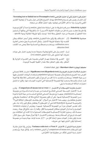 31 
‫ة‬‫ال�سليم‬ ‫املختربية‬ ‫واملمار�سات‬ ‫اجلودة‬ ‫�ضمان‬ ‫م�صطلحات‬ ‫م�رسد‬
:Screening test or Initial test or Presumptive test) )‫افرتا�ضي‬ ‫اختبار‬ ‫أو‬� ‫أويل‬� ‫(اختبار‬ ‫فرز‬ ‫اختبار‬
‫التقدير‬ ‫إيجابية‬� ‫أو‬� ‫������ة‬‫ي‬‫�سلب‬ ‫حول‬ ‫بافرتا�ض‬ ‫اخلروج‬ ‫بهدف‬ specimen ‫������وذج‬‫من‬ ‫على‬ ‫يجرى‬ ‫������ار‬‫ب‬‫اخت‬ ‫أول‬�
.‫�صحته‬ ‫من‬ ‫أكد‬�‫للت‬ ‫اختبار‬ ‫يتلوه‬ ،‫إيجابيا‬� ‫االفرتا�ض‬ ‫كان‬ ‫ما‬ ‫إذا‬�‫و‬ .)‫(الرزن‬ ‫الكمي‬
‫موجودة‬ )‫أكرث‬� ‫أو‬� ‫(واحدة‬ analyte ‫حتليل‬ ‫مادة‬ ‫ا�ستبانة‬ ‫على‬ ‫ما‬ ‫طريقة‬ ‫قدرة‬ ‫مدى‬ :Selectivity ‫انتقائية‬
‫ت�ستبني‬ ‫أن‬� ‫ميكنها‬ ‫التي‬ ‫والطريقة‬ .]40[ ‫������رى‬‫خ‬‫أ‬‫ل‬‫ا‬ ‫اخلليط‬ ‫مكونات‬ ‫من‬ ‫تداخل‬ ‫بدون‬ ‫������د‬‫ق‬‫مع‬ ‫������ط‬‫ي‬‫خل‬ ‫يف‬
.specific ‫نوعية‬ ‫انتقائية‬ ‫طريقة‬ ‫أنها‬�‫ب‬ ‫تو�صف‬ ‫تامة‬ ‫بدقة‬ ‫التحليل‬ ‫مواد‬ ‫من‬ ‫جمموعة‬ ‫أو‬� ‫التحليل‬ ‫مادة‬
‫ميكن‬ ‫اختالف‬ ‫أ�صغر‬� ‫يقابل‬ ،analyte ‫������ل‬‫ي‬‫التحل‬ ‫مادة‬ ‫تركيز‬ ‫يف‬ ‫اخت���ل��اف‬ )‫أ‬�( :Sensitivity ‫ح�سا�سية‬
‫املعايرة‬ ‫منحنى‬ ‫مبيل‬ ‫������ة‬‫ي‬‫احل�سا�س‬ ‫ومتثل‬ .‫االختبار‬ ‫طريقة‬ ‫ا�ستجابة‬ ‫يف‬ ‫������ه‬‫ف‬‫ك�ش‬
‫الك�شف‬ ‫حد‬ ‫مبعنى‬ ‫أ‬�‫خط‬ ‫احل�سا�سية‬ ‫������ح‬‫ل‬‫م�صط‬ ‫������دم‬‫خ‬‫وي�ست‬ .calibration curve
.detection limit
‫عينات‬ ‫على‬ ‫اختبار‬ ‫يجرى‬ ‫عندما‬ ‫�صحيحة‬ ‫إيجابية‬� ‫نتائج‬ ‫على‬ ‫احل�ص������ول‬ )‫(ب‬
.]55[ analyte ‫التحليل‬ ‫مادة‬ ‫على‬ ‫حتتوي‬ ‫أنها‬� ‫معروف‬
‫يف‬ ‫املوازية‬ ‫التغ���ي��رات‬ ‫على‬ ‫مق�سوما‬ ‫القيا�س‬ ‫������از‬‫ه‬‫ج‬ ‫ا�ستجابة‬ ‫يف‬ ‫التغ���ي��ر‬ )‫(ج‬
.‫املوجودة‬ ‫املقي�سة‬ ‫الكمية‬ ‫مقدار‬ ‫مثال‬ ‫احلافز‬ ‫يكون‬ ‫وقد‬ .‫احلافز‬
.Control chart ‫انظر‬ :Shewhart chart ‫�شوهارت‬ ‫خمطط‬
‫إح�صائي‬� test ‫������ار‬‫ب‬‫اخت‬ :Significance test (Hypothesis test) )‫�ية‬��‫ض‬�‫الفر‬ ‫�ار‬��‫ب‬‫(اخت‬ ‫�ة‬��‫ل‬‫الدال‬ ‫�ار‬��‫ب‬‫اخت‬
‫عليها‬ ‫املتح�صل‬ ‫البيانات‬ ‫با�ستخدام‬ population ‫إح�صائية‬� ‫جمموعة‬ ‫أن‬�‫ب�ش‬ ‫با�ستنتاج‬ ‫اخلروج‬ ‫منه‬ ‫الغر�ض‬
‫العينة‬ ‫يف‬ ‫املالحظة‬ ‫اخل�صائ�ص‬ ‫تكون‬ ‫أن‬� ‫املرجح‬ ‫من‬ ‫كان‬ ‫إذا‬� ‫ما‬ ‫لتحديد‬ ‫������دم‬‫خ‬‫وي�ست‬ .sample ‫عينة‬ ‫������ن‬‫م‬
‫ت�شمل‬ ‫ما‬ ‫وكثريا‬ .‫منها‬ ‫������ات‬‫ن‬‫العي‬ ‫اختريت‬ ‫التي‬ ‫إح�صائية‬‫ل‬‫ا‬ ‫املجموعة‬ ‫يف‬ ‫������ا‬‫ه‬‫وحد‬ ‫بال�صدفة‬ ‫حدثت‬ ‫������د‬‫ق‬
:‫يلي‬ ‫ما‬ ‫امل�ستخدمة‬ ‫الداللة‬ ‫اختبارات‬
‫يقارن‬ : Comparison-of-means test or t-test t - ‫�ار‬��‫ب‬‫االخت‬ ‫أو‬� ‫�طات‬��‫س‬�‫املتو‬ ‫�ة‬��‫ن‬‫مقار‬ ‫�ار‬��‫ب‬‫اخت‬
‫جمموعة‬ ‫من‬ ‫������وذة‬‫خ‬‫أ‬�‫م‬ ‫واحدة‬ ‫������ة‬‫ن‬‫عي‬ ‫من‬ ‫امل�ستمدة‬ ‫������ج‬‫ئ‬‫للنتا‬ ‫احل�سابي‬ ‫املتو�س������ط‬ ‫االختبار‬ ‫������ذا‬‫ه‬
‫أخوذة‬�‫م‬ ‫ثانية‬ ‫عينة‬ ‫من‬ ‫������دة‬‫م‬‫امل�ست‬ ‫للنتائج‬ ‫احل�سابي‬ ‫متو�سط‬ ‫مع‬ ‫������ا‬‫ه‬‫بعين‬ population ‫������ة‬‫ي‬‫إح�صائ‬�
‫بطريقتي‬ ‫ا�ستخل�صتا‬ ‫قد‬ ‫مثال‬ ‫النتائج‬ ‫جمموعتا‬ ‫تكون‬ ‫أن‬� ‫على‬ ،‫نف�سها‬ ‫إح�صائية‬‫ل‬‫ا‬ ‫املجموعة‬ ‫������ن‬‫م‬
‫كبريا؟‬ ‫اختالفا‬ ‫املتو�سطان‬ ‫������ف‬‫ل‬‫يخت‬ ‫هل‬ :‫ؤال‬�‫س‬�‫ال‬ ‫عن‬ ‫االختبار‬ ‫هذا‬ ‫ويجيب‬ .‫خمتلفت���ي��ن‬ ‫������ل‬‫ي‬‫حتل‬
‫على‬ ‫بناء‬ ،‫أنه‬�‫و‬ ‫كبري‬ ‫ب�شكل‬ ‫يختلفان‬ ‫ال‬ ‫املتو�سطني‬ ‫أن‬� ‫هي‬ null hypothesis ‫ال�صفرية‬ ‫������ة‬‫ي‬‫الفر�ض‬‫و‬
variances ‫تباينات‬ ‫أن‬� ‫ويفرت�ض‬ .‫������ا‬‫ه‬‫نف�س‬ ‫إح�صائية‬‫ل‬‫ا‬ ‫املجموعة‬ ‫من‬ ً‫ا‬‫جزء‬ ‫العينتان‬ ‫تعت���ب��ر‬ ،‫ذلك‬
‫رجحت‬ ،‫عينة‬ ‫كل‬ ‫نتائج‬ ‫عدد‬ ‫زاد‬ ‫وكلما‬ .‫ككل‬ ‫������ة‬‫ع‬‫للمجمو‬ ‫ممثلتان‬ ‫العينتني‬ ‫أن‬�‫و‬ ‫واحدة‬ ‫العينت���ي��ن‬
‫بني‬ ‫اختالفات‬ ‫أي‬� ‫كانت‬ ‫إذا‬� ‫ما‬ ‫احل�سابية‬ ‫للمتو�سطات‬ ‫������ة‬‫ي‬‫إح�صائ‬‫ل‬‫ا‬ ‫املقارنة‬ ‫و�ستبني‬ .‫ذلك‬ ‫������ة‬‫ح‬‫�ص‬
،‫املثال‬ ‫�سبيل‬ ‫على‬ ،‫معينة‬ ‫أحوال‬� ‫يف‬ t-‫������ار‬‫ب‬‫االخت‬ ‫وي�ستخدم‬ .‫وحدها‬ ‫ال�صدفة‬ ‫إىل‬� ‫ترجع‬ ‫������ات‬‫ن‬‫العي‬
‫جمموعة‬ ‫من‬ ‫وحيدة‬ ‫عينة‬ ‫ؤخذ‬�‫ت‬ ‫عندما‬ ‫أو‬� )20 ‫من‬ ‫أقل‬� ‫(عادة‬ ‫�صغريا‬ ‫العينات‬ ‫مقدار‬ ‫يكون‬ ‫عندما‬
.‫معروف‬ ‫غري‬ ‫فيها‬ ‫التباين‬ ‫يكون‬ ‫إح�صائية‬�
‫مقارنة‬ ‫اختبار‬ ‫يف‬ ‫يفرت�ض‬ :Variance-ratio test or F-test F- ‫االختبار‬ ‫أو‬� ‫التباين‬ ‫ن�سبة‬ ‫اختبار‬
‫�ستخدم‬ُ‫ي‬‫و‬ .‫عينة‬ ‫كل‬ ‫يف‬ ‫واحد‬ variance ‫التباين‬ ‫أن‬� comparison-of-means test ‫املتو�سطات‬ ‫قيم‬
.‫االفرتا�ض‬ ‫هذا‬ ‫معقولية‬ ‫من‬ ‫أكد‬�‫للت‬ ‫التباين‬ ‫ن�سبة‬ ‫اختبار‬
 