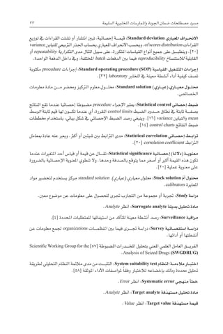 33 
‫ة‬‫ال�سليم‬ ‫املختربية‬ ‫واملمار�سات‬ ‫اجلودة‬ ‫�ضمان‬ ‫م�صطلحات‬ ‫م�رسد‬
‫توزيع‬ ‫يف‬ ‫القراءات‬ ‫ت�شتت‬ ‫أو‬� ‫انت�شار‬ ‫تبني‬ ،‫إح�صائية‬� ‫������ة‬‫م‬‫قي‬ :Standard deviation ‫املعياري‬ ‫�راف‬��‫ح‬‫االن‬
variance ‫للتباين‬ ‫الرتبيعي‬ ‫اجلذر‬ ‫بح�ساب‬ ‫املعياري‬ ‫االنحراف‬ ‫ويح�سب‬ .of scores distribution ‫القراءات‬
‫أو‬� repeatability ‫التكرارية‬ ‫مدى‬ ‫املثال‬ ‫�سبيل‬ ‫على‬ ،‫املتكررة‬ ‫القيا�سات‬ ‫أنواع‬� ‫جميع‬ ‫على‬ ‫������ق‬‫ب‬‫وينط‬ .]20[
.‫الواحدة‬ ‫الدفعة‬ ‫داخل‬ ‫ويف‬ ،‫املختلفة‬ batch ‫الدفعات‬ ‫بني‬ ‫فيما‬ reproducibility ‫لال�ستن�ساخ‬ ‫القابلية‬
‫مكتوبة‬ procedure ‫إجراءات‬� :Standard operating procedure (SOP) ‫القيا�سية‬ ‫الت�شغيل‬ ‫إجراءات‬�
.]32[ laboratory ‫املخترب‬ ‫يف‬ ‫معينة‬ ‫أن�شطة‬� ‫أداء‬� ‫كيفية‬ ‫ت�صف‬
‫معلومات‬ ‫مادة‬ ‫������ن‬‫م‬ ‫وحم�رض‬ ‫الرتكيز‬ ‫معلوم‬ ‫������ول‬‫ل‬‫حم‬ :Standard solution )‫�اري‬��‫ي‬‫(ع‬ ‫�اري‬��‫ي‬‫مع‬ ‫�ول‬��‫ل‬‫حم‬
.‫اخل�صائ�ص‬
‫النتائج‬ ‫تقع‬ ‫عندما‬ ‫إح�صائيا‬� ‫م�ضبوطا‬ procedure ‫إجراء‬‫ل‬‫ا‬ ‫يعترب‬ :Statistical control ‫إح�صائي‬� ‫�ضبط‬
‫الو�سط‬ ‫ثابتة‬ ‫قيم‬ ‫لها‬ ‫������ون‬‫ك‬‫ت‬ ‫عندما‬ ‫أي‬� ،‫املقررة‬ control limits ‫ال�ضبط‬ ‫������دود‬‫ح‬ ‫نطاق‬ ‫يف‬ ‫ثابتة‬ ‫������ة‬‫ف‬‫ب�ص‬
‫خمططات‬ ‫با�ستخدام‬ ،‫بياين‬ ‫�شكل‬ ‫يف‬ ‫إح�صائي‬‫ل‬‫ا‬ ‫ال�ضبط‬ ‫ر�صد‬ ‫وينبغي‬ .]16[ variance ‫التباين‬‫و‬ mean
.]14[ control charts ‫النتائج‬ ‫�ضبط‬
‫مبعامل‬ ‫عادة‬ ‫عنه‬ ‫ويعرب‬ .‫أكرث‬� ‫أو‬� ‫�شيئني‬ ‫بني‬ ‫الرتابط‬ ‫مدى‬ :Statistical correlation ‫�ائي‬��‫ص‬�‫إح‬� ‫�ط‬��‫ب‬‫ترا‬
.]20[ correlation coefficient ‫الرتابط‬
‫عندما‬ ‫املتغريات‬ ‫أحد‬� ‫قيا�س‬ ‫أو‬� ‫قيمة‬ ‫عن‬ ‫������ال‬‫ق‬‫ت‬ :Statistical significance ‫�ائية‬��‫ص‬�‫إح‬� )‫(داللة‬ ‫�ة‬��‫ي‬‫معنو‬
‫بال�رضورة‬ ‫إح�صائية‬‫ل‬‫ا‬ ‫املعنوية‬ ‫تنطوي‬ ‫وال‬ .‫وحدها‬ ‫بال�صدفة‬ ‫يتوقع‬ ‫مما‬ ‫أ�صغر‬� ‫أو‬� ‫أكرب‬� ‫القيمة‬ ‫هذه‬ ‫تكون‬
.]20[ ‫عملية‬ ‫معنوية‬ ‫على‬
‫مواد‬ ‫لتح�ضري‬ ‫ي�ستخدم‬ ‫مركز‬ standard solution )‫(عياري‬ ‫معياري‬ ‫حملول‬ :Stock solution ّ‫م‬‫أ‬� ‫حملول‬
.calibrators ‫املعايرة‬
.‫معني‬ ‫مو�ضوع‬ ‫عن‬ ‫معلومات‬ ‫على‬ ‫للح�صول‬ ‫جترى‬ ‫التجارب‬ ‫من‬ ‫جمموعة‬ ‫أو‬� ‫جتربة‬ :Study ‫درا�سة‬
.Analyte ‫انظر‬ :Surrogate analyte ‫بديلة‬ ‫حتليل‬ ‫مادة‬
.]4[ ‫املحددة‬ ‫للمتطلبات‬ ‫ا�ستيفائها‬ ‫من‬ ‫أكد‬�‫للت‬ ‫معينة‬ ‫أن�شطة‬� ‫ر�صد‬ :Surveillance ‫مراقبة‬
‫عن‬ ‫معلومات‬ ‫جلمع‬ organizations ‫������ات‬‫م‬‫املنظ‬ ‫بني‬ ‫فيما‬ ‫������رى‬‫جت‬ ‫درا�سة‬ :Survey ‫�ائية‬��‫ص‬�‫ا�ستق‬ ‫�ة‬��‫س‬�‫درا‬
.‫أدائها‬� ‫أو‬� ‫أن�شطتها‬�
Scientific Working Group for the ]57[ ‫امل�ضبوطة‬ ‫������درات‬‫خ‬‫امل‬ ‫بتحليل‬ ‫املعني‬ ‫العلمي‬ ‫العامل‬ ‫������ق‬‫ي‬‫الفر‬
.Analysis of Seized Drugs (SWGDRUG)
‫لطريقة‬ ‫التحليلي‬ ‫النظام‬ ‫مالئمة‬ ‫مدى‬ ‫من‬ ‫������ت‬‫ب‬‫التث‬ :System suitability test ‫النظام‬ ‫�ة‬��‫م‬‫مالء‬ ‫�ار‬��‫ب‬‫اخت‬
.]58[ ‫املوثقة‬ ‫أداء‬‫ل‬‫ا‬ ‫ملوا�صفات‬ ً‫ا‬‫وفق‬ ‫لالختبار‬ ‫إخ�ضاعه‬�‫ب‬ ‫وذلك‬ ‫حمددة‬ ‫حتليل‬
.Error ‫انظر‬ :Systematic error ‫منهجي‬ ‫أ‬�‫خط‬
.Analyte ‫انظر‬ :Target analyte ‫فة‬َ‫د‬‫م�سته‬ ‫حتليل‬ ‫مادة‬
.Value ‫انظر‬ :Target value ‫فة‬َ‫د‬‫م�سته‬ ‫قيمة‬
 