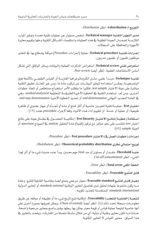 ‫ال�سليمة‬ ‫املختربية‬ ‫واملمار�سات‬ ‫اجلودة‬ ‫�ضمان‬ ‫م�صطلحات‬ ‫م�رسد‬ 34
.Distribution ‫انظر‬ :t-distribution t-‫التوزيع‬
‫املوارد‬ ‫وتوفري‬ ‫حمددة‬ ‫تقنية‬ ‫عمليات‬ ‫عن‬ ‫ؤول‬�‫س‬�‫م‬ ‫�شخ�ص‬ :Technical manager ‫التقنية‬ ‫ؤون‬�‫ش‬�‫ال‬ ‫مدير‬
‫معايرة‬ ‫وتقييم‬ ‫وحلها‬ ‫التقنية‬ ‫������اكل‬‫ش‬�‫امل‬ ‫وا�ستق�صاء‬ ‫العمليات‬ ‫هذه‬ ‫يف‬ ‫املطلوبة‬ ‫اجلودة‬ ‫������ان‬‫م‬‫ل�ض‬ ‫������ة‬‫م‬‫الالز‬
.‫ال�سجالت‬ ‫على‬ ‫واملحافظة‬ ‫أجهزة‬‫ل‬‫ا‬
‫املخترب‬ ‫يف‬ ‫بها‬ ‫ي�ضطلع‬ ‫موثقة‬ )Procedure ‫إجراءات‬�( ‫عملية‬ :Technical procedure ‫�ة‬��‫ي‬‫تقن‬ ‫�راءات‬��‫ج‬‫إ‬�
.‫مدربون‬ ‫علميون‬ ‫أو‬� ‫تقنيون‬ ‫موظفون‬
‫ت�شكل‬ ‫التي‬ ‫الوثائق‬ ‫و�سائر‬ ‫والبيانات‬ ‫العملية‬ ‫املذكرات‬ ‫ا�ستعرا�ض‬ :Technical review ‫تقني‬ ‫ا�ستعرا�ض‬
.Peer review ‫أي�ضا‬� ‫انظر‬ .‫العلمية‬ ‫اال�ستنتاجات‬ ‫أ�سا�س‬�
‫فوق‬ ‫أ�شعة‬‫ل‬‫با‬ ‫������ي‬‫ف‬‫الطي‬ ‫القيا�س‬ ‫أو‬� ‫������ة‬‫ي‬‫الغاز‬ ‫الكروماتوغرافيا‬ ‫������ل‬‫ث‬‫م‬ ،‫علمي‬ ‫أ‬�‫������د‬‫ب‬‫م‬ :Technique ‫�ة‬��‫ي‬‫تقن‬
‫التقنية‬ ‫تطبيق‬ ‫������اد‬‫ت‬‫املع‬ ‫غري‬ ‫ومن‬ .‫ما‬ ‫مادة‬ ‫تركيب‬ ‫عن‬ ‫������ات‬‫ن‬‫البيا‬ ‫لتوفري‬ ‫ا�ستخدامه‬ ‫������ن‬‫ك‬‫مي‬ ،‫������ة‬‫ي‬‫البنف�سج‬
‫خطوات‬ ‫اتخاذ‬ ‫أو‬� ‫م�ستخل�ص‬ ‫ا�ستخراج‬ ‫أمر‬‫ل‬‫ا‬ ‫يتطلب‬ ‫ما‬ ‫فكثريا‬ ،test sample ‫االختبار‬ ‫عينة‬ ‫على‬ ‫مبا�رشة‬
‫وهي‬ ،method analytical ‫التحليلية‬ ‫������ة‬‫ق‬‫للطري‬ ‫أخرية‬‫ل‬‫ا‬ ‫اخلطوة‬ ‫يف‬ ‫التقنية‬ ‫ت�ستخدم‬ ،‫ثم‬ ‫ومن‬ .‫������رى‬‫خ‬‫أ‬�
.end-step determination ‫أخرية‬‫ل‬‫ا‬ ‫اخلطوة‬ ‫حتديد‬ ‫أو‬� end-determination ‫النهائي‬ ‫التحديد‬ ‫العادة‬ ‫يف‬
‫ظاهرة‬ ‫أو‬� ‫ع�ضوي‬ ‫جهاز‬ ‫أو‬� ‫ة‬َّ‫������د‬ِ‫ع‬ُ‫م‬ ‫أو‬� ‫مادة‬ ‫أو‬� ‫ملنتج‬ ‫أكرث‬� ‫أو‬� ‫خا�صية‬ ‫لتعي���ي��ن‬ ‫تقنية‬ ‫������ة‬‫ي‬‫عمل‬ :Test ‫�ار‬��‫ب‬‫اخت‬
.]19[ ‫حمدد‬ procedure ‫إجراء‬‫ل‬ ‫وفقا‬ ‫أ�شياء‬‫ل‬‫ا‬ ‫هذه‬ ‫أداء‬� ‫لتقييم‬ ‫أو‬� ‫خدمة‬ ‫أو‬� ‫عملية‬ ‫أو‬� ،‫طبيعية‬
‫نتائج‬ ‫على‬ ‫بعينه‬ ‫������اق‬‫ط‬‫ن‬ ‫يف‬ ‫احل�ص������ول‬ ‫������ة‬‫ي‬‫إمكان‬� :Test linearity ‫�ار‬��‫ب‬‫االخت‬ ‫�ج‬��‫ئ‬‫نتا‬ )‫�ة‬��‫ي‬‫(خط‬ ‫�تقامة‬��‫س‬�‫ا‬
‫أو‬� specimen ‫النموذج‬ ‫يف‬ analyte ‫التحليل‬ ‫مادة‬ )‫(كمية‬ ‫تركيز‬ ‫مع‬ ‫مبا�رش‬ ‫نحو‬ ‫على‬ ‫تتنا�سب‬ test ‫اختبار‬
.]59[ sample ‫العينة‬
.Procedure ‫انظر‬ :Test procedure ‫االختبار‬ )‫يف‬ ‫العمل‬ ‫(خطوات‬ ‫إجراءات‬�
.Distribution ‫انظر‬ :Theoretical probability distribution ‫نظري‬ ‫احتمايل‬ ‫توزيع‬
‫لهذا‬ ‫أثر‬� ‫أو‬� ‫ما‬ ‫�شيء‬ ‫حدوث‬ ‫عنده‬ ‫أ‬�‫يبد‬ ،‫مع���ي��ن‬ ‫مهم‬ limit ‫حد‬ ‫أو‬� ‫م�ستوى‬ ‫أو‬� ‫������دار‬‫ق‬‫م‬ :Threshold ‫�ة‬��‫ب‬‫عت‬
.Cut-off concentration ‫انظر‬ .‫ال�شيء‬
.Error ‫انظر‬ :Total error ‫الكلي‬ ‫أ‬�‫اخلط‬
.Traceability ‫انظر‬ :Traceable ‫للتتبع‬ ‫قابل‬
‫وعادة‬ .‫للتتبع‬ ‫القابلية‬ ‫بخا�صية‬ ‫أي�ضا‬� ‫يتمتع‬ ‫مرجعي‬ ‫معيار‬ :Traceable standard ‫للتتبع‬ ‫�ل‬��‫ب‬‫قا‬ ‫�ار‬��‫ي‬‫مع‬
‫الدولية‬ ‫املعايري‬ ‫أو‬� standards national ‫الوطنية‬ ‫املعايري‬ ‫تفا�صيل‬ ‫تبني‬ ‫حتليل‬ ‫ب�شهادة‬ ‫م�شفوعا‬ ‫يكون‬ ‫������ا‬‫م‬
.‫تكوينه‬ ‫لتحديد‬ ‫امل�ستخدمة‬ standards international
‫طريق‬ ‫عن‬ ‫موقعه‬ ‫أو‬� ‫تطبيقه‬ ‫أو‬� ‫ما‬ ‫�شيء‬ ‫تاريخ‬ ‫تتبع‬ ‫إمكانية‬� :Traceability )‫للتعقب‬ ‫�ة‬��‫ي‬‫(القابل‬ ‫�ة‬��‫ي‬‫ع‬ّ‫ب‬‫تت‬
‫على‬ ‫أخرى‬� ‫ب�صورة‬ ‫تعريفها‬ ‫وميكن‬ .Chain of custody ً‫ا‬‫أي�ض‬� ‫انظر‬ .]4[ ‫ذلك‬ ‫حتدد‬ ‫م�سجلة‬ ‫������ات‬‫م‬‫معلو‬
،‫وا�ضحة‬ ‫مرجعية‬ ‫مبعايري‬ ‫وا�ضح‬ ‫بيقني‬ ‫ربطها‬ ‫بها‬ ‫ميكن‬ ‫معيار‬ ‫قيمة‬ ‫أو‬� ‫قيا�س‬ ‫عملية‬ ‫لنتيجة‬ ‫خا�صية‬ ‫أنها‬�
‫يف‬ ‫باملعايري‬ ‫ويق�صد‬ .‫املقارنات‬ ‫من‬ ‫مت�صلة‬ ‫�سل�سلة‬ ‫خالل‬ ‫من‬ ‫أي‬� ،‫دولية‬ ‫أو‬� ‫وطنية‬ ‫معايري‬ ‫تكون‬ ‫������ا‬‫م‬ ‫������ادة‬‫ع‬
.‫املكتوبة‬ ‫املعايري‬ ‫ال‬ ‫القيا�س‬ ‫معايري‬ ،‫ال�سياق‬ ‫هذا‬
 