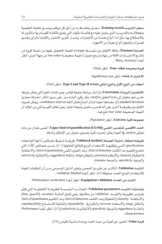 35 
‫ة‬‫ال�سليم‬ ‫املختربية‬ ‫واملمار�سات‬ ‫اجلودة‬ ‫�ضمان‬ ‫م�صطلحات‬ ‫م�رسد‬
‫التعليمية‬ ‫خلفيته‬ ‫يو�ض������ح‬ ‫موظف‬ ‫كل‬ ‫أجل‬� ‫من‬ ‫به‬ ‫������ظ‬‫ف‬‫يحت‬ ‫������ل‬‫ج‬‫�س‬ :Training record ‫�ب‬��‫ي‬‫التدر‬ ‫�جل‬��‫س‬�
‫له‬ ‫أذون‬�‫وامل‬ ‫بها‬ ‫������ام‬‫ي‬‫للق‬ ‫بالكفاءة‬ ‫يتمتع‬ ‫التي‬ ‫باملهام‬ ‫������ة‬‫م‬‫قائ‬ ‫مع‬ ‫عليه‬ ‫ح�صل‬ ‫الذي‬ ‫������ب‬‫ي‬‫والتدر‬ ‫������ه‬‫ت‬‫ؤهال‬�‫وم‬
‫وتقدمي‬ ‫أي‬�‫بالر‬ ‫إ�شارة‬‫ل‬‫وا‬ ‫االختبار‬ ‫تقارير‬ ‫إ�صدار‬�‫و‬ ‫االختبارات‬ ‫من‬ ‫حمددة‬ ‫أنواع‬� ‫أداء‬� ‫مثل‬ ،‫بها‬ ‫باال�ضطالع‬
.‫أجهزة‬‫ل‬‫ا‬ ‫من‬ ‫معينة‬ ‫أنواع‬� ‫وت�شغيل‬ ‫تف�سريات‬
‫من‬ ‫كبرية‬ ‫�سل�سلة‬ ‫من‬ ‫عليها‬ ‫املتح�صل‬ ‫القيمة‬ average ‫متو�س������ط‬ ‫بني‬ ‫االتفاق‬ ‫وثاقة‬ :Trueness ‫�حة‬��‫ص‬�‫ال‬
‫انظر‬ .‫أخرى‬� ‫جهة‬ ‫من‬ true value ‫������ة‬‫ح‬‫�صحي‬ ‫قيمة‬ ‫أو‬� ‫مقبول‬ ‫ومرجع‬ ‫جهة‬ ‫من‬ test ‫������ارات‬‫ب‬‫االخت‬ ‫������ج‬‫ئ‬‫نتا‬
.Bias‫و‬ Accuracy ‫أي�ضا‬�
.Value ‫انظر‬ :True value ‫�صحيحة‬ ‫قيمة‬
.Significance test ‫انظر‬ :t-test t–‫االختبار‬
.Error ‫انظر‬ :Type I and Type II errors ‫الثاين‬ ‫والنوع‬ ‫أول‬‫ل‬‫ا‬ ‫النوع‬ ‫من‬ ‫أخطاء‬�
‫عزوها‬ ‫ميكن‬ ‫التي‬ ‫القيم‬ ‫ت�شتت‬ ‫مييز‬ ،‫قيا�س‬ ‫بنتيجة‬ ‫يرتبط‬ ،‫بارامرت‬ :Uncertainty )‫�ة‬��‫ب‬‫(الري‬ ‫�ن‬‫ي‬�‫ق‬‫الالي‬
‫معياريا‬ ‫انحرافا‬ ،‫املثال‬ ‫�سبيل‬ ‫على‬ ،‫���ت��ر‬‫م‬‫البارا‬ ‫يكون‬ ‫وقد‬ .analyte ‫التحليل‬ ‫مادة‬ ‫إىل‬� ‫معقول‬ ‫نحو‬ ‫������ى‬‫ل‬‫ع‬
‫تعريف‬ ‫وميكن‬ .confidence interval ‫الثقة‬ ‫جمال‬ ‫ات�ساع‬ ‫أو‬� )‫له‬ ‫معينا‬ ‫م�ضاعفا‬ ‫أو‬�( standard deviation
‫أن‬� ‫ؤكد‬�‫امل‬ ‫من‬ ‫التي‬ ‫������م‬‫ي‬‫الق‬ ‫نطاق‬ ‫مييز‬ ‫اختبار‬ ‫بنتيجة‬ ‫مت�صل‬ ‫������ر‬‫ي‬‫تقد‬ ‫أنه‬� ‫على‬ ‫أخرى‬� ‫������ة‬‫ق‬‫بطري‬ ‫الاليق���ي��ن‬
.‫فيه‬ ‫تقع‬ true value ‫ال�صحيحة‬ ‫القيمة‬
.Population ‫انظر‬ :Universe ‫كلية‬ ‫جمموعة‬
‫مادة‬ ‫من‬ ‫مقدار‬ ‫������ى‬‫ل‬‫أع‬� :Upper limit of quantification (ULOQ) ‫�ي‬��‫م‬‫الك‬ ‫�ر‬��‫ي‬‫للتقد‬ ‫�ى‬��‫ص‬�‫أق‬‫ل‬‫ا‬ ‫�د‬��‫حل‬‫ا‬
.‫والدقة‬ ‫إحكام‬‫ل‬‫ا‬ ‫من‬ ‫مقبول‬ ‫مب�ستوى‬ ‫كميا‬ ‫حتديده‬ ‫ميكن‬ ‫العينة‬ ‫يف‬ analyte ‫حتليل‬
‫املوا�صفات‬ ‫أدائها‬� ‫خ�صائ�ص‬ ‫ت�ستويف‬ ‫������ة‬‫ق‬‫طري‬ :Validated method )‫�حة‬��‫ص‬�‫ال‬ ‫(مثبتة‬ ‫قة‬ّ‫حمق‬ ‫�ة‬��‫ق‬‫طري‬
‫التي‬ ‫أداء‬‫ل‬‫ا‬ ‫خ�صائ�ص‬ ‫������ن‬‫م‬‫و‬ .]40[ ‫التحليلية‬ ‫للنتائج‬ ‫املزمع‬ ‫اال�ستخدام‬ ‫������ا‬‫ه‬‫يتطلب‬ ‫������ي‬‫ت‬‫ال‬ specifications
‫اال�ستقامة‬‫و‬ ،limit of quantitation ‫الكمي‬ ‫التعيني‬ ‫حد‬‫و‬ ،limit of detection ‫الك�شف‬ ‫حد‬ ‫للتقييم‬ ‫تخ�ضع‬
selectivity ‫االنتقائية‬‫و‬ ،ruggedness ‫املتانة‬‫و‬ ،range ‫النطاق‬‫و‬ ،precision ‫إحكام‬‫ل‬‫ا‬‫و‬ ،linearity )‫(اخلطية‬
.trueness ‫ال�صحة‬‫و‬ ،specificity ‫النوعية‬‫و‬
‫املعينة‬ ‫املتطلبات‬ ‫أن‬� ‫������ن‬‫م‬ ‫املو�ضوعي‬ ‫الدليل‬ ‫وتوفري‬ ‫الفح�ص‬ ‫������ق‬‫ي‬‫طر‬ ‫عن‬ ‫������د‬‫ك‬‫أ‬�‫الت‬ :Validation ‫�ت‬��ّ‫ب‬‫التث‬
.validation Method ‫أي�ضا‬� ‫انظر‬ .]4[ ‫م�ستوفاة‬ ‫املحدد‬ ‫املزمع‬ ‫لال�ستخدام‬
.Performance verification ‫أي�ضا‬� ‫انظر‬ :Equipment validation ‫املعدات‬ ‫من‬ ‫التثبت‬
‫م‬َّ‫تقي‬ ‫التي‬ ‫������ة‬‫ي‬‫التحليل‬ ‫������ة‬‫ق‬‫للطري‬ ‫������ة‬‫ي‬‫الرئي�س‬ ‫������ب‬‫ن‬‫اجلوا‬ :Validation parameters ‫�ت‬��‫ب‬‫التث‬ ‫�رات‬‫ت‬�‫م‬‫بارا‬
)bias ‫االنحياز‬( accuracy ‫������ة‬‫ق‬‫الد‬ ‫ت�شمل‬ ‫وهي‬ ،‫�سالمتها‬ ‫من‬ validation ‫������ت‬‫ب‬‫التث‬‫و‬ ‫تطويرها‬ ‫بغر�������ض‬
limit of quantitation ‫التكميم‬ ‫حد‬‫و‬ limit of detection ‫الك�شف‬ ‫حد‬‫و‬ )‫(اخلطية‬ linearity ‫واال�ستقامة‬
reproducibility ‫خ‬‫لال�ستن�سا‬ ‫القابلية‬‫و‬ repeatability ‫التكرارية‬‫و‬ recovery ‫اال�ستعادة‬‫و‬ range ‫النطاق‬‫و‬
Performance ‫أي�ضا‬� ‫انظر‬ .]46[ )selectivity ‫������ة‬‫ي‬‫االنتقائ‬( specificity ‫النوعية‬‫و‬ ruggedness ‫������ة‬‫ن‬‫املتا‬‫و‬
.characteristics
.]28[ ‫للقيا�س‬ ‫منا�سبة‬ ‫ووحدة‬ ‫العدد‬ ‫حيث‬ ‫من‬ ‫كمية‬ ‫عن‬ ‫التعبري‬ :Value ‫قيمة‬
 